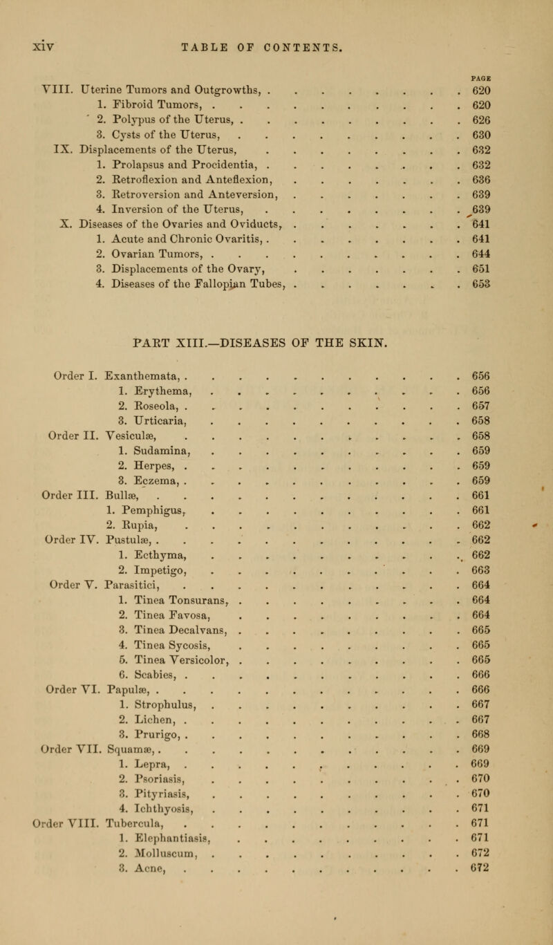 PAGE YIII. Uterine Tumors and Outgrowths, 620 1. Fibroid Tumors, 620 2. Polypus of the Uterus, 626 3. Cysts of the Uterus, 630 IX. Displacements of the Uterus, . . . . . . . . 632 1. Prolapsus and Procidentia, . . . . . . . . 632 2. Ketroflexion and Anteflexion, 636 3. Eetro version and Ante version, 639 4. Inversion of the Uterus, 639 X. Diseases of the Ovaries and Oviducts, 641 1. Acute and Chronic Ovaritis, 641 2. Ovarian Tumors, 644 3. Displacements of the Ovary, 651 4. Diseases of the Fallopian Tubes, 653 PAET XIII.—DISEASES OF THE SKIN. Order I. Exanthemata, 656 1. Erythema, 656 2. Eoseola, . 657 3. Urticaria, 658 Order II. Yesiculae, , . 658 1. Sudamina, 659 2. Herpes, 659 3. Eczema, 659 Order III. Bull», 661 1. Pemphigus, 661 2. Kupia, 662 Order IV. Pustulse, 662 1. Ecthyma, ,662 2. Impetigo, . . . . . . . . . . 663 Order V. Parasitici, 664 1. Tinea Tonsurans, 664 2. Tinea Favosa, 664 3. Tinea Decalvans, 665 4. Tinea Sycosis, 665 5. Tinea Versicolor, 665 6. Scabies, 666 Order VI. Papulae, 666 1. Strophulus, 667 2. Lichen, 667 8. Prurigo, 668 Order VII. Squamae, 669 1. Lepra, 669 2. Psoriasis, .670 3. Pityriasis, 670 4. Ichthyosis, 671 Order VIII. Tubercula, 671 1. Elephantiasis, 671 2. Molluscum, 672 3. Acne, 672