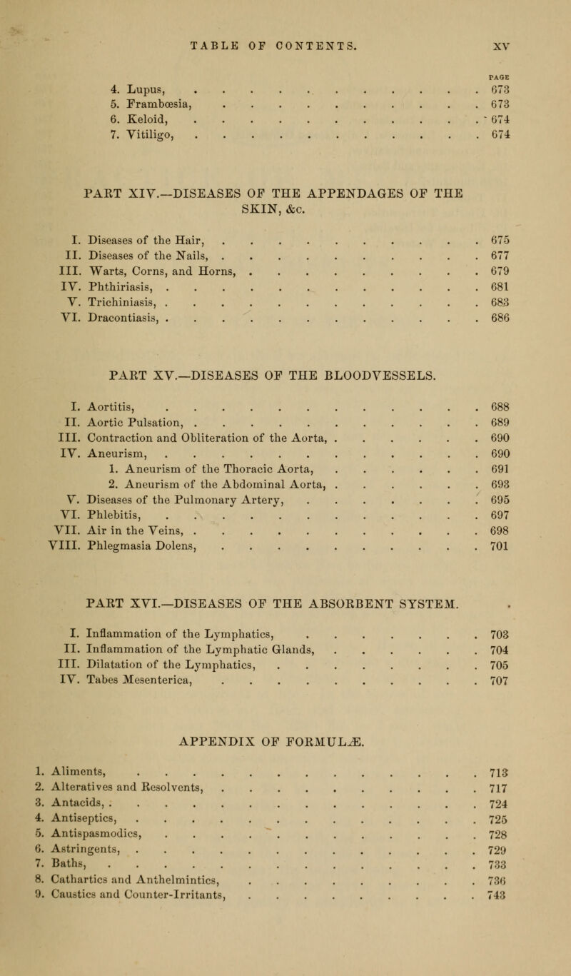 PAGE 4. Lupus, 673 5. Frambcesia, 673 6. Keloid, - 674 7. Vitiligo, 674 PAET XIV.—DISEASES OF THE APPENDAGES OF THE SKIN, &c. I. Diseases of the Hair, 675 II. Diseases of the Nails, 677 III. Warts, Corns, and Horns, 679 IV. Phthiriasis, 681 V. Trichiniasis, 68.3 VI. Dracontiasis, 686 PART XV.—DISEASES OF THE BLOODVESSELS. I. Aortitis, 688 II. Aortic Pulsation, 689 III. Contraction and Obliteration of the Aorta, 690 IV. Aneurism, 690 1. Aneurism of the Thoracic Aorta, 691 2. Aneurism of the Abdominal Aorta, 693 V. Diseases of the Pulmonary Artery, 695 VI. Phlebitis, 697 VII. Air in the Veins, 698 VIII. Phlegmasia Dolens, 701 PART XVI.—DISEASES OF THE ABSORBENT SYSTEM. I. Inflammation of the Lymphatics, 703 II. Inflammation of the Lymphatic Glands, 704 III. Dilatation of the Lymphatics, 705 IV. Tabes Mesenterica, 707 APPENDIX OF FORMULA. 1. Aliments, 713 2. Alteratives and Resolvents, 717 3. Antacids, 724 4. Antiseptics, 725 5. Antispasmodics, . . . . ' 728 6. Astringents, 729 7. Baths, 733 8. Cathartics and Anthelmintics, 736 9. Caustics and Counter-irritants, 743