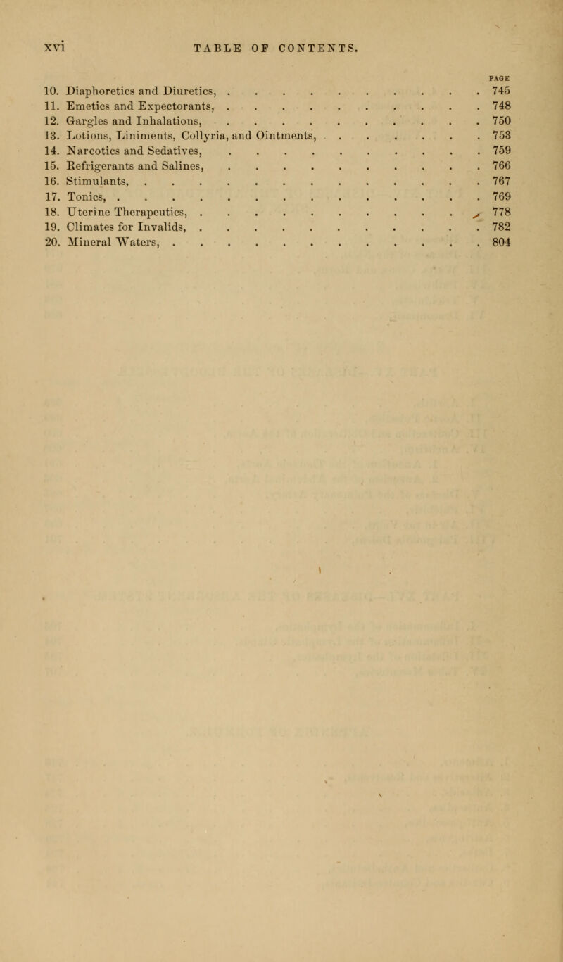 PAOE 10. Diaphoretics and Diuretics, 745 11. Emetics and Expectorants, 748 12. G-argles and Inhalations, . . 750 13. Lotions, Liniments, Collyria, and Ointments, 753 14. Narcotics and Sedatives, 759 15. Kefrigerants and Salines, 766 16. Stimulants, 767 17. Tonics, 769 18. Uterine Therapeutics, ^ 778 19. Climates for Invalids, 782 20. Mineral Waters, , 804