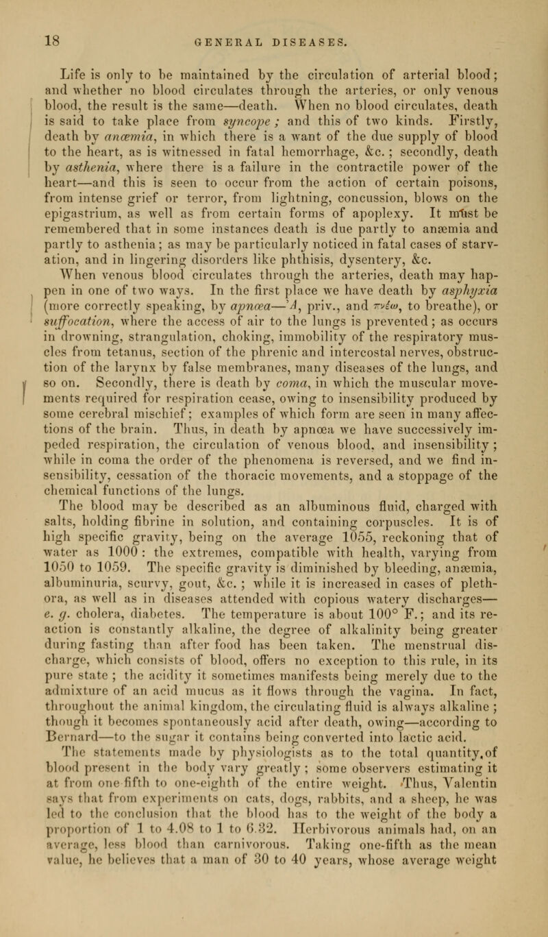 Life is only to be maintained by the circulation of arterial blood; and whether no blood circulates through the arteries, or only venous blood, the result is the same—death. When no blood circulates, death is said to take place from Byncofe ; and this of two kinds. Firstly, death by ancemia^ in w^iich there is a want of the due supply of blood to the heart, as is witnessed in fatal hemorrhage, &c. ; secondly, death by asthenia, where there is a failure in the contractile power of the heart—and this is seen to occur from the action of certain poisons, from intense grief or terror, from lightning, concussion, blows on the epigastrium, as well as from certain forms of apoplexy. It mtist be remembered that in some instances death is due partly to anaemia and partly to asthenia ; as may be particularly noticed in fatal cases of starv- ation, and in lingering disorders like phthisis, dysentery, &c. When venous blood circulates through the arteries, death may hap- pen in one of two ways. In the first place we have death by asphyxia (more correctly speaking, by apnoea—'^, priv., and ^vio)^ to breathe), or suffocation, where the access of air to the lungs is prevented; as occurs in drowning, strangulation, choking, immobility of the respiratory mus- cles from tetanus, section of the phrenic and intercostal nerves, obstruc- tion of the larj^nx by false membranes, many diseases of the lungs, and so on. Secondly, there is death by coma, in which the muscular move- ments required for respiration cease, owing to insensibility produced by some cerebral mischief; examples of w^hich form are seen in many affec- tions of the brain. Thus, in death by apnoea we have successively im- peded respiration, the circulation of venous blood, and insensibility ; while in coma the order of the phenomena is reversed, and we find in- sensibility, cessation of the thoracic movements, and a stoppage of the chemical functions of the lungs. The blood may be described as an albuminous fluid, charged with salts, holding fibrine in solution, and containing corpuscles. It is of high specific gravity, being on the average 1055, reckoning that of water as 1000 : the extremes, compatible with health, varying from 1050 to 1059. The specific gravity is diminished by bleeding, anaemia, albuminuria, scurvy, gout, &c. ; while it is increased in cases of pleth- ora, as well as in diseases attended with copious w^atery discharges— e. g. cholera, diabetes. The temperature is about 100° F.; and its re- action is constantly alkaline, the degree of alkalinity being greater during fasting than after food has been taken. The menstrual dis- charge, which consists of blood, offers no exception to this rule, in its pure state ; the acidity it sometimes manifests being merely due to the admixture of an acid mucus as it flows through the vagina. In ftict, throughout the animal kingdom, the circulating fluid is always alkaline ; though it becomes spontaneously acid after death, owing—according to Bernard—to the sugar it contains being converted into lactic acid. The statements made by physiologists as to the total quantity,of blood present in the body vary greatly ; some observers estimating it at from one fifth to one-eighth of the entire weight. -Thus, Valentin says that from experiments on cats, dogs, rabbits, and a sheep, he was led to the conclusion that the blood has to the weight of the body a proportion of 1 to 4.08 to 1 to 6.32. Herbivorous animals had, on an average, less blood than carnivorous. Taking one-fifth as the mean value, he believes that a man of 30 to 40 years, whose average weight