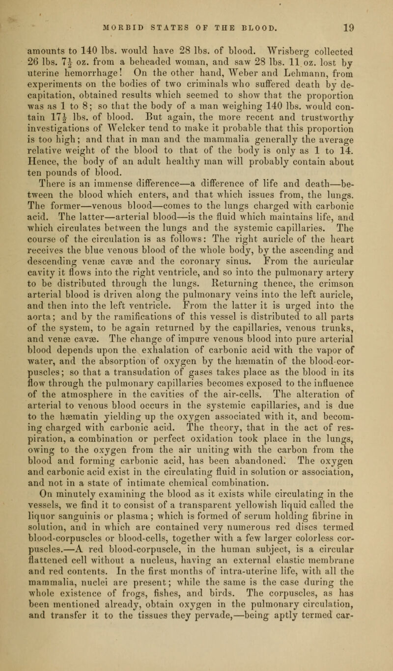 amounts to 140 lbs. would have 28 lbs. of blood. Wrisberg collected 26 lbs. 7J oz. from a beheaded woman, and saw 28 lbs. 11 oz. lost by uterine hemorrhage! On the other hand, Weber and Lehmann, from experiments on the bodies of two criminals who suffered death by de- capitation, obtained results which seemed to show that the proportion was as 1 to 8; so that the body of a man weighing 140 lbs. would con- tain 17J lbs. of blood. But again, the more recent and trustworthy investigations of Welcker tend to make it probable that this proportion is too high; and that in man and the mammalia generally the average relative weight of the blood to that of the body is only as 1 to 14. Hence, the body of an adult healthy man will probably contain about ten pounds of blood. There is an immense difference—a difference of life and death—be- tween the blood which enters, and that which issues from, the lungs. The former—venous blood—comes to the lungs charged with carbonic acid. The latter—arterial blood—is the fluid which maintains life, and which circulates between the lungs and the systemic capillaries. The course of the circulation is as follows: The right auricle of the heart receives the blue venous blood of the whole body, by the ascending and descending venae cavge and the coronary sinus. From the auricular cavity it flows into the right ventricle, and so into the pulmonary artery to be distributed through the lungs. Returning thence, the crimson arterial blood is driven along the pulmonary veins into the left auricle, and then into the left ventricle. From the latter it is urged into the aorta; and by the ramifications of this vessel is distributed to all parts of the system, to be again returned by the capillaries, venous trunks, and venae cavae. The change of impure venous blood into pure arterial blood depends upon the exhalation of carbonic acid with the vapor of water, and the absorption of oxygen by the haematin of the blood-cor- puscles; so that a transudation of gases takes place as the blood in its flow through the pulmonary capillaries becomes exposed to the influence of the atmosphere in the cavities of the air-cells. The alteration of arterial to venous blood occurs in the systemic capillaries, and is due to the haematin yielding up the oxygen associated with it, and becom- ing charged with carbonic acid. The theory, that in the act of res- piration, a combination or perfect oxidation took place in the lungs, owing to the oxygen from the air uniting with the carbon from the blood and forming carbonic acid, has been abandoned. The oxygen and carbonic acid exist in the circulating fluid in solution or association, and not in a state of intimate chemical combination. On minutely examining the blood as it exists while circulating in the vessels, we find it to consist of a transparent yellowish liquid called the liquor sanguinis or plasma; which is formed of serum holding fibrine in solution, and in which are contained very numerous red discs termed blood-corpuscles or blood-cells, together with a few larger colorless cor- puscles.—A red blood-corpuscle, in the human subject, is a circular flattened cell without a nucleus, having an external elastic membrane and red contents. In the first months of intra-uterine life, with all the mammalia, nuclei are present; while the same is the case during the whole existence of frogs, fishes, and birds. The corpuscles, as has been mentioned already, obtain oxygen in the pulmonary circulation, and transfer it to the tissues they pervade,—being aptly termed car-