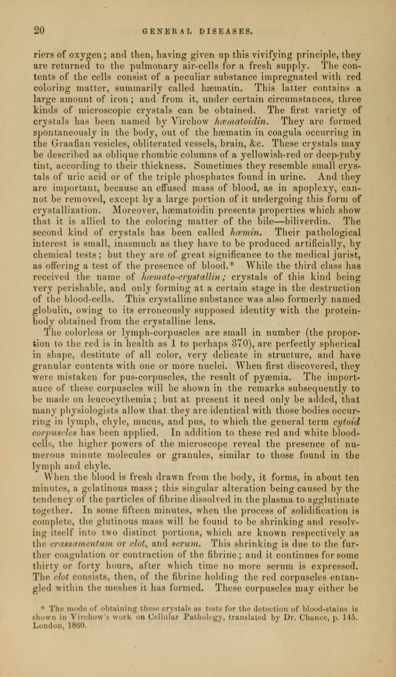 riers of oxygen; and then, having given up this vivifying principle, they are returned to the pulmonary air-cells for a fresh supply. The con- tents of the cells consist of a peculiar substance impregnated with red coloring matter, summarily called hsematin. This latter contains a large amount of iron ; and from it, under certain circumstances, three kinds of microscopic crystals can be obtained. The first variety of crystals has been named by Virchow hcematoidin. They are formed spontaneously in the body, out of the hpematin in coagula occurring in the Graafian vesicles, obliterated vessels, brain, &c. These crystals may be described as oblique rhombic columns of a yellowish-red or deep^ruby tint, according to their thickness. Sometimes they resemble small crys- tals of uric acid or of the triple phosphates found in urine. And they are important, because an effused mass of blood, as in apoplexy, can- not be removed, except by a large portion of it undergoing this form of crystallization. Moreover, haematoidin presents properties which show that it is allied to the coloring matter of the bile—biliverdin. The second kind of crystals has been called hceniin. Their pathological interest is small, inasmuch as they have to be produced artificially, by chemical tests; but they are of great significance to the medical jurist, as ofiering a test of the presence of blood.* While the third class has received the name of hcemato-crystallin; crystals of this kind being very perishable, and only forming at a certain stage in the destruction of the blood-cells. This crystalline substance was also formerly named globulin, owing to its erroneously supposed identity with the protein- body obtained from the crystalline lens. The colorless or lymph-corpuscles are small in number (the propor- tion to the red is in health as 1 to perhaps 370), are perfectly spherical in shape, destitute of all color, very delicate in structure, and have granular contents with one or more nuclei. When first discovered, they were mistaken for pus-corpuscles, the result of pyaemia. The import- ance of these corpuscles will be shown in the remarks subsequently to be made on leucocythemia; but at present it need only be added, that many physiologists allow that they are identical with those bodies occur- ring in lymph, chyle, mucus, and pus, to which the general term cytoid corjnischs has been applied. In addition to these red and white blood- cells, the higher powers of the microscope reveal the presence of nu- merous minute molecules or granules, similar to those found in the lymph and chyle. When the blood is fresh drawn from the body, it forms, in about ten minutes, a gelatinous mass ; this singular alteration being caused by the tendency of the particles of fibrine dissolved in the plasma to agglutinate together. In some fifteen minutes, when the process of solidification is complete, the glutinous mass will be found to be shrinking and resolv- ing itself into two distinct portions, which are known respectively as the crassamentum or clot, and serum. This shrinking is due to the fur- ther coagulation or contraction of the fibrine ; and it continues for some thirty or forty hours, after which time no more serum is expressed. The clot consists, then, of the fibrine holding the red corpuscles entan- gled within the meshes it has formed. These corpuscles may either be * The mode of obtaining these crystals as tests for the detection of blood-stains is shown in Virchow's work on Cellular Pathology, translated by Dr. Chance, p. 146. London, 18t»0.
