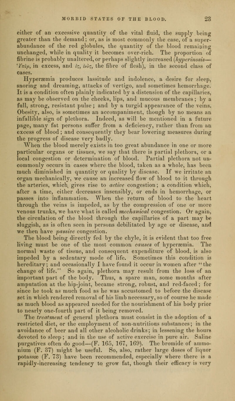 either of an excessive quantity of the vital fluid, the supply being greater than the demand; or, as is most commonly the case, of a super- abundance of the red globules, the quantity of the blood remaining unchanged, while in quality it becomes over-rich. The proportion of fibrine is probably unaltered, or perhaps slightly increased {JiyperiiiosiB— Y-kp, in excess, and ^c, ^Vo?, the fibre of flesh), in the second class of cases. Hypergemia produces lassitude and indolence, a desire for sleep, snoring and dreaming, attacks of vertigo, and sometimes hemorrhage. It is a condition often plainly indicated by a distension of the capillaries, as may be observed on the cheeks, lips, and mucous membranes; by a full, strong, resistant pulse ; and by a turgid appearance of the veins. Obesity, also, is sometimes an accompaniment, though by no means an infallible sign of plethora. Indeed, as will be mentioned in a future page, many fat persons sufi*er from a deficiency, rather than from an excess of blood; and consequently they bear lowering measures during the progress of disease very badly. When the blood merely exists in too great abundance in one or more particular organs or tissues, we say that there is partial plethora, or a local congestion or determination of blood. Partial plethora not un- commonly occurs in cases where the blood, taken as a whole, has been much diminished in quantity or quality by disease. If we irritate an organ mechanically, we cause an increased flow of blood to it through the arteries, which gives rise to active congestion; a condition which, after a time, either decreases insensibly, or ends in hemorrhage, or passes into inflammation. When the return of blood to the heart through the veins is impeded, as by the compression of one or more venous trunks, we have what is called mechanical congestion. Or again, the circulation of the blood through the capillaries of a part may be sluggish, as is often seen in persons debilitated by age or disease, and we then have passive congestion. The blood being directly fed by the chyle, it is evident that too free living must be one of the most common causes of hypersemia. The normal waste of tissue, and consequent expenditure of blood, is also impeded by a sedentary mode of life. Sometimes this condition is hereditary; and occasionally I have found it occur in women after the change of life. So again, plethora may result from the loss of an important part of the body. Thus, a spare man, some months after amputation at the hip-joint, became strong, robust, and red-faced; for since he took as much food as he was accustomed to before the disease set in which rendered removal of his limb necessary, so of course he made as much blood as appeared needed for the nourishment of his body prior to nearly one-fourth part of it being removed. The treatment of general plethora must consist in the adoption of a restricted diet, or the employment of non-nutritious substances; in the avoidance of beer and all other alcoholic drinks; in lessening the hours devoted to sleep ; and in the use of active exercise in pure air. Saline purgatives often do good—(F. 165, 167, 169). The bromide of ammo- nium (F. 37) might be useful. So, also, rather large doses of liquor potassae (F. 73) have been recommended, especially where there is a rapidly-increasing tendency to grow fat, though their efficacy is verj