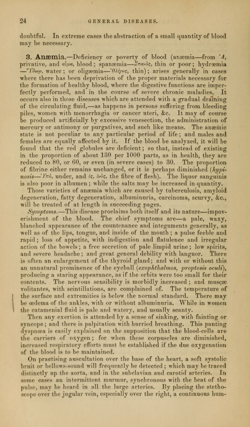 doubtful. In extreme cases the abstraction of a small quantity of blood may be necessary. 3. AnSDinia,—Deficiency or poverty of blood (ansemia—from 'A^ privative, and at/j>a, blood; spanaemia—2'7ravo<?, thin or poor; hydraemia —Tuwp, water ; or oligaemia—^OXiyoq, thin); arises generally in cases where there has been deprivation of the proper materials necessary for the formation of healthy blood, where the digestive functions are imper- fectly performed, and in the course of severe chronic maladies. It occurs also in those diseases which are attended with a gradual draining of the circulating fluid,—as happens in persons suifering from bleeding piles, women with menorrhagia or cancer uteri, &c. It may of course be produced artificially by excessive venesection, the administration of mercury or antimony or purgatives, and such like means. The anseraic state is not peculiar to any particular period of life ; and males and females are equally affected by it. If the blood be analyzed, it will be found that the red globules are deficient; so that, instead of existing in the proportion of about 130 per 1000 parts, as in health, they are reduced to 80, or 60, or even (in severe cases) to 30, The proportion of fibrine either remains unchanged, or it is perhaps diminished (hypi- nosis—'^-^0, under, and £'<?, i>oq, the fibre of flesh). The liquor sanguinis is also poor in albumen ; while the salts may be increased in quantity. Those varieties of anaemia which are caused by tuberculosis, amyloid degeneration, fatty degeneration, albuminuria, carcinoma, scurvy, &c., will be treated of at length in succeeding pages. Symptoms.—This disease proclaims both itself and its nature—impov- erishment of the blood. The chief symptoms are—a pale, waxy, blanched appearance of the countenance and integuments generally, as well as of the lips, tongue, and inside of the mouth ; a pulse feeble and rapid ; loss of appetite, with indigestion and flatulence and irregular action of the bow^els; a free secretion of pale limpid urine; low spirits, and severe headache; and great general debility with languor. There is often an enlargement of the thyroid gland; and with or without this an unnatural prominence of the eyeball [exophthalmos^ proptosis oculi), producing a staring appearance, as if the orbits were too small for their contents. The nervous sensibility is morbidly increased ; and muscse volitantes, with scintillations, are complained of. The temperature of the surface and extremities is below the normal standard. There may be oedema of the ankles, with or without albuminuria. While in women the catamenial fluid is pale and watery, and usually scanty. Then any exertion is attended by a sense of sinking, with fainting or syncope; and there is palpitation with hurried breathing. This panting dyspnoea is easily explained on the supposition that the blood-cells are the carriers of oxygen; for when these corpuscles are diminished, increased respiratory efforts must be established if the due oxygenation of the blood is to be maintained. On practising auscultation over the base of the heart, a soft systolic bruit or bellows-sound will frequently be detected ; which may be trace(l distinctly up the aorta, and in the subclavian and carotid arteries. In some cases an intermittent murmur, synchronous with the beat of the pulse, may be hear<l in all the large arteries. By placing the stetho- scope over the jugular vein, especially over the right, a continuous hum-