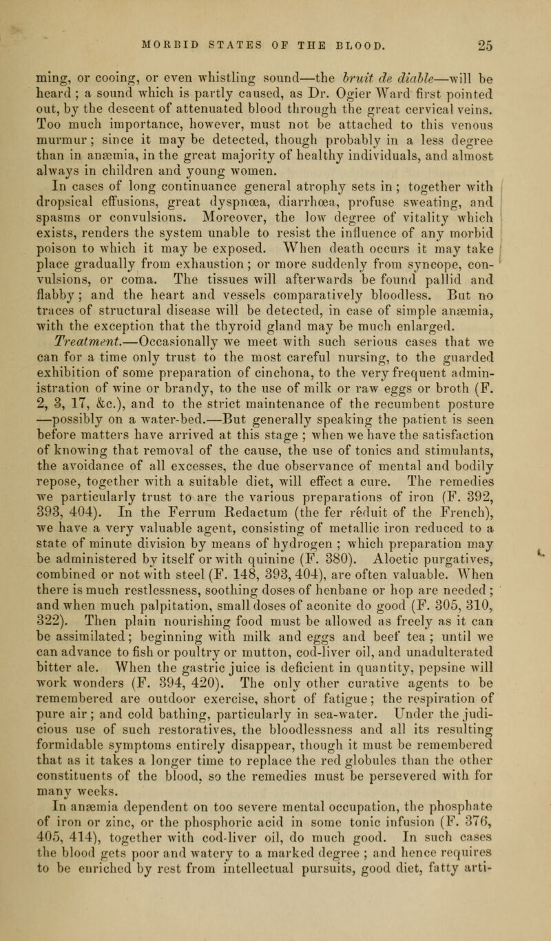 ming, or cooing, or even whistling .sound—the hruit de diahle—will be heard ; a sound which is partly caused, as Dr. Ogier Ward first pointed out, by the descent of attenuated blood through the great cervical veins. Too much importance, however, must not be attached to this venous murmur; since it maybe detected, though probably in a less degree than in ansemia, in the great majority of healthy individuals, and almost always in children and young women. In cases of long continuance general atrophy sets in ; together with dropsical effusions, great dyspnoea, diarrhoea, profuse sweating, and spasms or convulsions. Moreover, the low degree of vitality which exists, renders the system unable to resist the influence of any morbid poison to which it may be exposed. When death occurs it may take place gradually from exhaustion; or more suddenly from syncope, con- vulsions, or coma. The tissues will afterwards be found pallid and flabby; and the heart and vessels comparatively bloodless. But no traces of structural disease will be detected, in case of simple ansemiaj with the exception that the thyroid gland may be much enlarged. Treatment.—Occasionally we meet with such serious cases that we can for a time only trust to the most careful nursing, to the guarded exhibition of some preparation of cinchona, to the very frequent admin- istration of wine or brandy, to the use of milk or raw eggs or broth (F. 2, 3, 17, &c.), and to the strict maintenance of the recumbent posture —possibly on a water-bed.—But generally speaking the patient is seen before matters have arrived at this stage ; when we have the satisfaction of knowing that removal of the cause, the use of tonics and stimulants, the avoidance of all excesses, the due observance of mental and bodily repose, together with a suitable diet, will effect a cure. The remedies w^e particularly trust to are the various preparations of iron (F. 392, 393, 404). In the Ferrum Redactum (the fer reduit of the French), we have a very valuable agent, consisting of metallic iron reduced to a state of minute division by means of hydrogen ; which preparation may be administered by itself or with quinine (F. 380). Aloetic purgatives, combined or not with steel (F. 148, 393, 404), are often valuable. When there is much restlessness, soothing doses of henbane or hop are needed ; and when much palpitation, small doses of aconite do good (F. 305, 310, 322). Then plain nourishing food must be allowed as freely as it can be assimilated; beginning with milk and eggs and beef tea ; until we can advance to fish or poultry or mutton, cod-liver oil, and unadulterated bitter ale. When the gastric juice is deficient in quantity, pepsine will work wonders (F. 394, 420). The only other curative agents to be remembered are outdoor exercise, short of fatigue; the respiration of pure air; and cold bathing, particularly in sea-water. Under the judi- cious use of such restoratives, the bloodlessness and all its resulting formidable symptoms entirely disappear, though it must be remembered that as it takes a longer time to replace the red globules than the other constituents of the blood, so the remedies must be persevered with for many weeks. In anaemia dependent on too severe mental occupation, the phosphate of iron or zinc, or the phosphoric acid in some tonic infusion (F. 376, 405, 414), together with cod-liver oil, do much good. In such cases the blood gets poor and watery to a marked degree ; and hence requires to be enriched by rest from intellectual pursuits, good diet, fatty arti-