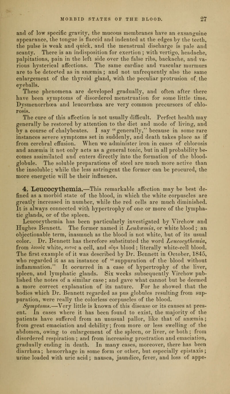 and of low specific gravity, the mucous membranes have an exsanguine appearance, the tongue is flaccid and indented at the edges by the teeth, the pulse is weak and quick, and the menstrual discharge is pale -and scanty. There is an indisposition for exertion ; with vertigo, headache, palpitations, pain in the left side over the false ribs, backache, and va- rious hysterical affections. The same cardiac and vascular murmurs are to be detected as in anaemia; and not unfrequently also the same enlargement of the thyroid gland, with the peculiar protrusion of. the eyeballs. These phenomena are developed gradually, and often after there have been symptoms of disordered menstruation for some little time. Dysmenorrhoea and leucorrhoea are very common precursors of chlo- rosis. The cure of this affection is not usually difficult. Perfect health may generally be restored by attention to the diet and mode of living, and by a course of chalybeates. I say generally, because in some rare instances severe symptoms set in suddenly, and death takes place as if from cerebral effusion. When we administer iron in cases of chlorosis and anaemia it not only acts as a general tonic, but in all probability be- comes assimilated and enters directly into the formation of the blood- globule. The soluble preparations of steel are much more active than the insoluble; while the less astringent the former can be procured, the more energetic will be their influence. 4. Leucocytheinia.—This remarkable affection may be best de- fined as a morbid state of the blood, in which the white corpuscles are greatly increased in number, while the red cells are much diminished. It is always connected with hypertrophy of one or more of the lympha- tic glands, or of the spleen. Leucocythemia has been particularly investigated by Virchow and Hughes Bennett. The former named it Leuhcemia^ or white blood ; an objectionable term, inasmuch as the blood is not white, but of its usual color. Dr. Bennett has therefore substituted the word Leucocythemia^ from huxdq white, y-oroq a cell, and «!>;« blood ; literally white-cell blood. The first example of it was described by Dr. Bennett in Ociober, 1845, who regarded it as an instance of  suppuration of the blood without inflammation. It occurred in a case of hypertrophy of the liver, spleen, and lymphatic glands. Six weeks subsequently Virchow pub- lished the notes of a similar case; and gave what cannot but be deemed a more correct explanation of its nature. For he showed that the bodies which Dr. Bennett regarded as pus globules resulting from sup- puration, were really the colorless corpuscles of the blood. Symptomfi.—Very little is known of this disease or its causes at pres- ent. In cases where it has been found to exist, the majority of the patients have suffered from an unusual pallor, like that of anaemia; from great emaciation and debility; from more or less swelling of the abdomen, owing to enlargement of the spleen, or liver, or both ; from disordered respiration ; and from increasing prostration and emaciation, gradually ending in death. In many cases, moreover, there has been diarrhoea; hemorrhage in some form or other, but especially epistaxis; urine loaded with uric acid; nausea, jaundice, fever, and loss of appe-