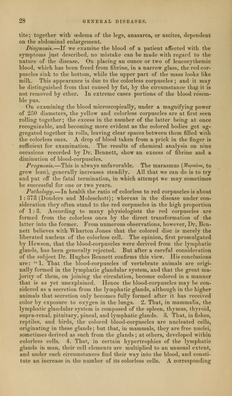 tite; together with oedema of the legs, anasarca, or ascites, dependent on the abdominal enlargement. Diagnosis.—If we examine the blood of a patient affected with the symptoms just described, no mistake can be made with regard to the nature of the disease. On placing an ounce or two of leucocjthemic blood, which has been freed from fibrine, in a narrow glass, the red cor- puscles sink to the bottom, while the upper part of the mass looks like milk. This appearance is due to the colorless corpuscles ; and it may be distinguished from that caused by fat, by the circumstance tha^ it is not removed by ether. In extreme cases portions of the blood resem- ble pus. On examining the blood microscopically, under a magnifying power of 250 diameters, the yellow and colorless corpuscles are at first seen rolling together; the excess in the number of the latter being at once recognizable, and becoming more evident as the colored bodies get ag- gregated together in rolls, leaving clear spaces between them filled with the colorless ones. A drop of blood taken from a prick in the finger is sufiicient for examination. The results of chemical analysis on nine occasions recorded by Dr. Bennett, show an excess of fibrine and a diminution of blood-corpuscles. Prognosis.—This is always unfavorable. The marasmus [Mapahu)^ to grow lean), generally increases steadily. All that we can do is to try and put off the fatal termination, in which attempt we may sometimes be successful for one or two years. Pathology.—In health the ratio of colorless to red corpuscles is about 1: 373 (Bonders and Moleschott); whereas in the disease under con- sideration they often stand to the red corpuscles in the high proportion of 1:3. According to many physiologists the red corpuscles are formed from the colorless ones by the direct transformation of the latter into the former. From numerous observations, however, Dr. Ben- nett believes with Wharton Jones that the colored disc is merely the liberated nucleus of the colorless cell. The opinion, first promulgated by Ilcwson, that the blood-corpuscles were derived from the lymphatic glands, has been generally rejected. But after a carefuk consideration of the subject Dr. Hughes Bennett confirms this view. His conclusions are: 1. That the blood-corpuscles of vertebrate animals are origi- nally formed in the lymphatic glandular system, and that the great ma- jority of them, on joining the circulation, become colored in a manner that is as yet unexplained. Hence the blood-corpuscles may be con- sidered as a secretion from the lymphatic glands, although in the higher animals that secretion only becomes fully formed after it has received color by exposure to oxygen in the lungs. 2. That, in mammalia, the lymphatic glandular system is composed of the spleen, thymus, thyroid, supra-renal, pituitary, pineal, and lymphatic glands. 3. That, in fishes, reptiles, and birds, the colored blood-corpuscles are nucleated cells, originating in these glands; but that, in mammals, they are free nuclei, sometimes derived as such from the glands; at others, developed within colorless cells. 4. That, in certain hypertrophies of the l^^mphatic glands in man, their cell elomonts are multiplied to an unusual extent, and under such circumstances find their way into the blood, and consti- tute an increase in the number of its colorless cells. A corresponding