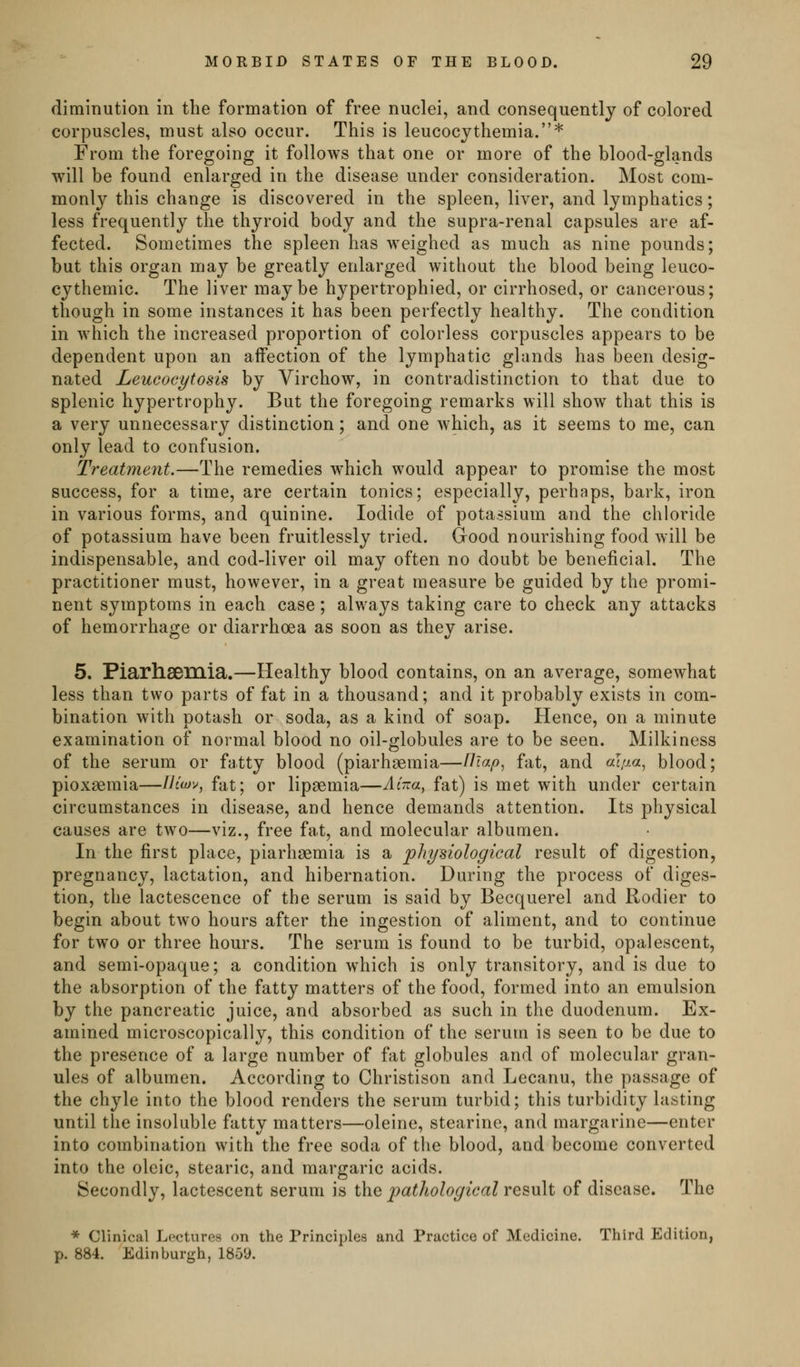 diminution in the formation of free nuclei, and consequently of colored corpuscles, must also occur. This is leucocythemia.* From the foregoing it follows that one or more of the blood-glands will be found enlarged in the disease under consideration. Most com- monly this change is discovered in the spleen, liver, and lymphatics; less frequently the thyroid body and the supra-renal capsules are af- fected. Sometimes the spleen has weighed as much as nine pounds; but this organ may be greatly enlarged without the blood being leuco- cythemic. The liver maybe hypertrophied, or cirrhosed, or cancerous; though in some instances it has been perfectly healthy. The condition in which the increased proportion of colorless corpuscles appears to be dependent upon an affection of the lymphatic glands has been desig- nated Leucocytosis by Virchow, in contradistinction to that due to splenic hypertrophy. But the foregoing remarks will show that this is a very unnecessary distinction; and one which, as it seems to me, can only lead to confusion. Treatment.—The remedies which would appear to promise the most success, for a time, are certain tonics; especially, perhaps, bark, iron in various forms, and quinine. Iodide of potassium and the chloride of potassium have been fruitlessly tried. Good nourishing food will be indispensable, and cod-liver oil may often no doubt be beneficial. The practitioner must, however, in a great measure be guided by the promi- nent symptoms in each case; always taking care to check any attacks of hemorrhage or diarrhoea as soon as thev arise. 5. Piarhsemia.—Healthy blood contains, on an average, somewhat less than two parts of fat in a thousand; and it probably exists in com- bination with potash or soda, as a kind of soap. Hence, on a minute examination of normal blood no oil-globules are to be seen. Milkiness of the serum or fatty blood (piarhsemia—Uiap^ fat, and «la«, blood; pioxsemia—///wv, fat; or lipsemia—AiTza^ fat) is met with under certain circumstances in disease, and hence demands attention. Its physical causes are two—viz., free fat, and molecular albumen. In the first place, piarhgemia is a physiological result of digestion, pregnancy, lactation, and hibernation. During the process of diges- tion, the lactescence of the serum is said by Becquerel and Rodier to begin about two hours after the ingestion of aliment, and to continue for two or three hours. The serum is found to be turbid, opalescent, and semi-opaque; a condition which is only transitory, and is due to the absorption of the fatty matters of the food, formed into an emulsion by the pancreatic juice, and absorbed as such in the duodenum. Ex- amined microscopically, this condition of the serum is seen to be due to the presence of a large number of fat globules and of molecular gran- ules of albumen. According to Christison and Lecanu, the passage of the chyle into the blood renders the serum turbid; this turbidity lasting until the insoluble fatty matters—oleine, stearine, and margarine—enter into combination with the free soda of the blood, and become converted into the oleic, stearic, and margaric acids. Secondly, lactescent serum is i\iQ patliological re^wlt of disease. The * Clinical Lectures on the Principles and Practice of Medicine. Third Edition, p. 884. Edinburgh, 1859.