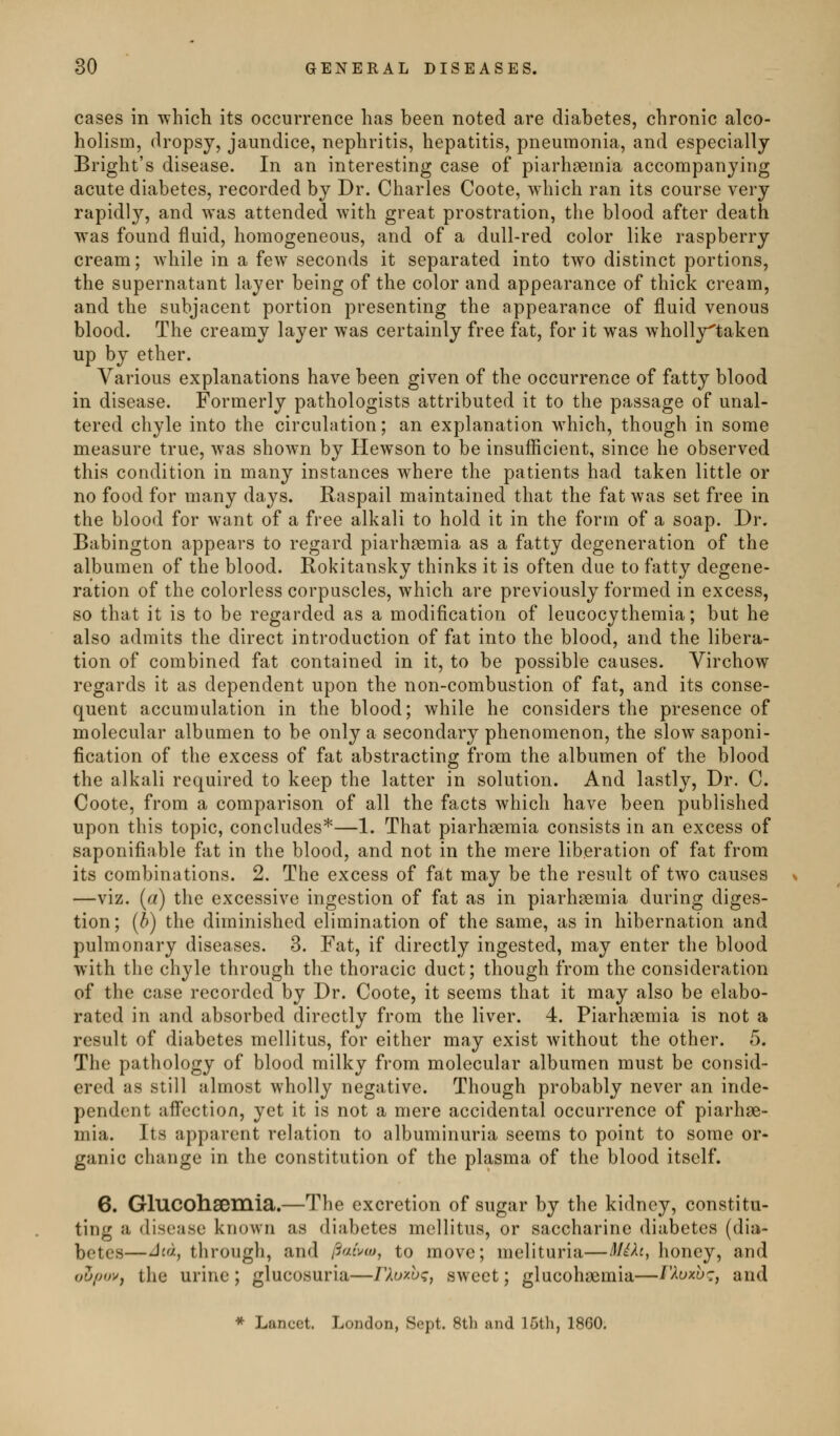 cases in -which its occurrence has been noted are diabetes, chronic alco- holism, dropsy, jaundice, nephritis, hepatitis, pneumonia, and especially Bright's disease. In an interesting case of piarhsemia accompanying acute diabetes, recorded by Dr. Charles Coote, which ran its course very rapidly, and was attended with great prostration, the blood after death was found fluid, homogeneous, and of a dull-red color like raspberry cream; Avhile in a few seconds it separated into two distinct portions, the supernatant layer being of the color and appearance of thick cream, and the subjacent portion presenting the appearance of fluid venous blood. The creamy layer was certainly free fat, for it was wholly^taken up by ether. Various explanations have been given of the occurrence of fatty blood in disease. Formerly pathologists attributed it to the passage of unal- tered chyle into the circulation; an explanation which, though in some measure true, was shown by Hewson to be insufficient, since he observed this condition in many instances where the patients had taken little or no food for many days. Raspail maintained that the fat was set free in the blood for want of a free alkali to hold it in the form of a soap. Dr. Babington appears to regard piarh^mia as a fatty degeneration of the albumen of the blood. Rokitansky thinks it is often due to fatty degene- ration of the colorless corpuscles, which are previously formed in excess, so that it is to be regarded as a modification of leucocythemia; but he also admits the direct introduction of fat into the blood, and the libera- tion of combined fat contained in it, to be possible causes. Virchow regards it as dependent upon the non-combustion of fat, and its conse- quent accumulation in the blood; while he considers the presence of molecular albumen to be only a secondary phenomenon, the slow saponi- fication of the excess of fat abstracting from the albumen of the blood the alkali required to keep the latter in solution. And lastly. Dr. C. Coote, from a comparison of all the facts which have been published upon this topic, concludes*—1. That piarhgemia consists in an excess of saponifiable fat in the blood, and not in the mere liberation of fat from its combinations. 2. The excess of fat may be the result of two causes —viz. {a) the excessive ingestion of fat as in piarhsemia during diges- tion; [b) the diminished elimination of the same, as in hibernation and pulmonary diseases. 3. Fat, if directly ingested, may enter the blood with the chyle through the thoracic duct; though from the consideration of the case recorded by Dr. Coote, it seems that it may also be elabo- rated in and absorbed directly from the liver. 4. Piarhaemia is not a result of diabetes mellitus, for either may exist without the other. 5. The pathology of blood milky from molecular albumen must be consid- ered as still almost wholly negative. Though probably never an inde- pendent affcction, yet it is not a mere accidental occurrence of piarhae- mia. Its apparent relation to albuminuria seems to point to some or- ganic change in the constitution of the plasma of the blood itself. 6. Glucohsemia.—The excretion of sugar by the kidney, constitu- ting a disease known as diabetes mellitus, or saccharine diabetes (dia- betes—^£a, through, and ftaixo, to move; melituria—MiXt, honey, and oZ/jo'^, the urine; glucosuria—rXoxht;, sweet; glucohsemia—r^uxb^:, and * Lancet. London, Sept. 8th and 16tli, 1860.