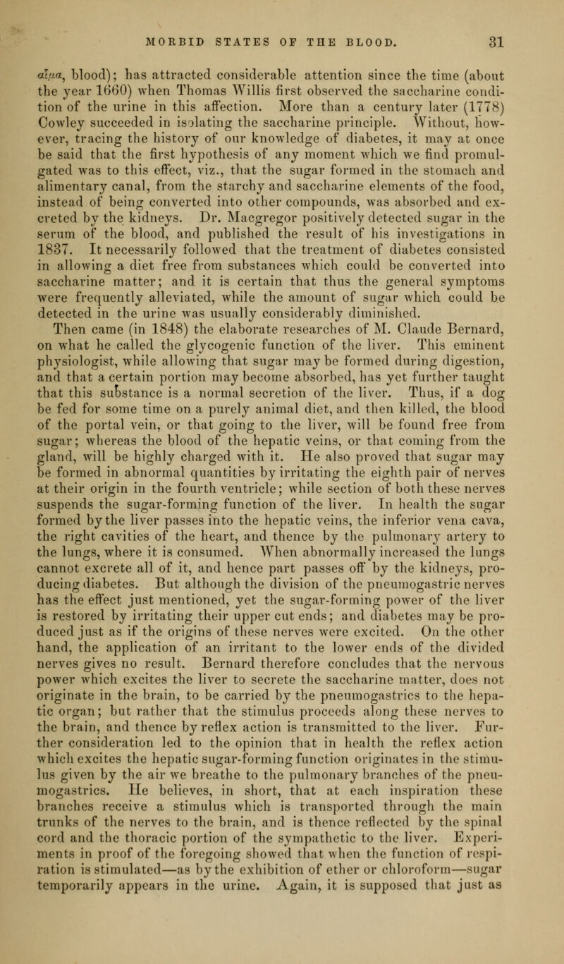 al,aa, blood); has attracted considerable attention since the time (about the year 1660) when Thomas Willis first observed the saccharine condi- tion of the urine in this affection. More than a century later (1778) Cowley succeeded in isolating the saccharine principle. Without, how- ever, tracing the history of our knowledge of diabetes, it may at once be said that the first hypothesis of any moment which we find promul- gated was to this effect, viz., that the sugar formed in the stomach and alimentary canal, from the starchy and saccharine elements of the food, instead of being converted into other compounds, was absorbed and ex- creted by the kidneys. Dr. Macgregor positively detected sugar in the serum of the blood, and published the result of his investigations in 1837. It necessarily followed that the treatment of diabetes consisted in allowing a diet free from substances which could be converted into saccharine matter; and it is certain that thus the general symptoms were frequently alleviated, while the amount of sugar which could be detected in the urine was usually considerably diminished. Then came (in 1848) the elaborate researches of M. Claude Bernard, on what he called the glycogenic function of the liver. This eminent physiologist, while allowing that sugar may be formed during digestion, and that a certain portion may become absorbed, has yet further taught that this suBstance is a normal secretion of the liver. Thus, if a dog be fed for some time on a purely animal diet, and then killed, the blood of the portal vein, or that going to the liver, will be found free from sugar; whereas the blood of the hepatic veins, or that coming from the gland, will be highly charged with it. He also proved that sugar may be formed in abnormal quantities by irritating the eighth pair of nerves at their origin in the fourth ventricle; while section of both these nerves suspends the sugar-forming function of the liver. In health the sugar formed by the liver passes into the hepatic veins, the inferior vena cava, the right cavities of the heart, and thence by the pulmonary artery to the lungs, where it is consumed. When abnormally increased the lungs cannot excrete all of it, and hence part passes off by the kidneys, pro- ducing diabetes. But although the division of the pneumogastric nerves has the effect just mentioned, yet the sugar-forming power of the liver is restored by irritating their upper cut ends; and diabetes may be pro- duced just as if the origins of these nerves were excited. On the other hand, the application of an irritant to the lower ends of the divided nerves gives no result. Bernard therefore concludes that the nervous power which excites the liver to secrete the saccharine matter, does not originate in the brain, to be carried by the pneumogastrics to the hepa- tic organ; but rather that the stimulus proceeds along these nerves to the brain, and thence by reflex action is transmitted to the liver. Fur- ther consideration led to the opinion that in health the reflex action which excites the hepatic sugar-forming function originates in the stimu- lus given by the air w^e breathe to the pulmonary branches of the pneu- mogastrics. He believes, in short, that at each inspiration these branches receive a stimulus which is transported through the main trunks of the nerves to the brain, and is thence reflected by the spinal cord and the thoracic portion of the sympathetic to the liver. Experi- ments in proof of the foregoing showed that when the function of respi- ration is stimulated—as by the exhibition of ether or chloroform—sugar temporarily appears in the urine. Again, it is supposed that just as