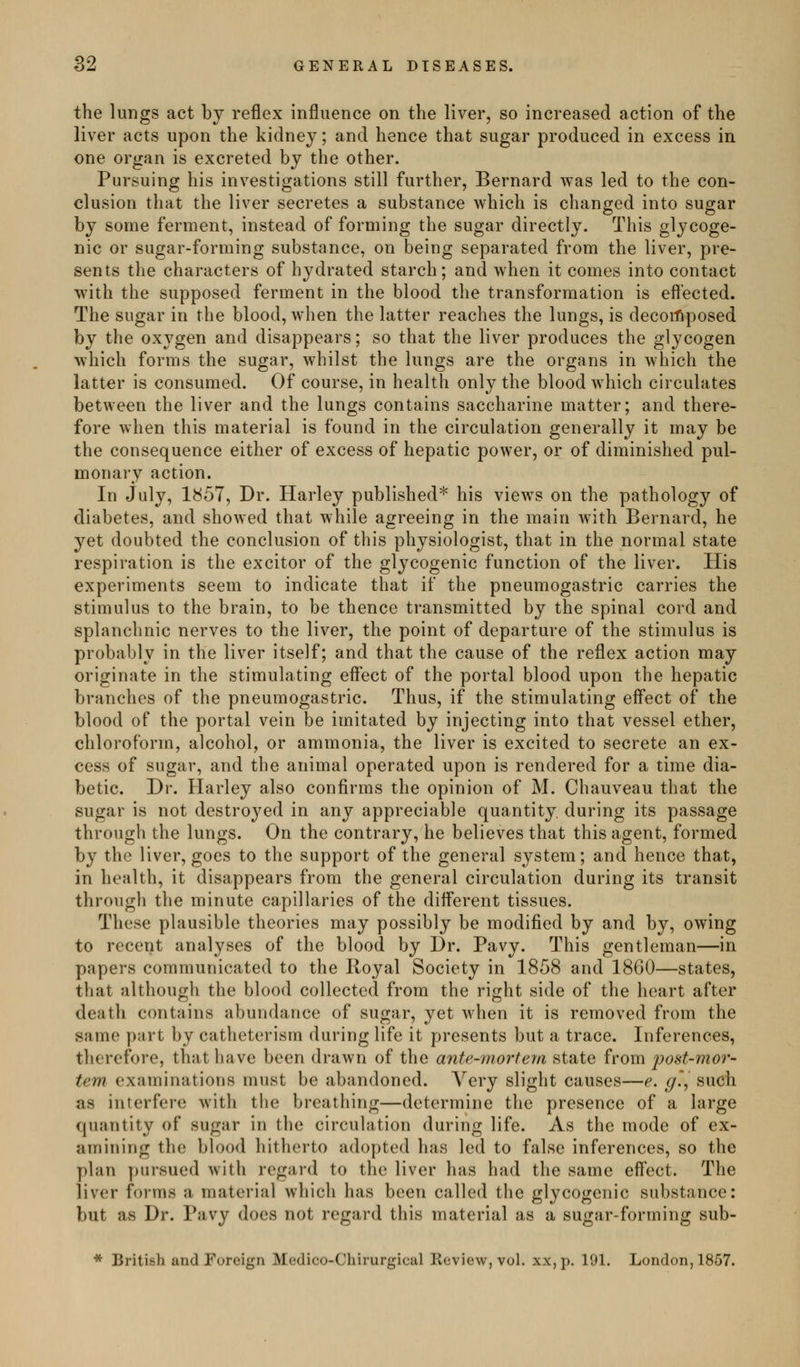 the lungs act by reflex influence on the liver, so increased action of the liver acts upon the kidney; and hence that sugar produced in excess in one organ is excreted by the other. Pursuing his investigations still further, Bernard was led to the con- clusion that the liver secretes a substance which is changed into sugar by some ferment, instead of forming the sugar directly. This glycoge- nic or sugar-forming substance, on being separated from the liver, pre- sents the characters of hydrated starch; and when it comes into contact with the supposed ferment in the blood the transformation is effected. The sugar in the blood, when the latter reaches the lungs, is decoi'fiposed by the oxygen and disappears; so that the liver produces the glycogen which forms the sugar, whilst the lungs are the organs in which the latter is consumed. Of course, in health only the blood which circulates between the liver and the lungs contains saccharine matter; and there- fore when this material is found in the circulation generally it may be the consequence either of excess of hepatic power, or of diminished pul- monary action. In July, 1^57, Dr. Harley published* his views on the pathology of diabetes, and showed that while agreeing in the main with Bernard, he yet doubted the conclusion of this physiologist, that in the normal state respiration is the excitor of the glycogenic function of the liver. His experiments seem to indicate that if the pneumogastric carries the stimulus to the brain, to be thence transmitted by the spinal cord and splanchnic nerves to the liver, the point of departure of the stimulus is probably in the liver itself; and that the cause of the reflex action may originate in the stimulating effect of the portal blood upon the hepatic branches of the pneumogastric. Thus, if the stimulating eff'ect of the blood of the portal vein be imitated by injecting into that vessel ether, chloroform, alcohol, or ammonia, the liver is excited to secrete an ex- cess of sugar, and the animal operated upon is rendered for a time dia- betic. Dr. Harley also confirms the opinion of M. Chauveau that the sugar is not destroyed in any appreciable quantity, during its passage through the lungs. On the contrary, he believes that this agent, formed by the liver, goes to the support of the general system; and hence that, in health, it disappears from the general circulation during its transit through the minute capillaries of the diff'erent tissues. These plausible theories may possibly be modified by and by, owing to recent analyses of the blood by Dr. Pavy. This gentleman—in papers communicated to the Royal Society in 1858 and 1860—states, that although the blood collected from the right side of the heart after death contains abundance of sugar, yet when it is removed from the same part by catheterism during life it presents but a trace. Inferences, therefore, that have been drawn of the ante-mortem state from post-mor- tem examinations must be abandoned. Very slight causes—e. g', such as interfere with tlie breathing—determine the presence of a large quantity of sugar in the circulation during life. As the mode of ex- amining the blood hitherto adopted has led to false inferences, so the plan pursued with regard to the liver has had the same eff'ect. The liver forms a material which has been called the glycogenic substance: but as Dr. Pavy does not regard this material as a sugar-forming sub- * British and Foreign Medico-Chirurgicul Keview, vol. xx,p. 191. London, 1857.