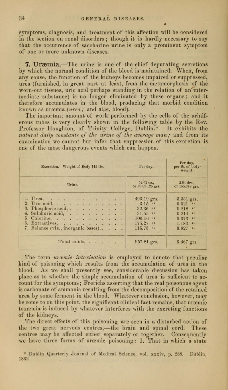 symptoms, diagnosis, and treatment of this affection will be considered in the section on renal disorders; though it is hardly necessary to say that the occurrence of saccharine urine is only a prominent symptom of one or more unknown diseases. 7. Uraemia.—The urine is one of the chief depurating secretions by which the normal condition of the blood is maintained. When, from any cause, the function of the kidneys becomes impaired or suppressed, urea (furnished, in great part at least, from the metamorphosis of the worn-out tissues, uric acid perhaps standing in the relation of an^inter- mediate substance) is no longer eliminated by these organs ; and it therefore accumulates in the blood, producing that morbid condition known as uraemia (urea; and «!//«, blood). The important amount of work performed by the cells of the urinif- erous tubes is very clearly shown in the following table by the Rev. Professor Haughton, of Trinity College, Dublin.^ It exhibits the natural daily couHtants of the urine of the average man; and from its examination we cannot but infer that suppression of this excretion is one of the most dangerous events which can happen. Excretion. Weight of Body 145 lbs. Per day. Per day, per lb. of body- weight. Urine. 52.62 oz., or 23.021.25 grs. 2,84 drs., or 155.348 grs. 1. Urea, 493.19 grs. 3.15 32.36 31.55 106.56 175.27 115.73 3.331 grs. 0.021 ^ 0.218 0.214 0.673 1.183 '' 0.827 '' 2. Uric acid, 3. Phosphoric acid, 4. Sulphuric acid, 5 Chlorine, 6. Extractives, 7. Balance (viz., inorganic bases), .... Total solids, 957.81 grs. 6.467 grs. The term urcemic^ intoxication is employed to denote that peculiar kind of poisoning which results from the accumulation of urea in the blood. As we shall presently see, considerable discussion has taken place as to whether the simple accumulation of urea is sufficient to ac- count for the symptoms; Frerichs asserting that the real poisonous agent is carbonate of ammonia resulting from the decomposition of the retained urea by some ferment in the blood. Whatever conclusion, however, may be come to on this point, the significant clinical fact remains, that uraemic toxaemia is induced by whatever interferes with the excreting functions of the kidneys. The direct effects of this poisoning are seen in a disturbed action of the two great nervous centres,—the brain and spinal cord. These centres may be affected either separately or together. Consequently we have three forms of urjximic poisoning: 1. That in which a state * Dublin Quarterly Journal of Medical Science, 1862. vol. 288. Dublin,