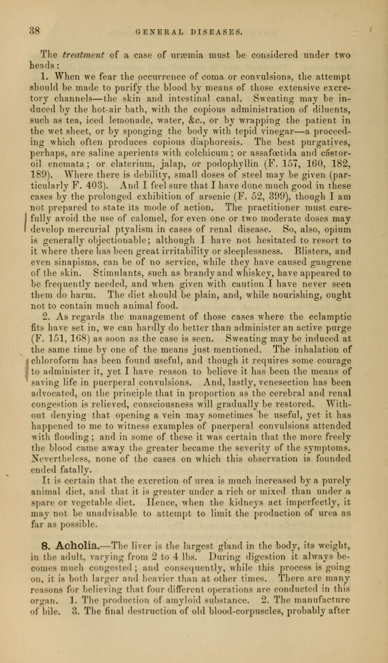 The treatment of a case of uraemia must be considered under two heads: 1. When we fear the occurrence of coma or convulsions, the attempt should be made to purify the blood by means of those extensive excre- tory channels—the skin and intestinal canal. S^veating may be in- duced by the hot-air bath, with the copious administration of diluents, such as tea, iced lemonade, water, &c., or by wrapping the patient in the wet sheet, or by sponging the body with tepid vinegar—a proceed- ing which often produces copious diaphoresis. The best purgatives, perhaps, are saline aperients with colchicum; or assafoetida and casror- oil enemata ; or elaterium, jalap, or podophyllin (F. 157, 160, 182, 189). Where there is debility, small doses of steel may be given (par- ticularly F. 403). And I feel sure that I have done much good in these cases by the prolonged exhibition of arsenic (F. 52, 399), though I am not prepared to state its mode of action. The practitioner must care- I fully avoid the use of calomel, for even one or two moderate doses may develop mercurial ptyalism in cases of renal disease. So, also, opium is generally objectionable; although I have not hesitated to resort to it where there has been great irritability or sleeplessness. Blisters, and even sinapisms, can be of no service, while they have caused gangrene of the skin. Stimulants, such as brandy and whiskey, have appeared to be frequently needed, and when given with caution I have never seen them do harm. The diet should be plain, and, while nourishing, ought not to contain much animal food. 2. As regards the management of those cases where the eclamptic fits have set in, we can hardly do better than administer an active purge (F. 151, 168) as soon as the case is seen. Sweating may be induced at the same time by one of the means just mentioned. The inhalation of * chloroform has been found useful, and though it requires some courage I to administer it, yet I have reason to believe it has been the means of saving life in puerperal convulsions. And, lastly, venesection has been advocated, on the principle that in proportion as the cerebral and renal congestion is relieved, consciousness will gradually be restored. With- out denying that opening a vein may sometimes be useful, yet it has happened to me to witness examples of puerperal convulsions attended with flooding; and in some of these it was certain that the more freely the blood came away the greater became the severity of the symptoms. Nevertheless, none of the cases on which this observation is founded ended fatally. It is certain that the excretion of urea is much increased by a purely animal diet, and that it is greater under a rich or mixed than under a spare or vegetable diet. Hence, when the kidneys act imperfectly, it may not be unadvisable to attempt to limit the production of urea as far as possible. 8. Acholia.—The liver is tlie largest gland in the body, its weight, in the adult, varying from 2 to 4 lbs. During digestion it always be- comes much congested; and consequently, while this process is going on, it is both larger and heavier than at other times. There are many reasons for believing that four different operations are conducted in this organ. 1. The production of amyloid substance. 2. The manufacture of bile. 3. The final destruction of old blood-corpuscles, probably after
