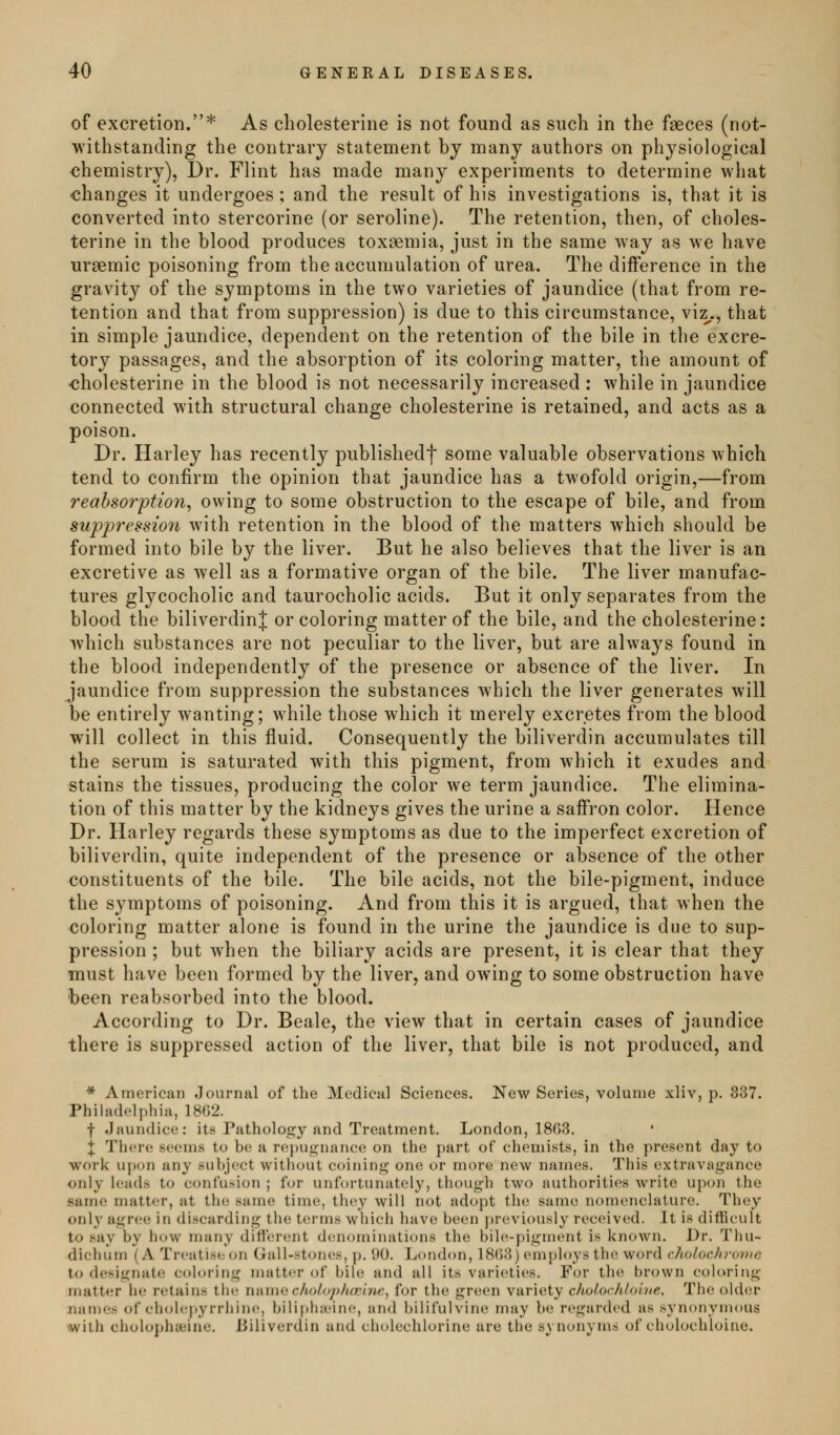 of excretion.* As cholesterine is not found as such in the faeces (not- withstanding the contrary statement by many authors on physiological <jhemistry), Dr. Flint has made many experiments to determine what changes it undergoes ; and the result of his investigations is, that it is converted into stercorine (or seroline). The retention, then, of choles- terine in the blood produces toxaemia, just in the same way as we have ursemic poisoning from the accumulation of urea. The difference in the gravity of the symptoms in the two varieties of jaundice (that from re- tention and that from suppression) is due to this circumstance, viz,., that in simple jaundice, dependent on the retention of the bile in the excre- tory passages, and the absorption of its coloring matter, the amount of -cholesterine in the blood is not necessarily increased : while in jaundice connected with structural change cholesterine is retained, and acts as a poison. Dr. Harley has recently publishedf some valuable observations which tend to confirm the opinion that jaundice has a twofold origin,—from reabsorption^ owing to some obstruction to the escape of bile, and from supjjrcssion with retention in the blood of the matters which should be formed into bile by the liver. But he also believes that the liver is an excretive as well as a formative organ of the bile. The liver manufac- tures glycocholic and taurocholic acids. But it only separates from the blood the biliverdinj or coloring matter of the bile, and the cholesterine: which substances are not peculiar to the liver, but are always found in the blood independently of the presence or absence of the liver. In jaundice from suppression the substances which the liver generates will be entirely wanting; while those which it merely excretes from the blood will collect in this fluid. Consequently the biliverdin accumulates till the serum is saturated with this pigment, from which it exudes and stains the tissues, producing the color we term jaundice. The elimina- tion of this matter by the kidneys gives the urine a saffron color. Hence Dr. Harley regards these symptoms as due to the imperfect excretion of biliverdin, quite independent of the presence or absence of the other constituents of the bile. The bile acids, not the bile-pigment, induce the symptoms of poisoning. And from this it is argued, that when the coloring matter alone is found in the urine the jaundice is due to sup- pression ; but when the biliary acids are present, it is clear that they must have been formed by the liver, and owing to some obstruction have been reabsorbed into the blood. According to Dr. Beale, the view that in certain cases of jaundice there is suppressed action of the liver, that bile is not produced, and * American Journal of the Medical Sciences. New Series, volume xliv, p. 337. Philadelphia, 1862. f .Jaundice: its Patholoe^y and Treatment. London, 1863. + There seems to be a repugnance on the part of chemists, in the present day to work upon any suljject without coinin*^ one or more new names. This extravagance only leads to confusion ; for unfortunately, though two authorities Avrite upon the same matter, at the same time, they will not adopt the same nomenclature. They only agree in discarding the terms which have been ])reviously received. It is difficult to say by how many difterent denominations the bih'-pigment is known. Dr. Thu- dichum (A Treatise on Gall-stones, p. 90. London, 18()3) employs the word choioehrovic to designate coloring nuitter of bile and all its varic^ties. For the br(nvn coloring matter he r(!tains the nniuc.cho/dphccine, for the green variety cho/orh/oive. The older names of cholcpyrrhine, bili|»h:eine, and bilifulvine may be regarded as synonymous with cholophaiine. iJiliverdin and cliolechlorine are the synonyms of cholochloine.