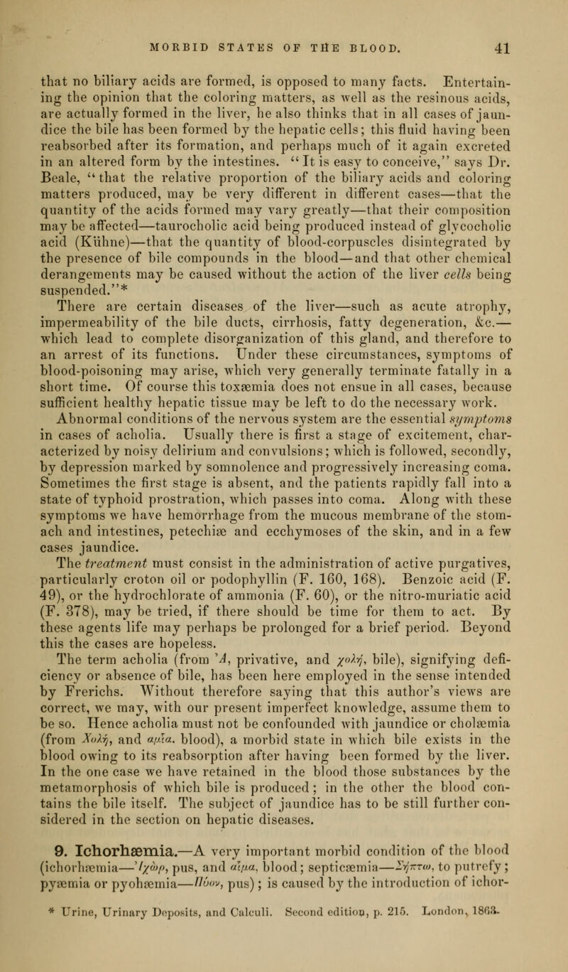 that no biliary acids are formed, is opposed to many facts. Entertain- ing the opinion that the coloring matters, as well as the resinous acids, are actually formed in the liver, he also thinks that in all cases of jaun- dice the bile has been formed by the hepatic cells; this fluid having been reabsorbed after its formation, and perhaps much of it again excreted in an altered form by the intestines.  It is easy to conceive, says Dr. Beale, ^' that the relative proportion of the biliary acids and coloring matters produced, may be very different in different cases—that the quantity of the acids formed may vary greatly—that their composition maybe affected—taurocholic acid being produced instead of glycocholic acid (Klihne)—that the quantity of blood-corpuscles disintegrated by the presence of bile compounds in the blood—and that other chemical derangements may be caused without the action of the liver cells being suspended.* There are certain diseases of the liver—such as acute atrophy, impermeability of the bile ducts, cirrhosis, fatty degeneration, &c.— which lead to complete disorganization of this gland, and therefore to an arrest of its functions. Under these circumstances, symptoms of blood-poisoning may arise, which very generally terminate fatally in a short time. Of course this toxaemia does not ensue in all cases, because sufficient healthy hepatic tissue may be left to do the necessary work. Abnormal conditions of the nervous system are the essential symptoms in cases of acholia. Usually there is first a stage of excitement, char- acterized by noisy delirium and convulsions; which is followed, secondly, by depression marked by somnolence and progressively increasing coma. Sometimes the first stage is absent, and the patients rapidly fall into a state of typhoid prostration, which passes into coma. Along with these symptoms we have hemorrhage from the mucous membrane of the stom- ach and intestines, petechiae and ecchymoses of the skin, and in a few cases jaundice. The treatment must consist in the administration of active purgatives, particularly croton oil or podophyllin (F. 160, 168). Benzoic acid (F. 49), or the hydrochlorate of ammonia (F. 60), or the nitro-muriatic acid (F. 378), may be tried, if there should be time for them to act. By these agents life may perhaps be prolonged for a brief period. Beyond this the cases are hopeless. The term acholia (from 'A, privative, and x^^'^^ bile), signifying defi- ciency or absence of bile, has been here employed in the sense intended by Frerichs. Without therefore saying that this author's views are correct, we may, with our present imperfect knowledge, assume them to be so. Hence acholia must not be confounded with jaundice or cholaemia (from ^oXtj, and afua, blood), a morbid state in Avhich bile exists in the blood owing to its reabsorption after having been formed by the liver. In the one case we have retained in the blood those substances by the metamorphosis of which bile is produced; in the other the blood con- tains the bile itself. The subject of jaundice has to be still further con- sidered in the section on hepatic diseases. 9. Ichorhsemia.—A very important morbid condition of the blood (ichorhjcmia—'//^v^ pus, and f^^iJ-a, blood; septicaemia—l^yj-rrw, to putrefy ; pyaemia or pyohaemia—l^oo^^, pus); is caused by the introduction of ichor- * Urine, Urinary Deposits, and Calculi. Second edition, p. 215. London, ISfili.