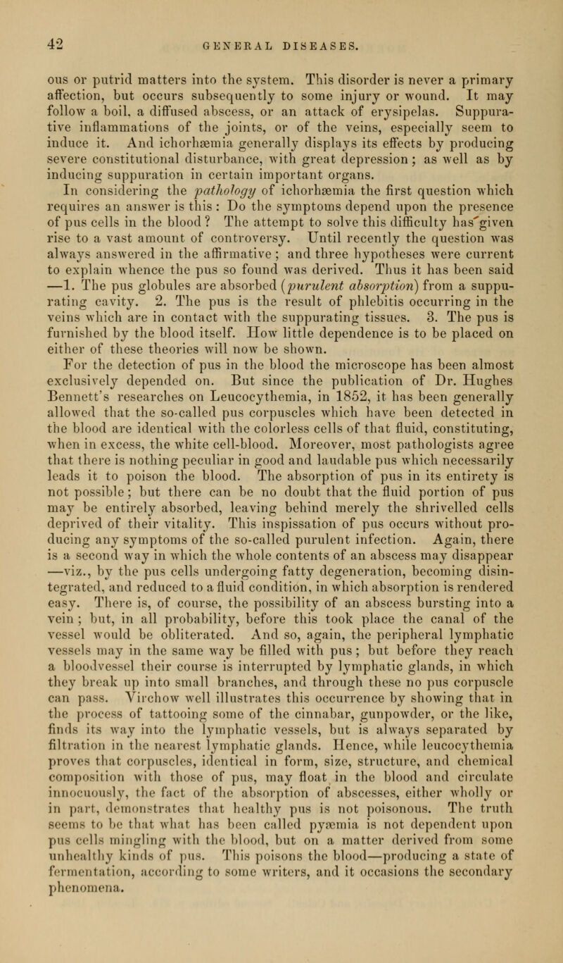 ous or putrid matters into the system. This disorder is never a primary affection, but occurs subsequently to some injury or wound. It may follow a boil, a diffused abscess, or an attack of erysipelas. Suppura- tive inflammations of the joints, or of the veins, especially seem to induce it. And ichorhsemia generally displays its effects by producing severe constitutional disturbance, with great depression; as well as by inducing suppuration in certain important organs. In considering the 'patliology of ichorhaemia the first question which requires an answer is this : Do the symptoms depend upon the presence of pus cells in the blood ? The attempt to solve this difficulty has'given rise to a vast amount of controversy. Until recently the question was always answered in the affirmative ; and three hypotheses were current to explain whence the pus so found was derived. Thus it has been said —1. The pus globules are absorbed [purulent absorption) from a suppu- rating cavity. 2. The pus is the result of phlebitis occurring in the veins which are in contact Avith the suppurating tissues. 3. The pus is furnished by the blood itself. How little dependence is to be placed on either of these theories will now be shown. For the detection of pus in the blood the microscope has been almost exclusively depended on. But since the publication of Dr. Hughes Bennett's researches on Leucocythemia, in 1852, it has been generally allowed that the so-called pus corpuscles which have been detected in the blood are identical with the colorless cells of that fluid, constituting, when in excess, the white cell-blood. Moreover, most pathologists agree that there is nothing peculiar in good and laudable pus which necessarily leads it to poison the blood. The absorption of pus in its entirety is not possible ; but there can be no doubt that the fluid portion of pus may be entirely absorbed, leaving behind merely the shrivelled cells deprived of their vitality. This inspissation of pus occurs without pro- ducing any symptoms of the so-called purulent infection. Again, there is a second way in which the whole contents of an abscess may disappear —viz., by the pus cells undergoing fatty degeneration, becoming disin- tegrated, and reduced to a fluid condition, in which absorption is rendered easy. There is, of course, the possibility of an abscess bursting into a vein ; but, in all probability, before this took place the canal of the vessel would be obliterated. And so, again, the peripheral lymphatic vessels may in the same way be filled with pus; but before they reach a bloodvessel their course is interrupted by lymphatic glands, in which they break up into small branches, and through these no pus corpuscle can pass. Virchow well illustrates this occurrence by showing that in the process of tattooing some of the cinnabar, gunpowder, or the like, finds its way into the lymphatic vessels, but is always separated by filtration in the nearest lymphatic glands. Hence, while leucocythemia proves that corpuscles, identical in form, size, structure, and chemical composition with those of pus, may float in the blood and circulate innocuously, the fact of the absorption of abscesses, either wholly or in part, demonstrates that healthy pus is not poisonous. The truth seems to be that what has been called pyaemia is not dependent upon pus cells mingling with the blood, but on a matter derived from some unhoaltliy kinds of pus. This poisons the blood—producing a state of fermentation, according to some writers, and it occasions the secondary phenomena.