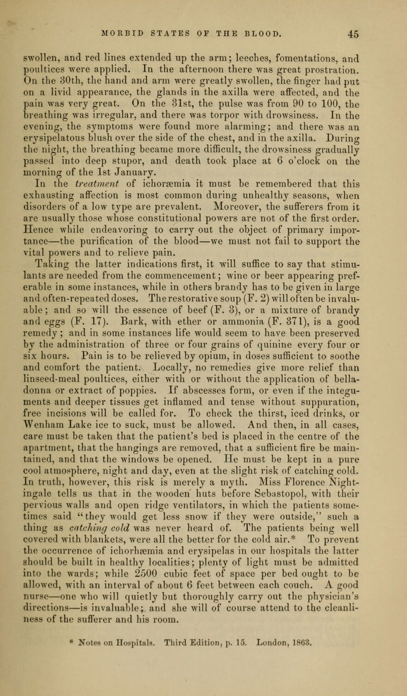 swollen, and red lines extended up the arm; leeches, fomentations, and poultices were applied. In the afternoon there was great prostration. On the 30th, the hand and arm were greatly swollen, the finger had put on a livid appearance, the glands in the axilla were affected, and the pain was very great. On the 31st, the pulse was from 90 to 100, the breathing was irregular, and there was torpor with drowsiness. In the evening, the symptoms were found more alarming; and there was an erysipelatous blush over the side of the chest, and in the axilla. During the night, the breathing became more difficult, the drowsiness gradually passed into deep stupor, and death took place at 6 o'clock on the morning of the 1st January. In the treatment of ichorgemia it must be remembered that this exhausting affection is most common during unhealthy seasons, when disorders of a low type are prevalent. Moreover, the sufferers from it are usually those whose constitutional powers are not of the first orden Hence while endeavoring to carry out the object of primary impor- tance—the purification of the blood—we must not fail to support the vital powers and to relieve pain. Taking the latter indications first, it will suffice to say that stimu- lants are needed from the commencement; wine or beer appearing pref- erable in some instances, while in others brandy has to be given in large and often-repeated doses. The restorative soup (F. 2) will often be invalu- able ; and so will the essence of beef (F. 3), or a mixture of brandy and eggs (F. 17). Bark, with ether or ammonia (F. 371), is a good remedy; and in some instances life would seem to have been preserved by the administration of three or four grains of quinine every four or six hours. Pain is to be relieved by opium, in doses sufficient to soothe and comfort the patient. Locally, no remedies give more relief than linseed-meal poultices, either with or without the application of bella- donna or extract of poppies. If abscesses form, or even if the integu- ments and deeper tissues get inflamed and tense without suppuration, free incisions will be called for. To check the thirst, iced drinks, or Wenham Lake ice to suck, must be allowed. And then, in all cases, care must be taken that the patient's bed is placed in the centre of the apartment, that the hangings are removed, that a sufficient fire be main- tained, and that the windows be opened. He must be kept in a pure cool atmosphere, night and day, even at the slight risk of catching cold. In truth, however, this risk is merely a myth. Miss Florence Night- ingale tells us that in the wooden huts before Sebastopol, with their pervious walls and open ridge ventilators, in which the patients some- times said they would get less snow if they were outside, such a thing as catching cold was never heard of. The patients being well covered with blankets, were all the better for the cold air.* To prevent the occurrence of ichorhsemia and erysipelas in our hospitals the latter should be built in healthy localities; plenty of light must be admitted into the wards; while 2500 cubic feet of space per bed ought to be allowed, with an interval of about 6 feet between each couch. A good nurse—one who will quietly but thoroughly carry out the physician's directions—is invaluable; and she will of course attend to the cleanli- ness of the sufferer and his room. * Notes on Hospitals. Third Edition, p. 15. London, 1863.