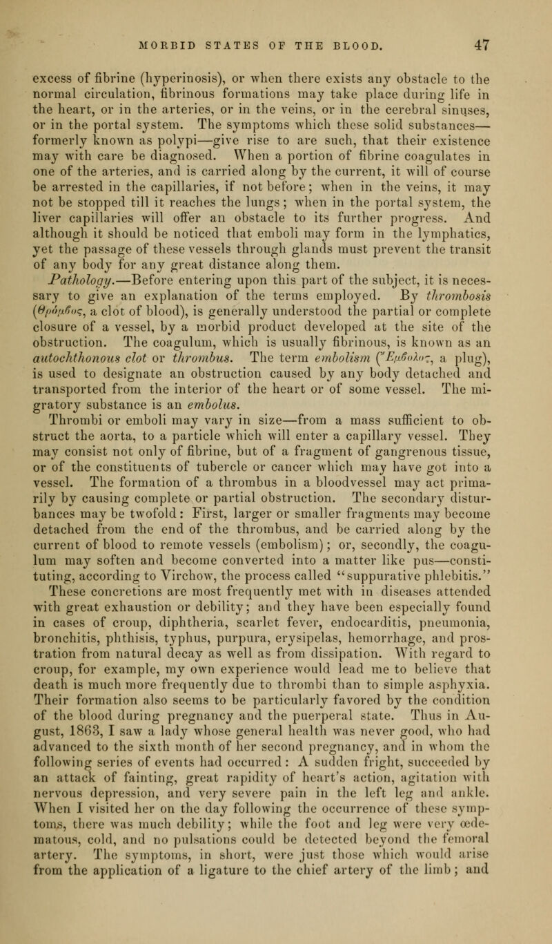 excess of l&brine (hjperinosis), or when there exists any obstacle to the normal circulation, fibrinous formations may take place during life in the heart, or in the arteries, or in the veins, or in the cerebral sinuses, or in the portal system. The symptoms which these solid substances— formerly known as polypi—give rise to are such, that their existence may with care be diagnosed. When a portion of fibrine coagulates in one of the arteries, and is carried along by the current, it will of course be arrested in the capillaries, if not before; when in the veins, it may not be stopped till it reaches the lungs; when in the portal system, the liver capillaries will offer an obstacle to its further progress. And although it should be noticed that emboli may form in the lymphatics, yet the passage of these vessels through glands must prevent the transit of any body for any great distance along them. Pathology.—Before entering upon this part of the subject, it is neces- sary to give an explanation of the terms employed. By thrombosis (8p<)lx6oq^ a clot of blood), is generally understood the partial or complete closure of a vessel, by a morbid product developed at the site of the obstruction. The coagulum, which is usually fibrinous, is known as an autochthonous clot or thrombus. The term embolism (^/^.^oAoc, a plug), is used to designate an obstruction caused by any body detached and transported from the interior of the heart or of some vessel. The mi- gratory substance is an embolus. Thrombi or emboli may vary in size—from a mass sufficient to ob- struct the aorta, to a particle which will enter a capillary vessel. They may consist not only of fibrine, but of a fragment of gangrenous tissue, or of the constituents of tubercle or cancer which may have got into a vessel. The formation of a thrombus in a bloodvessel may act prima- rily by causing complete or partial obstruction. The secondary distur- bances may be twofold : First, larger or smaller fragments may become detached from the end of the thrombus, and be carried along by the current of blood to remote vessels (embolism); or, secondly, the coagu- lum may soften and become converted into a matter like pus—consti- tuting, according to Virchow, the process called suppurative phlebitis. These concretions are most frequently met with in diseases attended with great exhaustion or debility; and they have been especially found in cases of croup, diphtheria, scarlet fever, endocarditis, pneumonia, bronchitis, phthisis, typhus, purpura, erysipelas, hemorrhage, and pros- tration from natural decay as well as from dissipation. With regard to croup, for example, my own experience would lead me to believe that death is much more frequently due to thrombi than to simple asphyxia. Their formation also seems to be particularly favored by the condition of the blood during pregnancy and the puerperal state. Thus in Au- gust, 1863, I saw a lady whose general health was never good, who had advanced to the sixth month of her second pregnancy, and in whom the following series of events had occurred : A sudden fright, succeeded by an attack of fainting, great rapidity of heart's action, agitation with nervous depression, and very severe pain in the left leg and ankle. When I visited her on the day following the occurrence of these symp- toms, there was much debility; while the foot and leg were very oede- matous, cold, and no pulsations could be detected beyond the femoral artery. The symptoms, in short, were just those which would arise from the application of a ligature to the chief artery of the limb; and