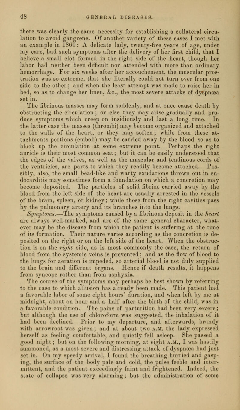 there was clearly the same necessity for establishing a collateral circu- lation to avoid gangrene. Of another variety of these cases I met with an example in 1860: A delicate lady, twenty-five years of age, under my care, had such symptoms after the delivery of her first child, that I believe a suiall clot formed in the right side of the heart, though her labor had neither been difficult nor attended with more than ordinary hemorrhage. For six weeks after her accouchement, the muscular pros- tration was so extreme, that she literally could not turn over from one side to the other; and when the least attempt was made to raise her in bed, so as to change her linen, &c., the most severe attacks of dyspnoea set in. The fibrinous masses may form suddenly, and at once cause death by obstructing the circulation ; or else they may arise gradually and pro- duce symptoms which creep on insidiously and last a long time. In the latter case the masses (thrombi) may become organized and attached to the walls of the heart, or they may soften; while from these at- tachments portions (emboli) may be carried away by the blood so as to block up the circulation at some extreme point. Perhaps the right auricle is their most common seat; but it can be easily understood that the edges of the valves, as well as the muscular and tendinous cords of the ventricles, are parts to which they readily become attached. Pos- sibly, also, the small bead-like and warty exudations thrown out in en- docarditis may sometimes form a foundation on which a concretion may become deposited. The particles of solid fibrine carried away by the blood from the left side of the heart are usually arrested in the vessels of the brain, spleen, or kidney; while those from the right cavities pass by the pulmonary artery and its branches into the lungs. Symptoms.—The symptoms caused by a fibrinous deposit in the heart are always well-marked, and are of the same general character, what- ever may be the disease from which the patient is suffering at the time of its formation. Their nature varies according as the concretion is de- posited on the right or on the left side of the heart. When the obstruc- tion is on the right side, as is most commonly the case, the return of blood from the systemic veins is prevented; and as the flow of blood to the lungs for aeration is impeded, so arterial blood is not duly supplied to the brain and different organs. Hence if death results, it happens from syncope rather than from asphyxia. The course of the symptoms may perhaps be best shown by referring to the case to which allusion has already been made. This patient had a favorable labor of some eight hours' duration, and when left by me at midnight, about an hour and a half after the birth of the child, was in a favorable condition. The pains of parturition had been very severe; but although the use of chloroform was suggested, the inhalation of it had been declined. Prior to my departure, and afterwards, brandy with arrowroot was given; and at about two A.M. the lady expressed herself as feeling comfortable, and quietly fell asleep. She passed a good night; but on the following morning, at eight A.M., I was hastily summoned, as a most severe and distressing attack of dyspnoea had just set in. On my speedy arrival, I found the breathing hurried and gasp- ing, the surface of the body pale and cold, the pulse feeble and inter- mittent, and the patient exceedingly faint and frightened. Indeed, the state of collapse was very alarming; but the administration of some