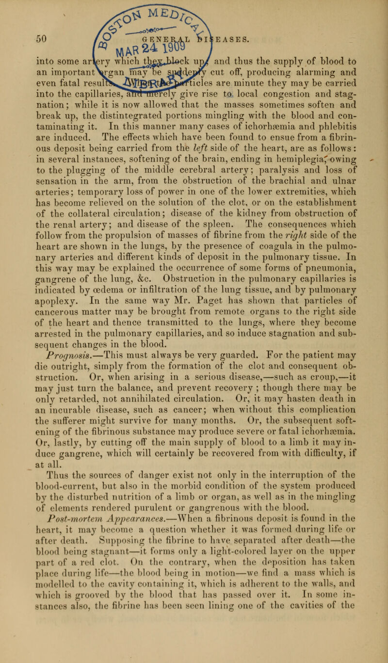 into some arl^ery which tlj^^gjil^ck u^ and thus the supply of blood to an important\rgan may be §^d^ej^ cut off, producing alarming and even fatal resultS^^^l^^t^^^rffncles are minute they may be carried into the capillariesTallll 'lUtirely give rise to; local congestion and stag- nation; while it is now allowed that the masses sometimes soften and break up, the distintegrated portions mingling with the blood and con- taminating it. In this manner many cases of ichorhasmia and phlebitis are induced. The effects which have been found to ensue from a fibrin- ous deposit being carried from the left side of the heart, are as follows: in several instances, softening of the brain, ending in hemiplegia^ owing to the plugging of the middle cerebral artery; paralysis and loss of sensation in the arm, from the obstruction of the brachial and ulnar arteries; temporary loss of power in one of the lower extremities, which has become relieved on the solution of the clot, or on the establishment of the collateral circulation; disease of the kidney from obstruction of the renal artery; and disease of the spleen. The consequences which follow from the propulsion of masses of fibrine from the right side of the heart are shown in the lungs, by the presence of coagula in the pulmo- nary arteries and different kinds of deposit in the pulmonary tissue. In this way may be explained the occurrence of some forms of pneumonia, gangrene of the lung, &c. Obstruction in the pulmonary capillaries is indicated by oedema or infiltration of the lung tissue, and by pulmonary apoplexy. In the same way Mr. Paget has shown that particles of cancerous matter may be brought from remote organs to the right side of the heart and thence transmitted to the lungs, where they become arrested in the pulmonary capillaries, and so induce stagnation and sub- sequent changes in the blood. Prognosis.—This must always be very guarded. For the patient may die outright, simply from the formation of the clot and consequent ob- struction. Or, when arising in a serious disease,—such as croup,—it may just turn the balance, and prevent recovery ; though there may be only retarded, not annihilated circulation. Or, it may hasten death in an incurable disease, such as cancer; when without this complication the sufferer might survive for many months. Or, the subsequent soft- ening of the fibrinous substance may produce severe or fatal ichorhsemia. Or, lastly, by cutting off the main supply of blood to a limb it may in- duce gangrene, which will certainly be recovered from with dilBBculty, if at all. Thus the sources of danger exist not only in the interruption of the blood-current, but also in the morbid condition of the system produced by the disturbed nutrition of a limb or organ, as well as in the mingling of elements rendered purulent or gangrenous with the blood. Post-mortem Appearances.—When a fibrinous deposit is found in the heart, it may become a question whether it was formed during life or after death. Supposing the fibrine to have separated after death—the blood being stagnant—it forms only a light-colored layer on the upper part of a red clot. On the contrary, when the deposition has taken place during life—the blood being in motion—we find a mass which is modelled to the cavity containing it, which is adherent to the walls, and which is grooved by the blood that has passed over it. In some in- stances also, the fibrine has been seen lining one of the cavities of the