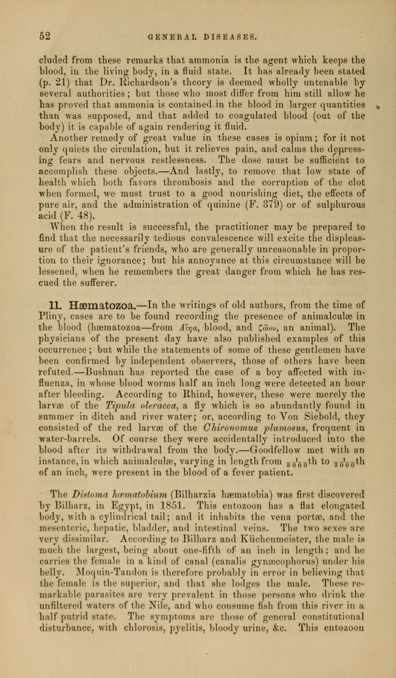 eluded from these remarks that ammonia is the agent which keeps the blood, in the living body, in a fluid state. It has already been stated (p. 21) that Dr. Richardson's theory is deemed wholly untenable by several authorities; but those who most differ from him still allow he has proved that ammonia is contained in the blood in larger quantities than was supposed, and that added to coagulated blood (out of the body) it is capable of again rendering it fluid. Another remedy of great value in these cases is opium; for it not only quiets the circulation, but it relieves pain, and calms the depress- ing fears and nervous restlessness. The dose must be sufficient to accomplish these objects.—And lastly, to remove that low state of health which both favors thrombosis and the corruption of the clot when formed, we must trust to a good nourishing diet, the effects of pure air, and the administration of quinine (F. 379) or of sulphurous acid (F. 48). When the result is successful, the practitioner may be prepared to find that the necessarily tedious convalescence will excite the displeas- ure of the patient's friends, who are generally unreasonable in propor- tion to their ignorance; but his annoyance at this circumstance will be lessened, when he remembers the great danger from which he has res- cued the sufferer. 11. HaematOZOa.—In the writings of old authors, from the time of Pliny, cases are to be found recording the presence of animalculae in the blood (hsematozoa—from A\-qa^ blood, and ^cjov^ an animal). The physicians of the present day have also published examples of this occurrence; but while the statements of some of these gentlemen have been confirmed by independent observers, those of others have been refuted.—Bushnan has reported the case of a boy affected with in- fluenza, in Avhose blood worms half an inch long were detected an hour after bleeding. According to Rhind, however, these were merely the larvae of the Tipula oleracea^ a fly which is so abundantly found in summer in ditch and river water; or, according to Von Siebold, they consisted of the red larvae of the Chironomus plumosus, frequent in water-barrels. Of course they were accidentally introduced into the blood after its withdrawal from the body.—Goodfellow met with an instance, in which animalculae, varying in length from sgo^th to so^o^th of an inch, were present in the blood of a fever patient. The Bhtoma hcematohium (Bilharzia hsematobia) was first discovered by Bilharz, in Egypt, in 1851. This entozoon has a flat elongated body, with a cylindrical tail; and it inhabits the vena portoe, and the mesenteric, hepatic, bladder, and intestinal veins. The two sexes are very dissimilar. According to Bilharz and Klichenmeister, the male is much the largest, being about one-fifth of an inch in length; and he carries the female in a kind of canal (canalis gynsecophorus) under his belly. Moquin-Tandon is therefore probably in error in believing that the female is the superior, and that she lodges the male. These re- markable parasites are very prevalent in those persons who drink the unfiltcrcd waters of the Nile, and who consume fish from this river in a half putrid state. The symptoms are those of general constitutional disturbance, with chlorosis, pyelitis, bloody urine, &c. This entozoon