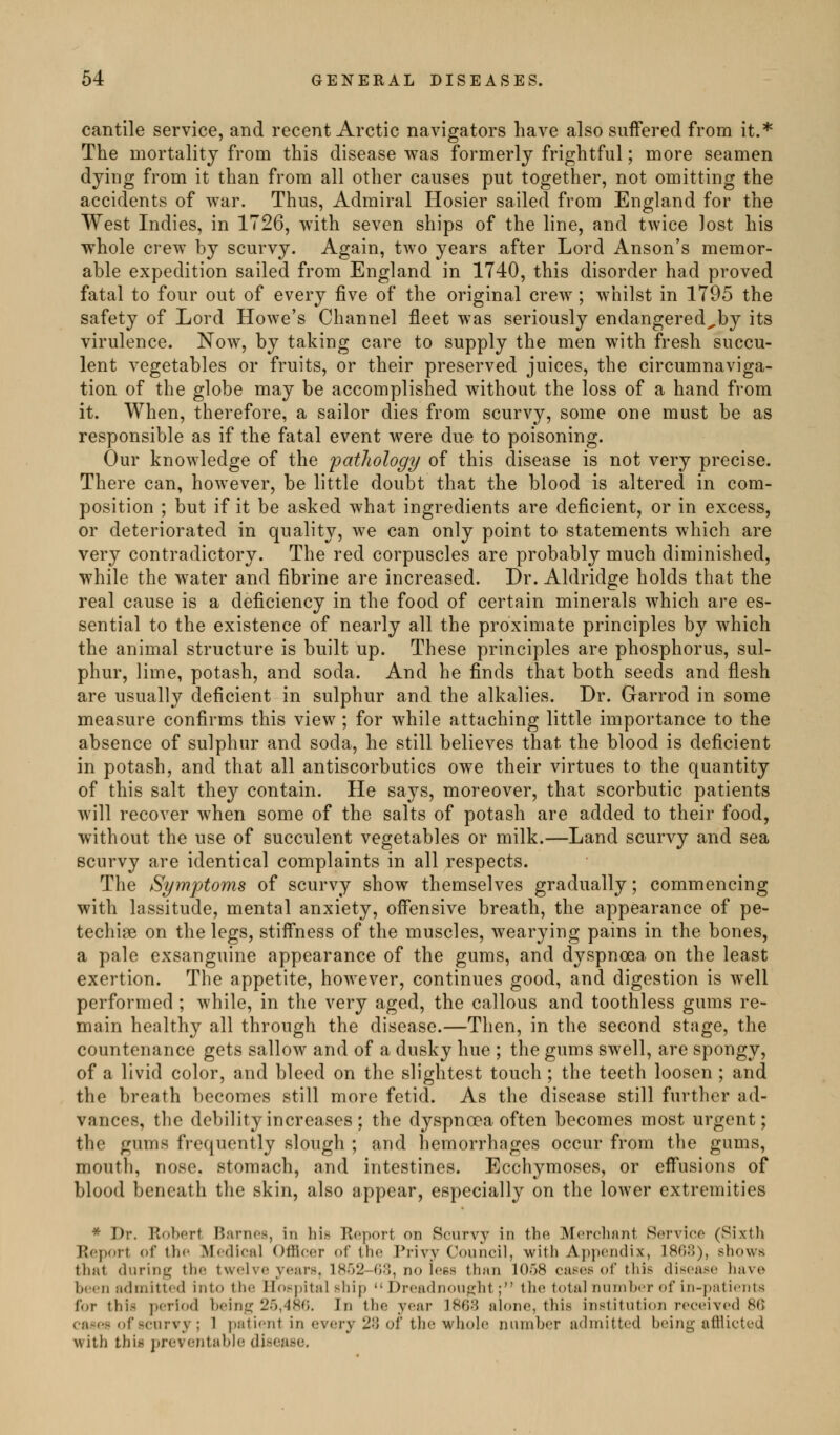 cantile service, and recent Arctic navigators have also suifered from it.* The mortality from this disease was formerly frightful; more seamen dying from it than from all other causes put together, not omitting the accidents of war. Thus, Admiral Hosier sailed from England for the West Indies, in 1726, w4th seven ships of the line, and twice lost his whole crew by scurvy. Again, two years after Lord Anson's memor- able expedition sailed from England in 1740, this disorder had proved fatal to four out of every five of the original crew; whilst in 1795 the safety of Lord Howe's Channel fleet was seriously endangered^by its virulence. Now, by taking care to supply the men with fresh succu- lent vegetables or fruits, or their preserved juices, the circumnaviga- tion of the globe may be accomplished without the loss of a hand from it. When, therefore, a sailor dies from scurvy, some one must be as responsible as if the fatal event were due to poisoning. Our knowledge of the pathology of this disease is not very precise. There can, however, be little doubt that the blood is altered in com- position ; but if it be asked wha,t ingredients are deficient, or in excess, or deteriorated in quality, we can only point to statements which are very contradictory. The red corpuscles are probably much diminished, while the water and fibrine are increased. Dr. Aldridge holds that the real cause is a deficiency in the food of certain minerals which are es- sential to the existence of nearly all the proximate principles by which the animal structure is built up. These principles are phosphorus, sul- phur, lime, potash, and soda. And he finds that both seeds and flesh are usually deficient in sulphur and the alkalies. Dr. Garrod in some measure confirms this view ; for while attaching little importance to the absence of sulphur and soda, he still believes that the blood is deficient in potash, and that all antiscorbutics owe their virtues to the quantity of this salt the}^ contain. He says, moreover, that scorbutic patients will recover Avhen some of the salts of potash are added to their food, without the use of succulent vegetables or milk.—Land scurvy and sea scurvy are identical complaints in all respects. The Symptoms of scurvy show themselves gradually; commencing with lassitude, mental anxiety, offensive breath, the appearance of pe- techise on the legs, stiff'ness of the muscles, wearying pains in the bones, a pale exsanguine appearance of the gums, and dyspnoea on the least exertion. The appetite, however, continues good, and digestion is well performed ; while, in the very aged, the callous and toothless gums re- main healthy all through the disease.—Then, in the second stage, the countenance gets sallow and of a dusky hue ; the gums swell, are spongy, of a livid color, and bleed on the slightest touch ; the teeth loosen ; and the breath becomes still more fetid. As the disease still further ad- vances, the debility increases ; the dyspna?a often becomes most urgent; the gums frequently slough ; and hemorrhages occur from the gums, mouth, nose, stomach, and intestines. Ecchymoses, or eff*usions of blood beneath the skin, also appear, especially on the lower extremities * Dr. Robert Barnes, in his Report on Scurvy in the Merchant Service (Sixth Report of the Mofliefll Officer of the Privy Council, with Appendix, 1808), shows tlifit durinjjj the twelve y(;iirs, 18r)2-(i;), no Jees than 10)8 cas(!s ol this diseases have b('<-n admitted into the IIos|)ital ship Dreadnought; the total nunib<'r of in-palicnts for this period beine; 25,480. In the year 1803 alone, this institution received 80 cases of scurvy ; 1 ])atient in every 28 of the whole number admitted being afiiicted with this jireventable disease.