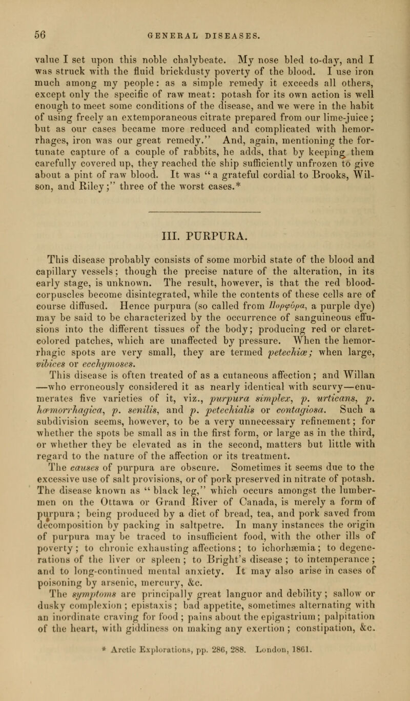 value I set upon this noble chalybeate. Mj nose bled to-daj, and I was struck with the fluid brickdusty poverty of the blood. I use iron much among my people : as a simple remedy it exceeds all others, except only the specific of raw meat: potash for its own action is well enough to meet some conditions of the disease, and we were in the habit of using freely an extemporaneous citrate prepared from our lime-juice ; but as our cases became more reduced and complicated with hemor- rhages, iron was our great remedy. And, again, mentioning the for- tunate capture of a couple of rabbits, he adds, that by keeping^ them carefully covered up, they reached the ship sufficiently unfrozen to give about a pint of raw blood. It was  a grateful cordial to Brooks, Wil- son, and Eiley; three of the worst eases.* III. PURPURA. This disease probably consists of some morbid state of the blood and capillary vessels; though the precise nature of the alteration, in its early stage, is unknown. The result, however, is that the red blood- corpuscles become disintegrated, while the contents of these cells are of course difi*used. Hence purpura (so called from Uopfpbpa^ a purple dye) may be said to be characterized by the occurrence of sanguineous eifu- sions into the different tissues of the body; producing red or claret- colored patches, which are unaffected by pressure. When the hemor- rhagic spots are very small, they are termed 'petechim; when large, vihices or ecchymoses. This disease is often treated of as a cutaneous affection; and AVillan —who erroneously considered it as nearly identical with scurvy—enu- merates five varieties of it, viz., purpura simplex^ p. urticans^ p. hcpmori'hagica^ p. senilis^ and p, petechialis or contagiosa. Such a subdivision seems, however, to be a very unnecessary refinement; for whether the spots be small as in the first form, or large as in the third, or whether they be elevated as in the second, matters but little with regard to the nature of the affection or its treatment. The causes of purpura are obscure. Sometimes it seems due to the excessive use of salt provisions, or of pork preserved in nitrate of potash. The disease known as '' black leg, which occurs amongst the lumber- men on the Ottawa or Grand River of Canada, is merely a form of purpura; being produced by a diet of bread, tea, and pork saved from decomposition by packing in saltpetre. In many instances the origin of purpura may be traced to insufficient food, with the other ills of poverty; to chronic exhausting affections ; to ichorhsemia; to degene- rations of the liver or spleen ; to Bright's disease ; to intemperance ; and to long-continued mental anxiety. It may also arise in cases of poisoning by arsenic, mercury, &c. The syimpUnns are principally great languor and debility; sallow or dusky complexion; epistaxis; bad appetite, sometimes alternating with an inordinate craving for food; pains about the epigastrium; palpitation of the heart, with giddiness on making any exertion ; constipation, &C. * Arctic Exj.lorations, pp. 286, 288. London, 18G1.