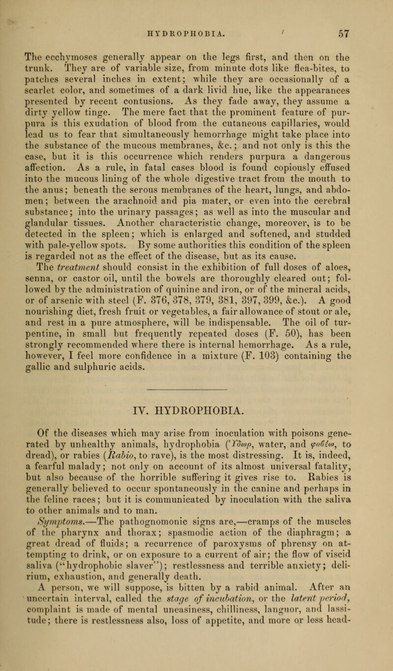 The ecchymoses generally appear on the legs first, and then on the trunk. They are of variable size, from minute dots like flea-bites, to patches several inches in extent; while they are occasionally of a scarlet color, and sometimes of a dark livid hue, like the appearances presented by recent contusions. As they fade away, they assume a dirty yellow tinge. The mere fact that the prominent feature of pur- pura is this exudation of blood from the cutaneous capillaries, would lead us to fear that simultaneously hemorrhage might take place into the substance of the mucous membranes, &c.; and not only is this the case, but it is this occurrence which renders purpura a dangerous affection. As a rule, in fatal cases blood is found copiously effused into the mucous lining of the whole digestive tract from the mouth to the anus; beneath the serous membranes of the heart, lungs, and abdo- men ; between the arachnoid and pia mater, or even into the cerebral substance; into the urinary passages; as well as into the muscular and glandular tissues. Another characteristic change, moreover, is to be detected in the spleen; which is enlarged and softened, and studded with pale-yellow spots. By some authorities this condition of the spleen is regarded not as the effect of the disease, but as its cause. The treatment should consist in the exhibition of full doses of aloes, senna, or castor oil, until the bowels are thoroughly cleared out; fol- lowed by the administration of quinine and iron, or of the mineral acids, or of arsenic with steel (F. 376, 378, 379, 381, 397, 399, &c.). A good nourishing diet, fresh fruit or vegetables, a fair allowance of stout or ale, and rest in a pure atmosphere, will be indispensable. The oil of tur- pentine, in small but frequently repeated doses (F. 50), has been strongly recommended where there is internal hemorrhage. As a rule, however, I feel more confidence in a mixture (F. 103) containing the gallic and sulphuric acids. IV. HYDROPHOBIA. Of the diseases which may arise from inoculation with poisons gene- rated by unhealthy animals, hydrophobia (^Tdtop^ water, and (poSiio^ to dread), or rabies [Rahio^ to rave), is the most distressing. It is, indeed, a fearful malady; not only on account of its almost universal fatality, but also because of the horrible suffering it gives rise to. Rabies is generally believed to occur spontaneously in the canine and perhaps in the feline races; but it is communicated by inoculation with the saliva to other animals and to man. Symptoms.—The pathognomonic signs are,—cramps of the muscles of the pharynx and thorax; spasmodic action of the diaphragm; a great dread of fluids; a recurrence of paroxysms of phrensy on at- tempting to drink, or on exposure to a current of air; the flow of viscid saliva (hydrophobic slaver); restlessness and terrible anxiety; deli- rium, exhaustion, and generally death. A person, we will suppose, is bitten by a rabid animal. After an uncertain interval, called the stage of incubation^ or the latent period, complaint is made of mental uneasiness, chilliness, languor, and lassi- tude; there is restlessness also, loss of appetite, and more or less head-