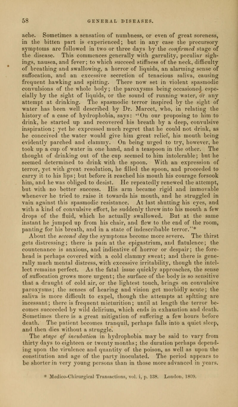ache. Sometimes a sensation of numbness, or even of great soreness, in the bitten part is experienced; but in any case the precursory symptoms are followed in two or three days by the confirmed stage of the disease. This commences generally with garrulity, peculiar sigh- ings, nausea, and fever; to which succeed stiffness of the neck, difficulty of breathing and swallowing, a horror of liquids, an alarming sense of suffocation, and an excessive secretion of tenacious saliva, causing frequent hawking and spitting. There now set in violent spasmodic convulsions of the whole body; the paroxysms being occasioned espe- cially by the sight of liquids, or the sound of running water, or any attempt at drinking. The spasmodic terror inspired by the sight of water has been well described by Dr. Marcet, who, in relating the history of a case of hydrophobia, says: ''On our proposing to him to drink, he started up and recovered his breath by a deep, convulsive inspiration ; yet he expressed much regret that he could not drink, as he conceived the water would give him great relief, his mouth being evidently parched and clammy. On being urged to try, however, he took up a cup of water in one hand, and a teaspoon in the other. The thought of drinking out of the cup seemed to him intolerable; but he seemed determined to drink with the spoon. With an expression of terror, yet with great resolution, he filled the spoon, and proceeded to carry it to his lips; but before it reached his mouth his courage forsook him, and he was obliged to desist. He repeatedly renewed the attempt, but with no better success. His arm became rigid and immovable whenever he tried to raise it towards his mouth, and he struggled in vain against this spasmodic resistance. At last shutting his eyes, and with a kind of convulsive effort, he suddenly threw into his mouth a few drops of the fluid, which he actually swallowed. But at the same instant he jumped up from his chair, and flew to the end of the room, panting for his breath, and in a state of indescribable terror.* About the second day the symptoms become more severe. The thirst gets distressing; there is pain at the epigastrium, and flatulence; the countenance is anxious, and indicative of horror or despair; the fore- head is perhaps covered with a cold clammy sweat; and there is gene- rally much mental distress, with excessive irritability, though the intel- lect remains perfect. As the fatal issue quickly approaches, the sense of suffocation grows more urgent; the surface of the body is so sensitive that a draught of cold air, or the lightest touch, brings on convulsive paroxysms; the senses of hearing and vision get morbidly acute; the saliva is more difficult to expel, though the attempts at spitting are incessant; there is frequent micturition; until at length the terror be- comes succeeded by wild delirium, which ends in exhaustion and death. Sometimes there is a great mitigation of suffering a few hours before death. The patient becomes tranquil, perhaps falls into a quiet sleep, and then dies without a struggle. The stage of incubation in hydrophobia may be said to vary from thirty days to eighteen or twenty months; the duration perhaps depend- ing upon the virulence and quantity of the poison, as well as upon the constitution and age of the party inoculated. The period appears to be shorter in very young persons than in those more advanced in years. * Medico-Chirurgicul Trarif-actions, vol. i, p. 138. London, 1809.
