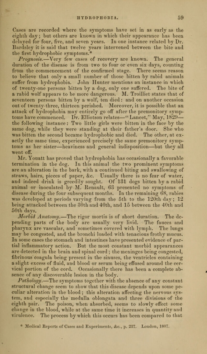 Cases are recorded where the symptoms have set in as early as the eighth day; but others are known in which their appearance has been delayed for four, five, and seven years. In one instance related by Pr. Bardsley it is said that twelve years intervened between the bite and the first hydrophobic symptoms.* Prognosis,—Very few cases of recovery are known. The general duration of the disease is from two to four or even six days, counting from the commencement of the confirmed stage. There seems reason to believe that only a small number of those bitten by rabid animals suffer from hydrophobia. John Hunter mentions an instance in which of twenty-one persons bitten by a dog, only one suffered. The bite of a rabid w^olf appears to be more dangerous. M. Troilliet states that of seventeen persons bitten by a wolf, ten died: and on another occasion out of twenty-three, thirteen perished. Moreover, it is possible that an attack of hydrophobia may entirely go off after the premonitory symp- toms have commenced. Dr. Elliotson relates—Lancet, May, 1829— the following instance: Two little girls were bitten in the face by the same dog, while they were standing at their father's door. She who was bitten the second became hydrophobic and died. The other, at ex- actly the same time, experienced precisely the same premonitory symp- toms as her sister—heaviness and general indisposition—but they all went off. Mr. Youatt has proved that hydrophobia has occasionally a favorable termination in the dog. In this animal the two prominent symptoms are an alteration in the bark, with a continued biting and swallowing of straws, hairs, pieces of paper, &c. Usually there is no fear of water, and indeed drink is greedily sought. Of 131 dogs bitten by a rabid animal or inoculated by M. Renault, 63 presented no symptoms of disease during the four subsequent months. In the remaining 68, rabies was developed at periods varying from the 5th to the 120th day; 12 being attacked between the 30th and 40th, and 15 between the 40th and 50th days. Morbid Anatomy.—The rigor mortis is of short duration. The de- pending parts of the body are usually very livid. The fauces and pharynx are vascular, and sometimes covered with lymph. The lungs may be congested, and the bronchi loaded with tenacious frothy mucus. In some cases the stomach and intestines have presented evidence of par- tial inflammatory action. But the most constant morbid appearances are detected in the brain and spinal cord ; the meninges being congested, fibrinous coagula being present in the sinuses, the ventricles containing a slight excess of fluid, and blood or serum being effused around the cer- vical portion of the cord. Occasionally there has been a complete ab- sence of any discoverable lesion in the body. Pathology.—The symptoms together with the absence of any constant structural change seem to show that this disease depends upon some pe- culiar alteration in the blood ; this alteration affecting the nervous sys- tem, and especially the medulla oblongata and three divisions of the eighth pair. The poison, when absorbed, seems to slowly effect some change in the blood, while at the same time it increases in quantity and virulence. The process by which this occurs has been compared to that * Medical Reports of Cases and Experiments, &c., p. 237. London, 1807.