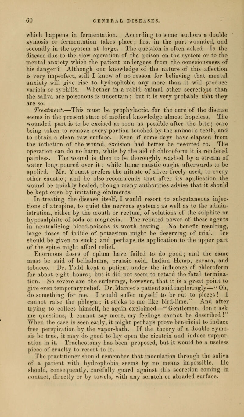 which happens in fermentation. According to some authors a double zymosis or fermentation takes place; first in the part wounded, and secondly in the system at large. The question is often asked—Is the disease due to the slow operation of the poison on the system or to the mental anxiety which the patient undergoes from the consciousness of his danger ? Although our knowledge of the nature of this aifection is very imperfect, still I know of no reason for believing that mental anxiety will give rise to hydrophobia any more than it will produce variola or syphilis. Whether in a rabid animal other secretiojis than the saliva are poisonous is uncertain; but it is very probable that they are so. Treatment.—This must be prophylactic, for the cure of the disease seems in the present state of medical knowledge almost hopeless. The wounded part is to be excised as soon as possible after the bite; care being taken to remove every portion touched by the animal's teeth, and to obtain a clean raw surface. Even if some days have elapsed from the infliction of the wound, excision had better be resorted to. The operation can do no harm, while by the aid of chloroform it is rendered painless. The wound is then to be thoroughly washed by a stream of water long poured over it; while lunar caustic ought afterwards to be applied. Mr. Youatt prefers the nitrate of silver freely used, to every other caustic ; and he also recommends that after its application the wound be quickly healed, though many authorities advise that it should be kept open by irritating ointments. In treating the disease itself, I would resort to subcutaneous injec- tions of atropine, to quiet the nervous system ; as well as to the admin- istration, either by the mouth or rectum, of solutions of the sulphite or hyposulphite of soda or magnesia. The reputed power of these agents in neutralizing blood-poisons is worth testing. No benefit resulting, large doses of iodide of potassium might be deserving of trial. Ice should be given to suck; and perhaps its application to the upper part of the spine might afford relief. Enormous doses of opium have failed to do good; and the same must be said of belladonna, prussic acid, Indian Hemp, curara, and tobacco. Dr. Todd kept a patient under the influence of chloroform for about eight hours; but it did not seem to retard the fatal termina- tion. So severe are the suflerings, however, that it is a great point to give even temporary relief. Dr.Marcet's patient said imploringly— Oh, do something for me. I would suffer myself to be cut to pieces ! I cannot raise the phlegm; it sticks to me like bird-lime. And after trying to collect himself, he again exclaimed—^' Gentlemen, don't ask me questions, I cannot say more, my feelings cannot be described ! When the case is seen early, it might perhaps prove beneficial to induce free perspiration by the vapor-bath. If the theory of a double zymo- sis be true, it may do good to lay open the cicatrix and induce suppur- ation in it. Tracheotomy has been proposed, but it would be a useless piece of cruelty to resort to it. The practitioner should remember that inoculation through the saliva of a patient with hydrophobia seems by no means impossible. He should, consequently, carefully guard against this secretion coming in contact, directly or by towels, with any scratch or abraded surface.