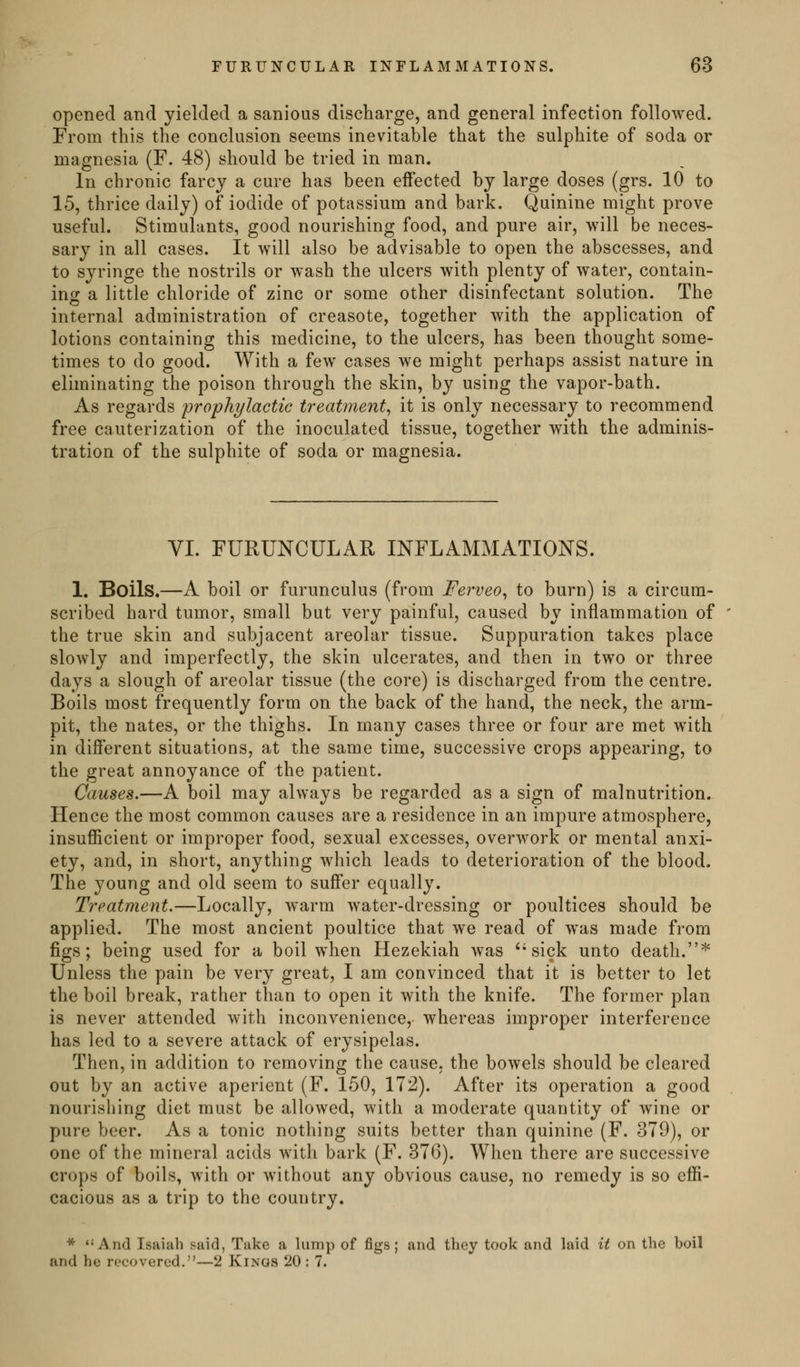 opened and yielded a sanious discharge, and general infection followed. From this the conclusion seems inevitable that the sulphite of soda or magnesia (F. 48) should be tried in man. In chronic farcy a cure has been effected by large doses (grs. 10 to 15, thrice daily) of iodide of potassium and bark. Quinine might prove useful. Stimulants, good nourishing food, and pure air, will be neces- sary in all cases. It will also be advisable to open the abscesses, and to syringe the nostrils or wash the ulcers with plenty of water, contain- ing a little chloride of zinc or some other disinfectant solution. The internal administration of creasote, together with the application of lotions containing this medicine, to the ulcers, has been thought some- times to do good. With a few cases we might perhaps assist nature in eliminating the poison through the skin, by using the vapor-bath. As regards prophylactic treatment^ it is only necessary to recommend free cauterization of the inoculated tissue, together with the adminis- tration of the sulphite of soda or magnesia. VI. FURUNCULAR INFLAMMATIONS. 1. Boils.—A boil or furunculus (from Ferveo^ to burn) is a circum- scribed hard tumor, small but very painful, caused by inflammation of the true skin and subjacent areolar tissue. Suppuration takes place slowly and imperfectly, the skin ulcerates, and then in two or three days a slough of areolar tissue (the core) is discharged from the centre. Boils most frequently form on the back of the hand, the neck, the arm- pit, the nates, or the thighs. In many cases three or four are met with in different situations, at the same time, successive crops appearing, to the great annoyance of the patient. Causes.—A boil may always be regarded as a sign of malnutrition. Hence the most common causes are a residence in an impure atmosphere, insufficient or improper food, sexual excesses, overwork or mental anxi- ety, and, in short, anything which leads to deterioration of the blood. The young and old seem to suffer equally. Treatment.—Locally, warm water-dressing or poultices should be applied. The most ancient poultice that we read of was made from figs; being used for a boil when Hezekiah was ''sick unto death.'*' Unless the pain be very great, I am convinced that it is better to let the boil break, rather than to open it with the knife. The former plan is never attended with inconvenience, whereas improper interference has led to a severe attack of erysipelas. Then, in addition to removing the cause, the bowels should be cleared out by an active aperient (F. 150, 172). After its operation a good nourishing diet must be allowed, with a moderate quantity of wine or pure beer. As a tonic nothing suits better than quinine (F. 379), or one of the mineral acids wdth bark (F. 376). When there are successive crops of boils, with or without any obvious cause, no remedy is so effi- cacious as a trip to the country. * ''And Isaiah said, Take a lump of figs; and they took and laid it on the boil and he recovered.—2 Kings 20 : 7.