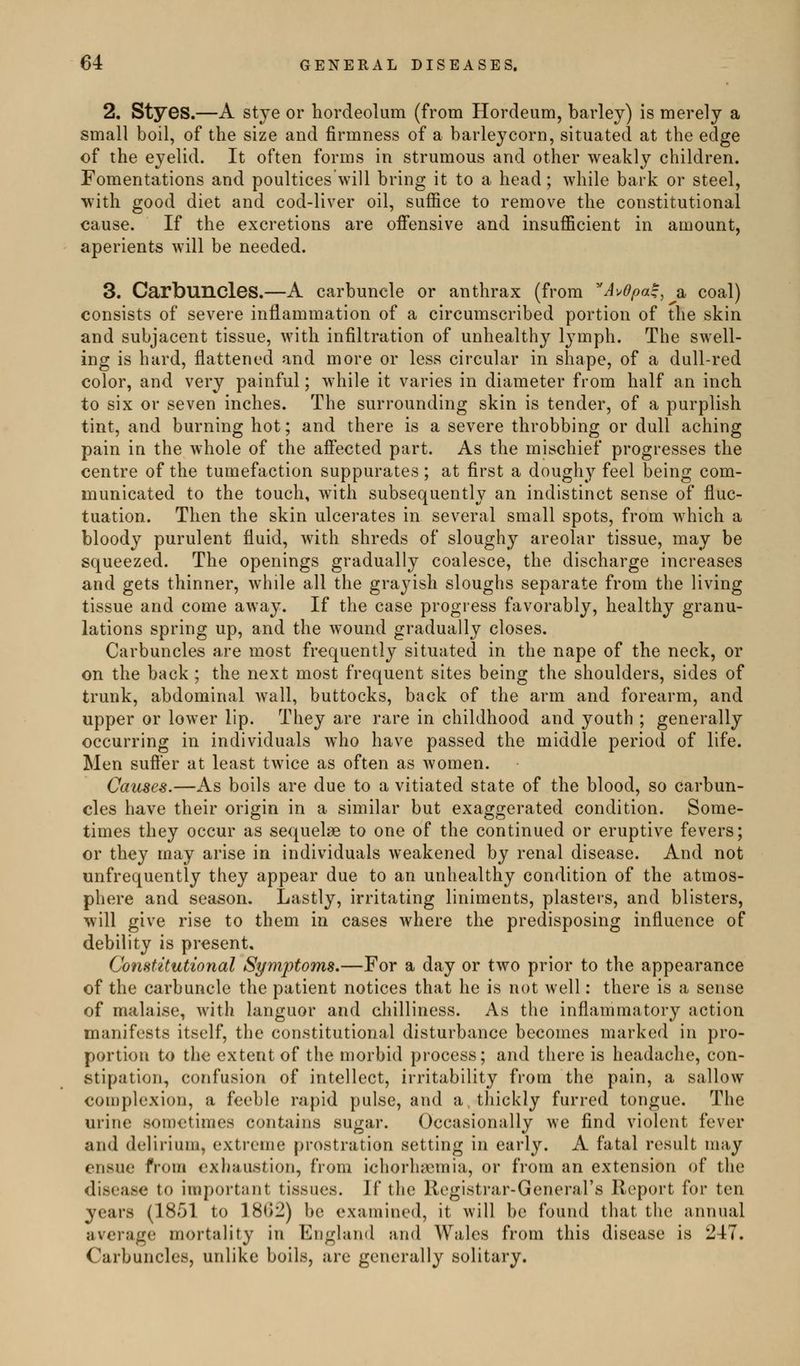 2, Styes.—A stye or hordeolum (from Hordeum, barley) is merely a small boil, of the size and firmness of a barleycorn, situated at the edge of the eyelid. It often forms in strumous and other weakly children. Fomentations and poultices will bring it to a head; while bark or steel, with good diet and cod-liver oil, suffice to remove the constitutional cause. If the excretions are offensive and insufficient in amount, aperients will be needed. 3. Carbuncles.—A carbuncle or anthrax (from A^dpa^, a coal) consists of severe inflammation of a circumscribed portion of the skin and subjacent tissue, with infiltration of unhealthy lymph. The swell- ing is hard, flattened and more or less circular in shape, of a dull-red color, and very painful; while it varies in diameter from half an inch to six or seven inches. The surrounding skin is tender, of a purplish tint, and burning hot; and there is a severe throbbing or dull aching pain in the whole of the afi'ected part. As the mischief progresses the centre of the tumefaction suppurates ; at first a doughy feel being com- municated to the touch, with subsequently an indistinct sense of fluc- tuation. Then the skin ulcerates in several small spots, from which a bloody purulent fluid, with shreds of sloughy areolar tissue, may be squeezed. The openings gradually coalesce, the discharge increases and gets thinner, while all the grayish sloughs separate from the living tissue and come away. If the case progress favorably, healthy granu- lations spring up, and the wound gradually closes. Carbuncles are most frequently situated in the nape of the neck, or on the back; the next most frequent sites being the shoulders, sides of trunk, abdominal wall, buttocks, back of the arm and forearm, and upper or lower lip. They are rare in childhood and youth ; generally occurring in individuals who have passed the middle period of life. Men sufier at least twice as often as women. Causes.—As boils are due to a vitiated state of the blood, so carbun- cles have their origin in a similar but exaggerated condition. Some- times they occur as sequelae to one of the continued or eruptive fevers; or they may arise in individuals weakened by renal disease. And not unfrequently they appear due to an unhealthy condition of the atmos- phere and sea-son. Lastly, irritating liniments, plasters, and blisters, will give rise to them in cases where the predisposing influence of debility is present. Constitutional Symptoms,—For a day or two prior to the appearance of the carbuncle the patient notices that he is not well: there is a sense of malaise, with languor and chilliness. As the inflammatory action manifests itself, the constitutional disturbance becomes marked in pro- portion to the extent of the morbid process; and there is headache, con- stipation, confusion of intellect, irritability from the pain, a sallow complexion, a feeble rapid pulse, and a thickly furred tongue. The urine sometimes contains sugar. Occasionally we find violent fever and delirium, extreme prostration setting in early. A fatal result may ensue from exhaustion, from ichorhsemia, or from an extension of the disease to important tissues. If the Registrar-General's Report for ten years (1851 to 1802) be examined, it will be found that the annual average mortality in England and Wales from this disease is 247. Carbuncles, unlike boils, are generally solitary.