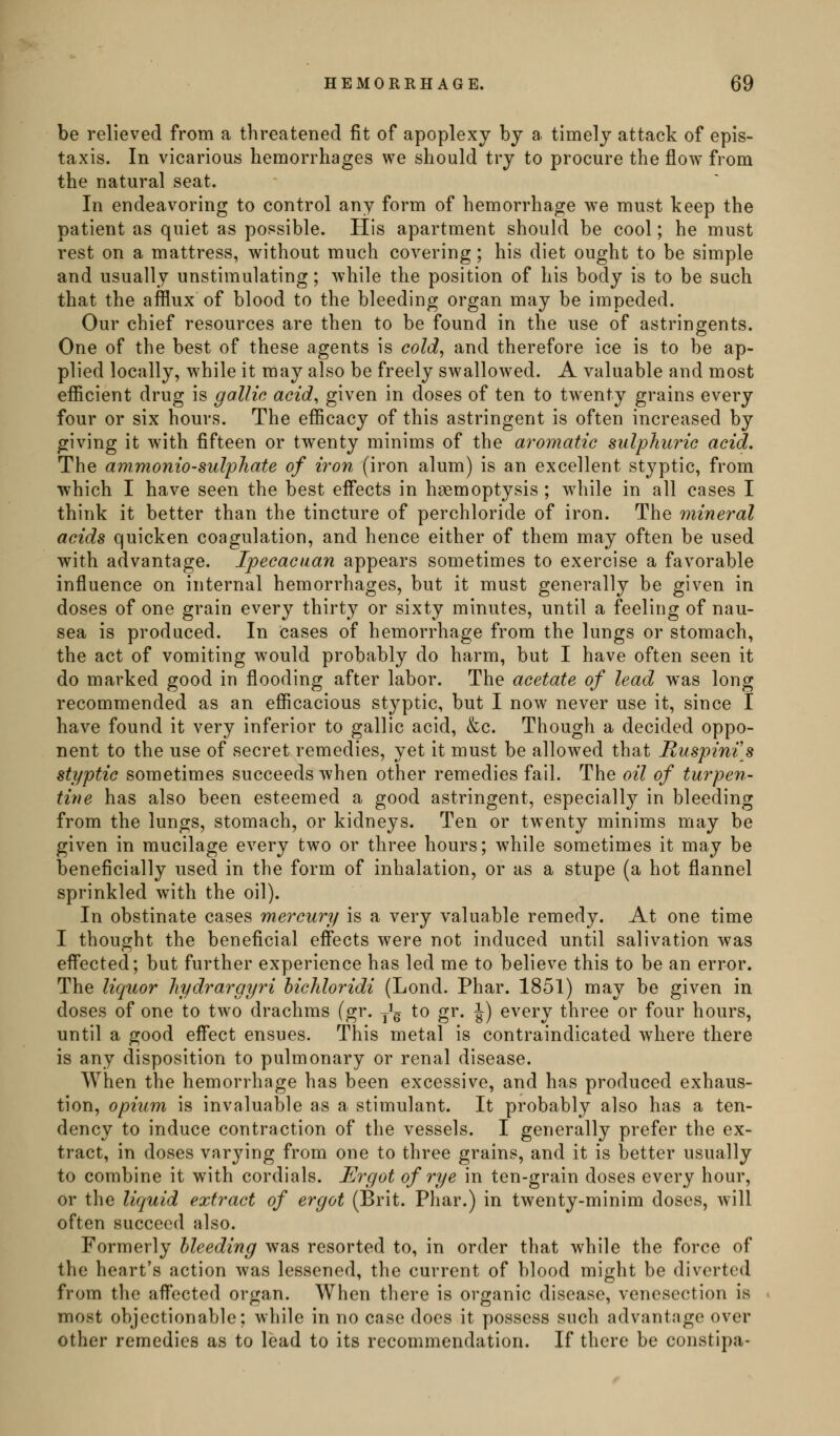 be relieved from a threatened fit of apoplexy by a timely attack of epis- taxis. In vicarious hemorrhages we should try to procure the flow from the natural seat. In endeavoring to control any form of hemorrhage we must keep the patient as quiet as possible. His apartment should be cool; he must rest on a mattress, without much covering; his diet ought to be simple and usually unstimulating; while the position of his body is to be such that the afflux of blood to the bleeding organ may be impeded. Our chief resources are then to be found in the use of astringents. One of the best of these agents is cold, and therefore ice is to be ap- plied locally, while it may also be freely swallowed. A valuable and most efficient drug is gallic acid, given in doses of ten to twenty grains every four or six hours. The efficacy of this astringent is often increased by giving it with fifteen or twenty minims of the aromatic sulphuric acid. The ammonio-sulphate of iron (iron alum) is an excellent styptic, from which I have seen the best effects in hsemoptysis ; while in all cases I think it better than the tincture of perchloride of iron. The mineral acids quicken coagulation, and hence either of them may often be used with advantage. Ipecacuan appears sometimes to exercise a favorable influence on internal hemorrhages, but it must generally be given in doses of one grain every thirty or sixty minutes, until a feeling of nau- sea is produced. In cases of hemorrhage from the lungs or stomach, the act of vomiting would probably do harm, but I have often seen it do marked good in flooding after labor. The acetate of lead was long recommended as an efficacious stj^ptic, but I now never use it, since I have found it very inferior to gallic acid, &c. Though a decided oppo- nent to the use of secret remedies, yet it must be allowed that Ruspinis styptic sometimes succeeds when other remedies fail. The oil of turpen- tine has also been esteemed a good astringent, especially in bleeding from the lungs, stomach, or kidneys. Ten or twenty minims may be given in mucilage every two or three hours; while sometimes it may be beneficially used in the form of inhalation, or as a stupe (a hot flannel sprinkled with the oil). In obstinate cases mercury is a very valuable remedy. At one time I thought the beneficial eff'ects were not induced until salivation was efl'ected; but further experience has led me to believe this to be an error. The liquor hydrargyri bichloridi (Lond. Phar. 1851) may be given in doses of one to two drachms (gr. y^g to gr. J) every three or four hours, until a good eff*ect ensues. This metal is contraindicated where there is any disposition to pulmonary or renal disease. When the hemorrhage has been excessive, and has produced exhaus- tion, opium is invaluable as a stimulant. It probably also has a ten- dency to induce contraction of the vessels. I generally prefer the ex- tract, in doses varying from one to three grains, and it is better usually to combine it with cordials. Ergot of rye in ten-grain doses every hour, or the liquid extract of ergot (Brit. Phar.) in twenty-minim doses, will often succeed also. Formerly bleeding was resorted to, in order that while the force of the heart's action was lessened, the current of blood might be diverted from the aff*ected organ. When there is organic disease, venesection is most objectionable; while in no case does it possess such advantage over other remedies as to lead to its recommendation. If there be constipa-