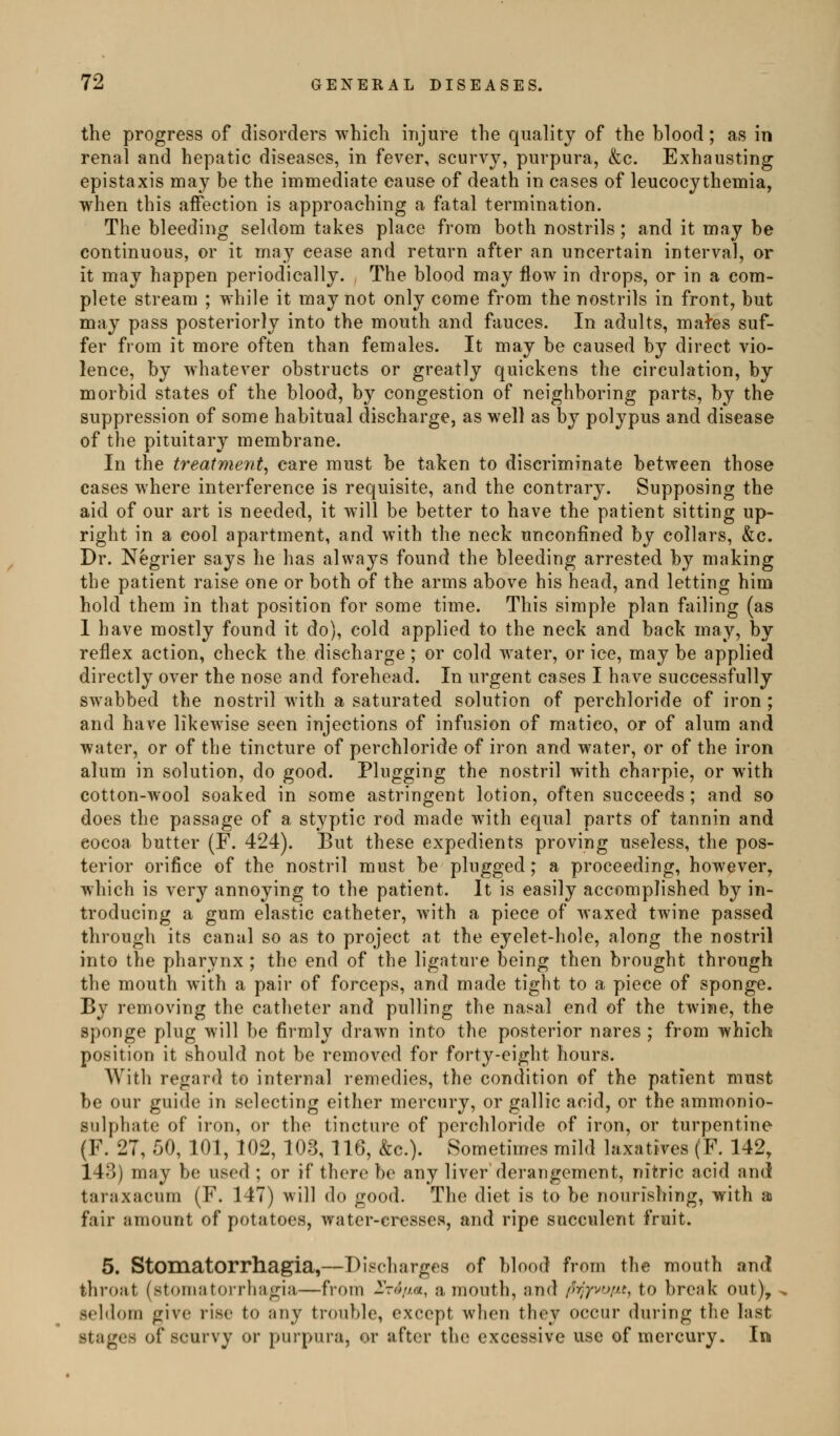 the progress of disorders which injure the quality of the blood; as in renal and hepatic diseases, in fever, scurvy, purpura, &c. Exhausting epistaxis may be the immediate cause of death in cases of leucocythemia, when this affection is approaching a fatal termination. The bleeding seldom takes place from both nostrils; and it may be continuous, or it may cease and return after an uncertain interval, or it may happen periodically. The blood may flow in drops, or in a com- plete stream ; while it may not only come from the nostrils in front, but may pass posteriorly into the mouth and fauces. In adults, mal'es suf- fer from it more often than females. It may be caused by direct vio- lence, by whatever obstructs or greatly quickens the circulation, by morbid states of the blood, by congestion of neighboring parts, by the suppression of some habitual discharge, as well as by polypus and disease of the pituitary membrane. In the treatment^ care must be taken to discriminate between those cases where interference is requisite, and the contrary. Supposing the aid of our art is needed, it will be better to have the patient sitting up- right in a cool apartment, and with the neck unconfined by collars, &c. Dr. Negrier says he has always found the bleeding arrested by making the patient raise one or both of the arms above his head, and letting him hold them in that position for some time. This simple plan failing (as I have mostly found it do), cold applied to the neck and back may, by reflex action, check the discharge; or cold water, or ice, may be applied directly over the nose and forehead. In urgent cases I have successfully swabbed the nostril with a saturated solution of perchloride of iron ; and have likewise seen injections of infusion of matico, or of alum and water, or of the tincture of perchloride of iron and water, or of the iron alum in solution, do good. Plugging the nostril with charpie, or with cotton-wool soaked in some astringent lotion, often succeeds ; and so does the passage of a styptic rod made with equal parts of tannin and eocoa butter (F. 424). But these expedients proving useless, the pos- terior orifice of the nostril must be plugged; a proceeding, however, which is very annoying to the patient. It is easily accomplished by in- troducing a gum elastic catheter, with a piece of waxed twine passed through its canal so as to project at the eyelet-hole, along the nostril into the pharynx ; the end of the ligature being then brought through the mouth with a pair of forceps, and made tight to a piece of sponge. By removing the catheter and pulling the nasal end of the twine, the sponge plug will be firmly drawn into the posterior nares ; from which position it should not be removed for forty-eight hours. With regard to internal remedies, the condition of the patient must be our guide in selecting either mercury, or gallic acid, or the ammonio- sulphate of iron, or the tincture of perchloride of iron, or turpentine (F. 27, 50, 101, 102, 103, 116, &c.). Sometimes mild laxatives (F. 142, 143) may be used ; or if there be any liver derangement, nitric acid and taraxacum (F. 147) will do good. The diet is to be nourishing, with ai fair amount of potatoes, water-cresses, and ripe succulent fruit. 5. Stomatorrhagia,—Discharges of blood from the mouth and throat (stomatorrhagia—from 2Vo//«, a mouth, and py;jvo/j.t, to break out), seldom give rise to any trouble, except when they occur during the last stages of scurvy or purpura, or after the excessive use of mercury. In