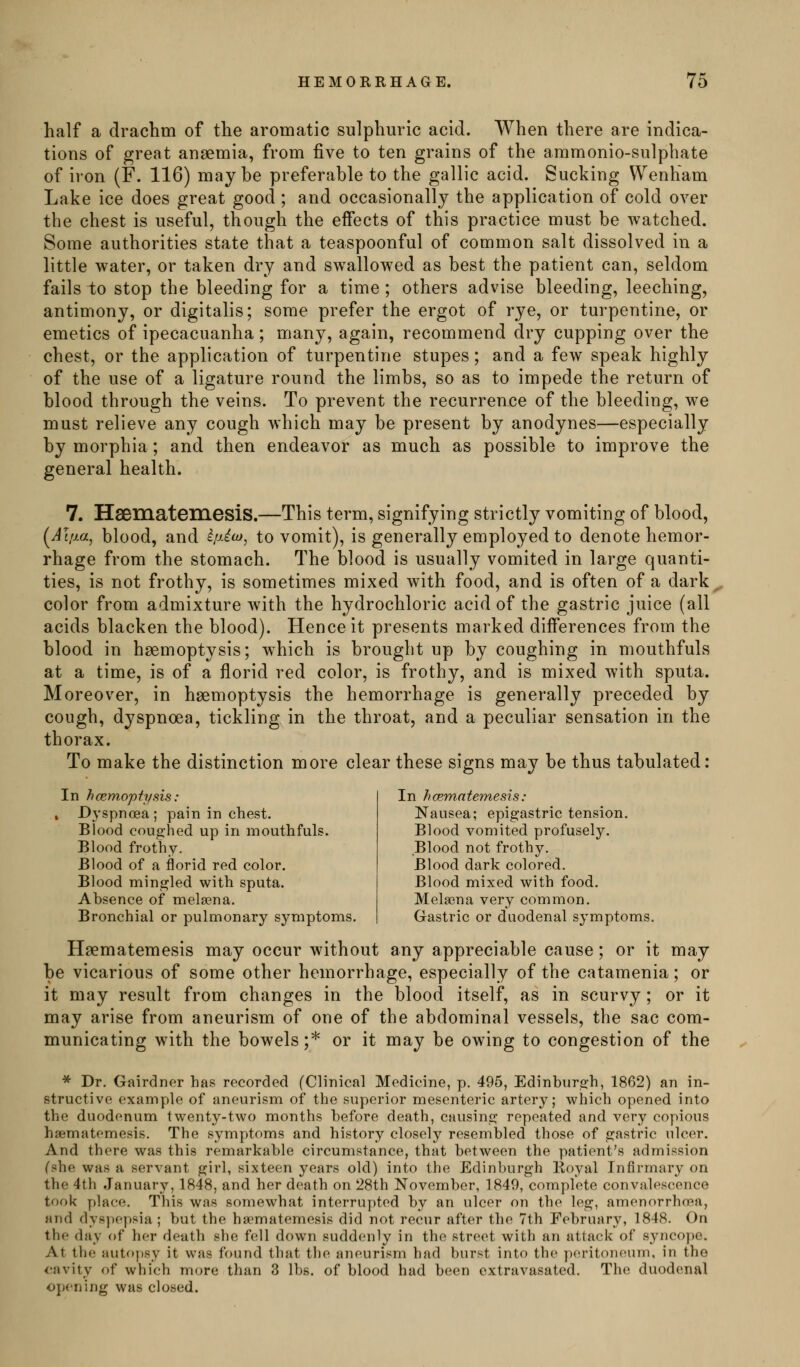half a drachm of the aromatic sulphuric acid. When there are indica- tions of great anaemia, from five to ten grains of the ammonio-sulphate of iron (F. 116) maybe preferable to the gallic acid. Sucking Wenham Lake ice does great good ; and occasionally the application of cold over the chest is useful, though the effects of this practice must be watched. Some authorities state that a teaspoonful of common salt dissolved in a little water, or taken dry and swallowed as best the patient can, seldom fails to stop the bleeding for a time; others advise bleeding, leeching, antimony, or digitalis; some prefer the ergot of rye, or turpentine, or emetics of ipecacuanha; many, again, recommend dry cupping over the chest, or the application of turpentine stupes; and a few speak highly of the use of a ligature round the limbs, so as to impede the return of blood through the veins. To prevent the recurrence of the bleeding, we must relieve any cough which may be present by anodynes—especially by morphia; and then endeavor as much as possible to improve the general health. 7. Hsematemesis.—This term, signifying strictly vomiting of blood, (JI/y.a, blood, and ipAo)^ to vomit), is generally employed to denote hemor- rhage from the stomach. The blood is usually vomited in large quanti- ties, is not frothy, is sometimes mixed with food, and is often of a dark color from admixture with the hydrochloric acid of the gastric juice (all acids blacken the blood). Hence it presents marked differences from the blood in haemoptysis; which is brought up by coughing in mouthfuls at a time, is of a florid red color, is frothy, and is mixed with sputa. Moreover, in haemoptysis the hemorrhage is generally preceded by cough, dyspnoea, tickling in the throat, and a peculiar sensation in the thorax. To make the distinction more clear these signs may be thus tabulated: In hcemopfysis: Dyspnoea; pain in chest. Blood coughed up in mouthfuls. Blood frothy. Blood of a florid red color. Blood mingled with sputa. Absence of melaena. Bronchial or pulmonary symptoms. In hcemntemesis: Nausea; epigastric tension. Blood vomited profusely. Blood not frothy. Blood dark colored. Blood mixed with food. Melsena very common. Gastric or duodenal symptoms. Haematemesis may occur without any appreciable cause; or it may be vicarious of some other hemorrhage, especially of the catamenia; or it may result from changes in the blood itself, as in scurvy; or it may arise from aneurism of one of the abdominal vessels, the sac com- municating with the bowels ;* or it may be owing to congestion of the * Dr. Gairdner has recorded (Clinical Medicine, p. 495, Edinburgh, 1862) an in- structive example of aneurism of the superior mesenteric artery; which opened into the duodenum twenty-two months before death, causing repeated and very copious haematemesis. The symptoms and history closely resembled those of gastric ulcer. And there was this remarkable circumstance, that between the patient's admission Cshe was a servant girl, sixteen years old) into the Edinburgh Koyal Infirmary on the 4th .January, 1848, and her death on 28th November, 1849, complete convalescence took place. This was somewhat interrupted by an ulcer on the leg, amenorrhoRa, and dysjiepsia ; but the ha-matemesis did not recur after the 7th February, 1848. On the day of her death she fell down suddenly in the street with an attack of syncope. At the autopsy it was found that the aneurism had burst into the peritoneum, in the cavity of which more than 3 lbs. of blood had been cxtravasatcd. The duodenal opening was closed.