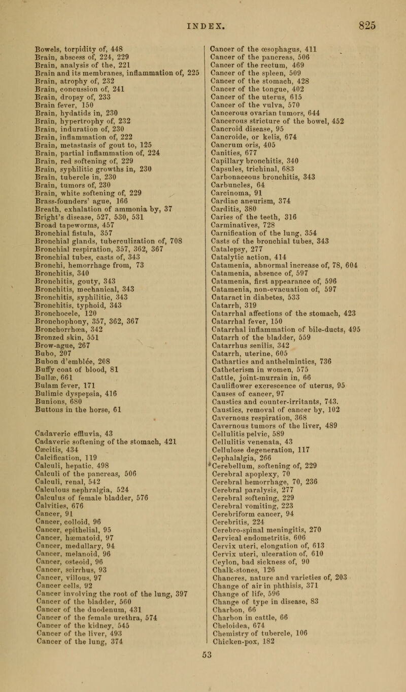 Bowels, torpidity of, 448 Brain, abscess of, 224, 229 Brain, analysis of the, 221 Brain and its membranes, inflammation of, 225 Brain, atrophy of, 232 Brain, concussion of, 241 Brain, dropsy of, 233 Brain fever, 150 Brain, hydatids in, 230 Brain, hypertrophy of, 232 Brain, induration of, 230 Brain, inflammation of, 222 Brain, metastasis of gout to, 125 Brain, partial inflammation of, 224 Brain, red softening of, 229 Brain, syphilitic growths in, 230 Brain, tubercle in, 230 Brain, tumors of, 230 Brain, white softening of, 229 Brass-founders' .ague, 166 Breath, exhalation of ammonia by, 37 Bright's disease, 527, 530, 531 Broad tapeworms, 457 Bronchial fistula, 357 Bronchial glands, tuberculization of, 708 Bronchial respiration, 357, 362, 367 Bronchial tubes, casts of, 343 Bronchi, hemorrhage from, 73 Bronchitis, 340 Bronchitis, gouty, 343 Bronchitis, mechanical, 343 Bronchitis, syphilitic, 343 bronchitis, typhoid, 343 Bronchocele, 120 Bronchophony, 357, 362, 367 Bronchorrhoea, 342 Bronzed skin, 551 Brow-ague, 267 Bubo, 207 Bubon d'emblee, 208 Buffy coat of blood, 81 Bullae, 661 Bulam fever, 171 Bulimic dyspepsia, 416 Bunions, 680 Buttons in the horse, 61 Cadaveric effluvia, 43 Cadaveric softening of the stomach, 421 Caecitis, 434 Calcification, 119 Calculi, hepatic, 498 Calculi of the pancreas, 506 Calculi, renal, 542 Calculous nephralgia, 524 Calculus of female bladder, 576 Calvities, 676 Cancer, 91 Cancer, colloid, 96 Cancer, epithelial, 95 Cancer, haematoid, 97 Cancer, medullary, 94 Cancer, raelanoid, 96 Cancer, osteoid, 96 Cancer, scirrhus, 93 Cancer, villous, 97 Cancer cells, 92 Cancer involving the root of the lung, 397 Cancer of the bladder, 560 Cancer of the duodenum, 431 Cancer of the female urethra, 574 Cancer of the kidney, 545 Cancer of the liver, 493 Cancer of the lung, 374 Cancer of the oesophagus, 411 Cancer of the pancreas, 506 Cancer of the rectum, 469 Cancer of the spleen, 509 Cancer of the stomach, 428 Cancer of the tongue, 402 Cancer of the uterus, 615 Cancer of the vulva, 570 Cancerous ovarian tumors, 644 Cancerous stricture of the bowel, 452 Cancroid disease, 95 Cancroide, or kelis, 674 Cancrum oris, 405 Canities, 677 Capillary bronchitis, 340 Capsules, trichina!, 683 Carbonaceous bronchitis, 343 Carbuncles, 64 Carcinoma, 91 Cardiac aneurism, 374 Carditis, 380 Caries of the teeth, 316 Carminatives, 728 Carnification of the lung, 354 Casts of the bronchial tubes, 343 Catalepsy, 277 Catalytic action, 414 Catamenia, abnormal increase of, 78, 604 Catamenia, absence of, 597 Catamenia, first appearance of, 596 Catamenia, non-evacuation of, 597 Cataract in diabetes, 533 Catarrh, 319 Catarrhal affections of the stomach, 423 Catarrhal fever, 150 Catarrhal inflammation of bile-ducts, 495 Catarrh of the bladder, 559 Catarrhus senilis, 342 Catarrh, uterine, 605 Cathartics and anthelmintics, 736 Catheterism in women, 575 Cattle, joint-murrain in, 66 Cauliflower excrescence of uterus, 95 Causes of cancer, 97 Caustics and counter-irritants, 743. Caustics, removal of cancer by, 102 Cavernous respiration, 368 Cavernous tumors of the liver, 489 Cellulitis pelvic, 589 Cellulitis venenata, 43 Cellulose degeneration, 117 Cephalalgia, 266 *Cerebellum, softening of, 229 Cerebral apoplexy, 70 Cerebral hemorrhage, 70, 236 Cerebral paralysis, 277 Cerebral softening, 229 Cerebral vomiting, 223 Cerebriform cancer, 94 Cerebritis, 224 Cerebro-spinal meningitis, 270 Cervical endometritis, 606 Cervix uteri, elongation of, 613 Cervix uteri, ulceration of, 610 Ceylon, bad sickness of, 90 Chalk-stones, 126 Chancres, nature and varieties of, 203 Change of air in phthisis, 371 Change of life, 596 Change of type in disease, 83 Charbon, 66 Charbon in cattle, 66 Cheloidea, 674 Chemistry of tubercle, 106 Chicken-pox, 182 53