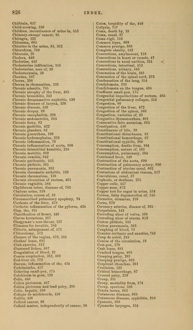 Chilblain, 657 Child-crowing, 336 Children, incontinence of urine in, 553 Chimney-sweeps' cancer, 95 Chiragra, 123 Chloasma, 665 Chlorine in the urine, 81, 362 Chloroform, 760 Chlorosis, 26 Cholera, 440 Cholerine, 443 Cholesterine infiltration, 116 Cholesterine, uses of, 39 Cholesteraemia, 39 Chordee, 197 Chorea, 298 Chorea in rheumatism, 133 Chronic adenitis, 705 Chronic atrophy of the liver, 485 Chronic bronchitis, 342 Chronic desquamative nephritis, 528 Chronic diseases of larynx, 336 Chronic diuresis, 538 Chronic dropsy, 89 Chronic encephalitis, 228 Chronic endometritis, 605 Chronic farcy, 62 Chronic gastritis, 422 Chronic glanders, 62 Chronic gonorrhoea, 199 Chronic hydrocephalus, 233 Chronic inflammation, 79 Chronic inflammation of aorta, 688 Chronic interstitial keratitis, 216 Chronic metritis, 609 Chronic ovaritis, 642 Chronic peritonitis, 513 Chronic phthisis, 365 Chronic pneumonia, 363 Chronic rheumatic arthritis, 139 Chronic rheumatism, 136 Chronic ulceration of rectum, 461 Chronic vaginitis, 584 Chyliferous tubes, diseases of, 703 Chylous urine, 539 Circulation, course of, 19 Circumscribed pulmonary apoplexy, 74 Cirrhosis of the liver, 478 Cirrhotic inflammation of the pylorus, 424 Clap, the, 195 Classification of fevers, 148 Clavus hystericus, 267 Clergyman's sore-throat, 337 Climates for invalids, 782 Clitoris, enlargement of, 571 Clitorotomy, 572 Closure of the vngina, 678, 581 Clothes' louse, 681 Club exercise, 312 Clustered lichen, 667 Coagulation of blood, 21 Coarse crepitation, 362, 368 Cod-liver oil, 772 Caecum, inflammation of the, 434 Coelelmintha, 457 Cohering sinall-pox, 175 Colchicum in gout, 129 Colic, 446 Colica pictonum, 447 Colica pictonum and lead palsy, 286 Colic, hepatic, 500 Colique de niisdricorde, 450 Colitis, 436 Colloid cancer, 96 Colloid matter, independently of cancer, 96 Colon, torpidity of the, 448 Collyria, 757 Coma, death by, 18 Coma, renal, 37 Coma-vigil, 152 Common lepra, 669 Common prurigo, 668 Complete obesity, 142 Concretions, amylaceous, 116 Concretions in heart or vessels, 47 Concretions in nasal cavities, 321 ^ Concretions, intestinal, 452 Concretions, urinary, 543 Concussion of the brain, 241 Concussion of the spinal cord, 273 Condensation of the lung, 354 Condylomata, 210 Condylomata on the tongue, 404 Confluent small-pox, 175 Congenital imperfections of rectum, 465 Congenital pulmonary collapse, 355 Congestion, 80 Congestion of the liver, 472 Congestion of the spleen, 508 Congestion, varieties of, 23 Congestive dysmenorrhoea, 601 Consecutive false aneurism, 691 Constipation, 448 Constituents of bile, 39 Constitutional disturbance, 81 Constitutional hemorrhage, 67 Constitutional syphilis, 209 Consumption, deaths from, 104 Consumption, nature of, 103 Consumption, pulmonary, 364 Continued fever, 149 Contraction of the aorta, 690 Contraction of pulmonary artery, 696 Contraction of uterine canal, 602 Contusions of abdominal viscera, 517 Convulsions, renal, 37 Cophosis, or deafness, 275 Copper colic, 447 Copper-nose, 672 Copper test for sugar in urine, 534 Cornea, fatty degeneration of, 115 Corneitis, strumous, 216 Corns, 679 Coronary arteries, disease of, 395 Corpulence, 142 Corroding ulcer of vulva, 569 Corroding ulcer of uterus, 612 Cotton phthisis, 343 Cotton pneumonia, 343 Coughing of blood, 73 Counter-irritants and caustics, 743 Coup de soleil, 243 Course of the circulation, 19 Cow-pox, 179 Crab louse, 681 Cracked tongue, 403 Creeping pal.sy, 283 Creeping prurigo, 668 Crepitant rhonchus, 361 Cretinism, 122 Critical hemorrhage, 67 Crossed pal.sy, 276 Croup, 331 Croup, mortality from, 174 Croup, spurious, 336 Crusta lactea, 663 Cutaneous diseases, 665 Cutaneous diseases, .syphilitic, 210 Cyanosis, 390 Cynanche laryngea, 334