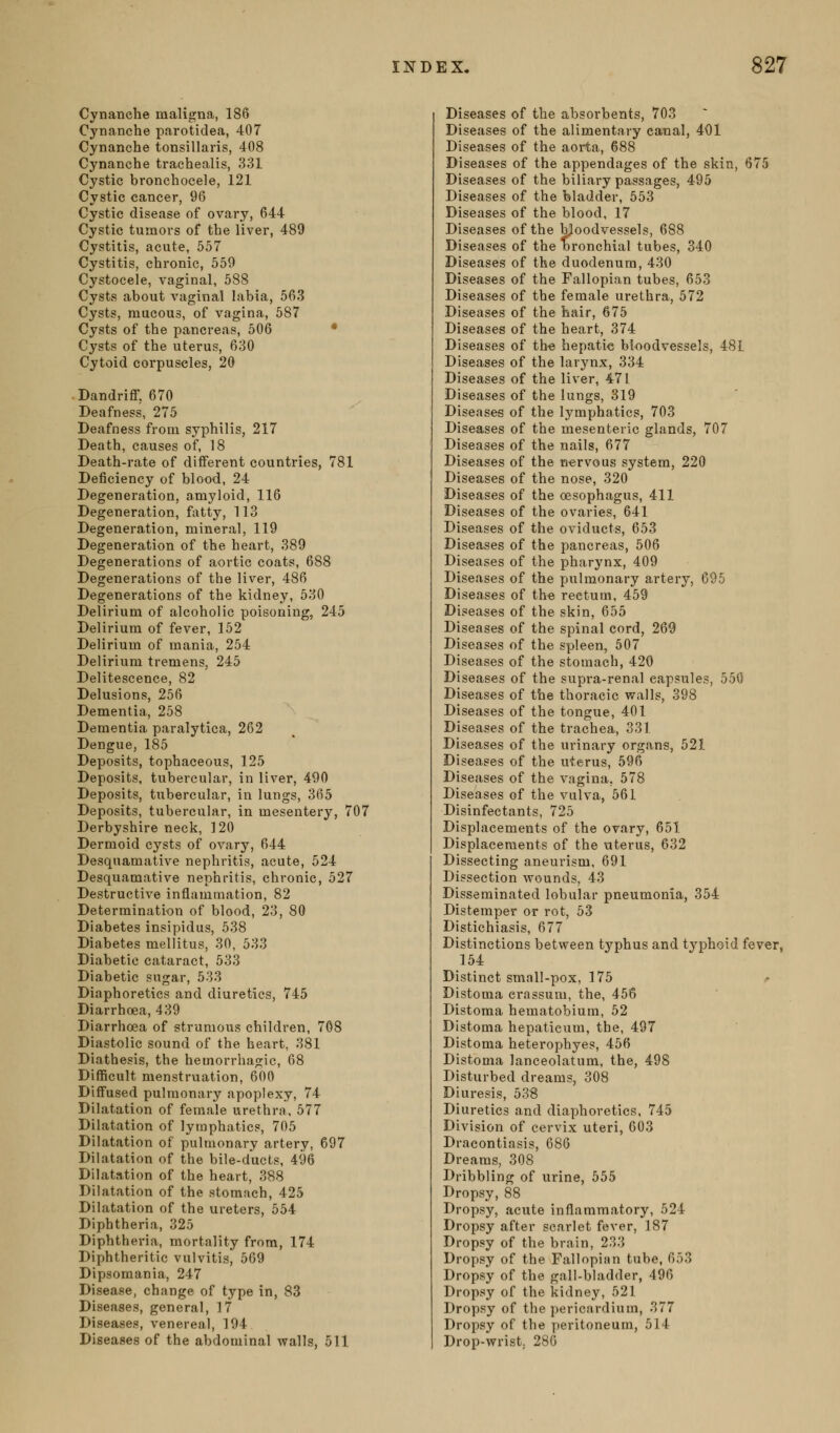 Cynanche maligna, 186 Cynanche parotidea, 407 Cynanche tonsillaris, 408 Cynanche trachealis, 331 Cystic bronchocele, 121 Cystic cancer, 96 Cystic disease of ovary, 644 Cystic tumors of the liver, 489 Cystitis, acute, 557 Cystitis, chronic, 550 Cystocele, vaginal, 588 Cysts about vaginal labia, 563 Cysts, mucous, of vagina, 587 Cysts of the pancreas, 506 * Cysts of the uterus, 630 Cytoid corpuscles, 20 Dandriff, 670 Deafness, 275 Deafness from syphilis, 217 Death, causes of, 18 Death-rate of difiFerent countries, 781 Deficiency of blood, 24 Degeneration, amyloid, 116 Degeneration, fatty, 113 Degeneration, mineral, 119 Degeneration of the heart, 389 Degenerations of aortic coats, 688 Degenerations of the liver, 486 Degenerations of the kidney, 530 Delirium of alcoholic poisoning, 245 Delirium of fever, 152 Delirium of mania, 254 Delirium tremens, 245 Delitescence, 82 Delusions, 256 Dementia, 258 Dementia paralytica, 262 Dengue, 185 Deposits, tophaceous, 125 Deposits, tubercular, in liver, 490 Deposits, tubercular, in lungs, 365 Deposits, tubercular, in mesentery, 707 Derbyshire neck, 120 Dermoid cysts of ovary, 644 Desquamative nephritis, acute, 524 Desquamative nephritis, chronic, 527 Destructive inflammation, 82 Determination of blood, 23, 80 Diabetes insipidus, 538 Diabetes mellitus, 30, 533 Diabetic cataract, 533 Diabetic sugar, 533 Diaphoretics and diuretics, 745 Diarrhoea, 439 Diarrhoea of strumous children, 708 Diastolic sound of the heart, 381 Diathesis, the hemorrhagic, 68 DiflBcult menstruation, 600 Diffused pulmonary apoplexy, 74 Dilatation of female urethra, 577 Dilatation of lymphatics, 705 Dilatation of pulmonary artery, 697 Dilatation of the bile-ducts, 496 Dilatation of the heart, 388 Dilatation of the stomach, 425 Dilatation of the ureters, 554 Diphtheria, 325 Diphtheria, mortality from, 174 Diphtheritic vulvitis, 569 Dipsomania, 247 Disease, change of type in, 83 Diseases, general, 17 Diseases, venereal, 194 Diseases of the abdominal walls, 511 Diseases of the absorbents, 703 Diseases of the alimentary canal, 401 Diseases of the aorta, 688 Diseases of the appendages of the skin, 675 Diseases of the biliary passages, 495 Diseases of the bladder, 553 Diseases of the blood, 17 Diseases of the bloodvessels, 688 Diseases of the bronchial tubes, 340 Diseases of the duodenum, 430 Diseases of the Fallopian tubes, 653 Diseases of the female urethra, 572 Diseases of the hair, 675 Diseases of the heart, 374 Diseases of the hepatic bloodvessels, 48L Diseases of the larynx, 334 Diseases of the liver, 471 Diseases of the lungs, 319 Diseases of the lymphatics, 703 Diseases of the mesenteric glands, 707 Diseases of the nails, 677 Diseases of the nervous system, 220 Diseases of the nose, 320 Diseases of the oesophagus, 411 Diseases of the ovaries, 641 Diseases of the oviducts, 653 Diseases of the pancreas, 506 Diseases of the pharynx, 409 Diseases of the pulmonary artery, 695 Diseases of the rectum, 459 Diseases of the skin, 655 Diseases of the spinal cord, 269 Diseases of the spleen, 507 Diseases of the stomach, 420 Diseases of the supra-renal capsules, 550 Diseases of the thoracic walls, 398 Diseases of the tongue, 401 Diseases of the trachea, 331 Diseases of the urinary organs, 521 Diseases of the uterus, 596 Diseases of the vagina, 578 Diseases of the vulva, 561 Disinfectants, 725 Displacements of the ovary, 651 Displacements of the uterus, 632 Dissecting aneurism, 691 Dissection wounds, 43 Disseminated lobular pneumonia, 354 Distemper or rot, 53 Distichiasis, 677 Distinctions between typhus and typhoid fever, 154 Distinct small-pox, 175 Distoma erassum, the, 456 Distoma hematobium, 52 Distoma hepaticum, the, 497 Distoma heterophyes, 456 Distoma lanceolatum, the, 498 Disturbed dreams, 308 Diuresis, 538 Diuretics and diaphoretics, 745 Division of cervix uteri, 603 Dracontiasis, 686 Dreams, 308 Dribbling of urine, 555 Dropsy, 88 Dropsy, acute inflammatory, 524 Dropsy after scarlet fever, 187 Dropsy of the brain, 233 Dropsy of the Fallopian tube, 653 Dropsy of the gall-bladder, 496 Dropsy of the kidney, 521 Dropsy of the pericardium, 377 Dropsy of the peritoneum, 514 Drop-wrist. 286