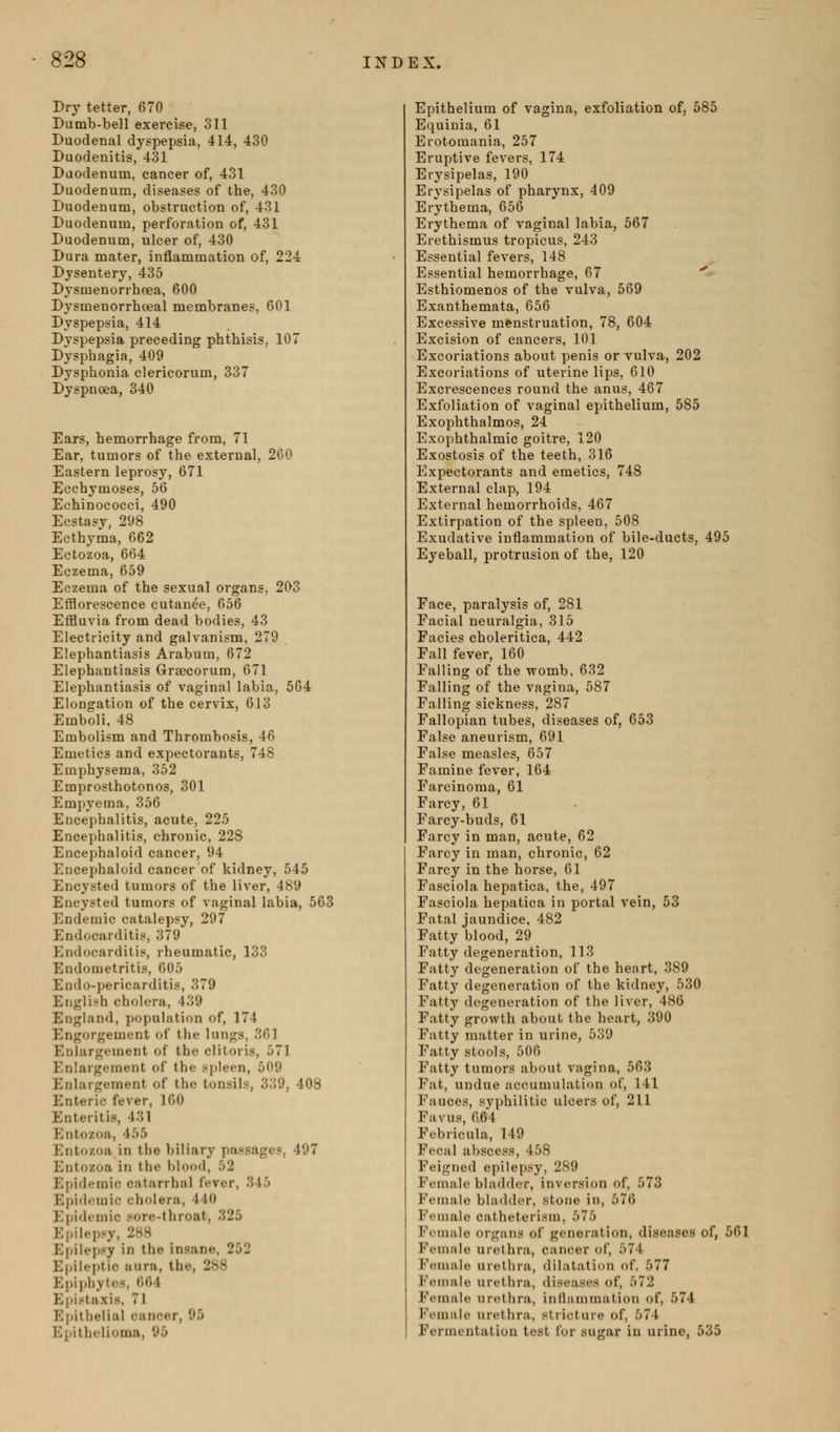 Dry tetter, 670 Dumb-bell exercise, 311 Duodenal dyspepsia, 414, 430 Duodenitis, 431 Duodenum, cancer of, 431 Duodenum, diseases of the, 430 Duodenum, obstruction of, 431 Duodenum, perforation of, 431 Duodenum, ulcer of, 430 Dura mater, inflammation of, 224 Dysentery, 435 Dysmenorrhcea, 600 Dysmenorrhceal membranes, 601 Dyspepsia, 414 Dyspepsia preceding phthisis, 107 Dysphagia, 409 Dysphonia clericorum, 337 Dyspncea, 340 Ears, hemorrhage from, 71 Ear, tumors of the external, 260 Eastern leprosy, 671 Ecchymoses, 66 Echinococci, 490 Ecstasy, 298 Ecthyma, 662 Ectozoa, 664 Eczema, 659 Eczema of the sexual organs, 203 Efflorescence cutanee, 656 Effluvia from dead bodies, 43 Electricity and galvanism, 279 Elephantiasis Arabura, 672 Elephantiasis Graecorum, 671 Elephantiasis of vaginal labia, 564 Elongation of the cervix, 613 Emboli, 48 Embolism and Thrombosis, 46 Emetics and expectorants, 748 Emphysema, 352 Emprosthotonos, 301 Empyema, 356 Encephalitis, acute, 225 Encephalitis, chronic, 228 Encephaloid cancer, 94 Encephaloid cancer of kidney, 545 Encysted tumors of the liver, 489 Encysted tumors of vaginal labia, 563 Endemic catalepsy, 297 Endocarditis, 379 Endocarditis, rheumatic, 133 Endometritis, 605 Endo-pericarditis, 379 English cholera, 439 England, population of, 174 Engorgement of the lungs, 361 Enlargement of the clitoris, 571 Enlargement of the spleen, 509 Enlargement of the tonsils, 339, 408 Enteric fever, 160 Enteritis, 431 Entozoa, 455 Entozoa in the biliary passages, 497 Entozoa in the blood, 52 Epidemic catarrhal fever, 345 Epidemic cholera, 440 Epidemic sore-throat, 325 Epilepsy, 288 Epilepsy in the insane, 252 Epileptic uura, the, 288 Epiphyt(!H, 664 Epistaxis, 71 Epithelial cancer, 95 Epithelioma, 95 Epithelium of vagina, exfoliation of, 585 Equinia, 61 Erotomania, 257 Eruptive fevers, 174 Erysipelas, 190 Erysipelas of pharynx, 409 Erythema, 656 Erythema of vaginal labia, 567 Erethismus tropicus, 243 Essential fevers, 148 Essential hemorrhage, 67 ^ Esthiomenos of the vulva, 569 Exanthemata, 656 Excessive menstruation, 78, 604 Excision of cancers, 101 Excoriations about penis or vulva, 202 Excoriations of uterine lips, 610 Excrescences round the anus, 467 Exfoliation of vaginal epithelium, 585 Exophthalmos, 24 Exophthalmic goitre, 120 Exostosis of the teeth, 316 Expectorants and emetics, 748 External clap, 194 External hemorrhoids, 467 Extirpation of the spleen, 508 Exudative inflammation of bile-ducts, 495 Eyeball, protrusion of the, 120 Face, paralysis of, 281 Facial neuralgia, 315 Facies choleritica, 442 Fall fever, 160 Falling of the womb, 632 Falling of the vagina, 587 Falling sickness, 287 Fallopian tubes, diseases of, 653 False aneurism, 691 False measles, 657 Famine fever, 164 Farcinoma, 61 Farcy, 61 Farcy-buds, 61 Farcy in man, acute, 62 Farcy in man, chronic, 62 Farcy in the horse, 61 Fasciola hepatica, the, 497 Fasciola hepatica in portal vein, 53 Fatal jaundice, 482 Fatty blood, 29 Fatty degeneration, 113 Fatty degeneration of the heart, 389 Fatty degeneration of the kidney, 530 Fatty degeneration of the liver, 486 Fatty growth about the heart, 390 Fatty matter in urine, 539 Fatty stools, 506 Fatty tumors about vagina, 563 Fat, undue accumulation of, 141 Fauces, syphilitic ulcers of, 211 Favus, 664 Febricula, 149 Fecal abscess, 458 Feigned epilepsy, 289 Female bladder, inversion of, 573 Female bladder, stone in, 576 Female catheterism, 575 Female organs of generation, diseases of, 561 Female urethra, cancer of, 574 Feniale urethra, dilatation of, 577 Female urethra, diseases of, 572 Female urethra, inlljimmation of, 574 Female urethra, stricture of, 574 Fermentation test for sugar in urine, 535