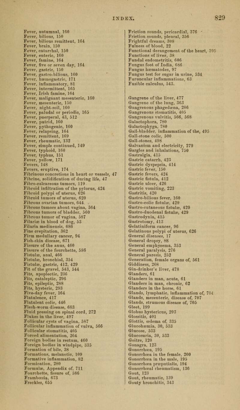 Fever, autumnal, 160 Fever, bilious, 150 Fever, bilious remittent, 164 Fever, brain, 150 Fever, catarrhal, 150 Fever, enteric, 160 Fever, famine, 164 Fever, five or seven clay, 164 Fever, gastric, 150 Fever, gastro-bilious, 160 Fever, haemogastric, 171 Fever, inflammatory, 81 Fever, intermittent, 165 Fever, Irish famine, 164 Fever, malignant mesenteric, 160 Fever, mesenteric, 150 Fever, night-soil, 160 Fever, paludal or periodic, 165 Fever, puerperal, 43, 512 Fever, putrid, 160 Fever, pythogenic, 160 Fever, relapsing, 164 Fever, remittent, 169 Fever, rheumatic, 132 Fever, simple continued, 149 Fever, typhoid, 160 Fever, typhus, 151 Fever, yellow, 171 Fevers, 148 Fevers, eruptive, 174 Fibrinous concretions in heart or vessels, 47 Fibrine, solidification of during life, 47 Fibro-calcareous tumors, 119 Fibroid infiltration of the pylorus, 424 Fibroid polypi of uterus, 626 Fibroid tumors of uterus, 620 Fibrous ovarian tumors, 644 Fibrous tumors about vagina, 564 Fibrous tumors of bladder, 560 Fibrous tumor of vagina, 587 Filariae in blood of dog, 53 Filaria medinensis, 686 Fine crepitation, 362 Firm medullary cancer, 94 Fish-skin disease, 671 Fissure of the anus, 460 Fissure of the fourchette, 586 Fistulas, anal, 466 Fistulae, bronchial, 354 FistuIfB, gastric, 412, 429 Fit of the gravel, 543, 544 Fits, apoplectic, 236 Fits, cataleptic, 296 Fits, epileptic, 288 Fits, hysteric, 293 Five-day fever, 164 Flatulence, 417 Flatulent colic, 446 Flesh-worm disease, 683 Fluid pressing on spinal cord, 272 Flukes in the liver, 497 Follicular cysts of vagina, 587 Follicular inflammation of vulva, 566 Follicular stomatitis, 405 Forced alimentation, 264 Foreign bodies in rectum, 460 Foreign bodies in windpipe, 335 Formation of bile, 38 Formations, melanotic, 109 Formative inflammation, 82 Formication, 280 Formulae, Appendix of, 711 Fourchette, fissure of, 586 Framboesia, 673 Freckles, 655 Friction sounds, pericardial, 376 ~ Friction sounds, pleural, 356 Frightful dreams, 308 Fulness of blood, 22 Functional derangement of the heart, 395 Functions of liver, 38 Fundal endometritis, 606 Fungus foot of India, 686 Fungus hsematodes, 97 Fungus test for sugar in urine, 534 Furuncular inflammations, 63 Fusible calculus, 543. Gangrene of the liver, 477 Gangrene of the lung, 363 Gangrenous phagedaona, 206 Gangrenous stomatitis, 405 Gangrenous vulvitis, 566, 568 Galactophora, 780 Galactophyga, 780 Gall-bladder, inflammation of the, 495 Gall-stone colic, 500 Gall-stones, 498 Galvanism and electricity, 279 Gargles and inhalations, 750 Gastralgia, 415 Gastric catarrh, 423 Gastric dyspepsia, 414 Gastric fever, 150 Gastric fevers, 424 Gastric fistula, 412 Gastric ulcer, 426 Gastric vomiting, 223 Gastritis, 420 Gastro-bilious fever, 160 Gastro-colic fistulte, 429 Gastro-cutaneous fistulas, 429 Gastro-duodenal fistulas, 429 Gastrodynia, 415 Gastrotomy, 413 Gelatiniform cancer, 96 Gelatinous polypi of uterus, 626 General diseases, 17 General dropsy, 88 General emphysema, 353 General paralysis, 276 General paresis, 252 Generation, female organs of, 561 Giddiness, 268 Gin-drinker's liver, 478 Glanders, 61 Glanders in man, acute, 61 Glanders in man, chronic, 62 Glanders in the horse, 61 Glands, lymphatic, inflammation of, 704 Glands, mesenteric, disease of, 707 Glands, strumous disease of, 705 Gleet, 199 Globus hystericus, 293 Glossitis, 401 Glottis, oedema of, 335 Glucohaemia, 30, 533 Glucose, 533 Glucosuria, 30, 533 Goitre, 120 (jonagra, 123 Gonorrhoea, 195 Gonorrhoea in the female, 200 Gonorrhoea in the male, 195 Gonorrhoea pracputialis, 194 Gonorrhoeal rheumatism, 136 Gout, 123 Gout, rheumatic, 139 Gouty bronchitis, 343