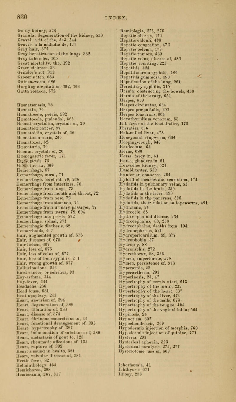 Gouty kidney, 523 Granular degeneratian of the kidney, 530 Gravel, a fit of the, 543, 544 Graves, a la maladie de, 121 Gray hair, 677 Gray hepatization of the lungs, 362 Gray tubercles, 105 Great mortality, the, 192 Green sickness, 26 Grinder's rot, 343 Grocer's itch, 663 Guinea-worm, 686 Gurgling crepitation, 362, 368 Gutta rosacea, 672 Hcematemesis, 75 Hcematin, 20 Hcematocele, pelvic, 592 Htematocele, pudendal, 565 Ha?matocrystallin, crystals of, 20 Haematoid cancer, 97 Ha?matoidin, crystals of, 20 Hematoma auris, 260 Hoomatozoa, 52 Haimaturia, 70 Haimin, crystals of, 20 Hajmogastric fever, 171 Hiiei^optysis, 73 Ha>i; othorax, 360 Hemorrhage, 67 Hemorrhage, aural, 71 Hemorrhage, cerebral, 70, 236 Hemorrhage from intestines, 76 Hemorrhage from lungs, 73 Hemorrhage from mouth and throat, 72 Hemorrhage from nose, 72 Hemorrhage from stomach, 75 Hemorrhage from urinary passages, 77 Hemorrhage from uterus, 78, 604 Hemorrhage into pelvis, 592 Hemorrhage, spinal, 271 Hemorrhagic diathesis, 68 Hemorrhoids, 407 Hair, augmented growth of, 676 Hair, diseases of, 675 p Hair lichen, 667 Hair, loss of, 676 Hair, loss of color of, 677 Hair, loss of from syphilis, 211 Hair, wrong growth of, 677 Hallucinations, 256 Hard cancer, or scirrhus, 93 Hay-asthma, 344 Hay-fever, 344 Headache, 266 Head louse, 681 Heat apoplexy, 243 Heart, aneurism of, 394 Heart, degeneration of, 389 Heart, dilatation of, 388 Heart, disease of, 374 Heart, fibrinrtus concretions in, 46 Heart, functional derangement of, 395 Heart, hypertrophy of, 3S7 Heart, inflammation of substance of, 380 H^-art, metastasis of gout to, 125 Heart, rheumatic affections of, 133 Heart, rupture of, 392 Heart's sound in health, 381 Heart, valvular diseases of, 381 Hfjctic fever, 82 Ilelminthology, 455 Hemichorea, 298 Hemicrania, 267, 317 Hemiplegia, 275, 27& Hepatic abscess, 476 Hepatic calculi, 498 Hepatic congestion, 472 Hepatic oedema, 473 Hepatic tumors, 489 Hepatic veins, disease of, 481 Hepatic vomiting, 223 Hepatitis, 424 Hepatitis from syphilis, 480 Hepatitis gummosa, 4S0 '' Hepatization of the lung, 261 Hereditary syphilis, 215 Hernia, obstructing the bowels, 450 Hernia of the ovary, 651 Herpes, 659 Herpes circinatus, 664 Herpes prseputialis, 202 Herpes tonsurans, 664 Hexathyridium venarum, 53 Hill fever of the East Indies, 170 Hirsuties, 676 Hob-nailed liver, 478 Honeycomb ringworm, 664 Hooping-cough, 346 Hordeolum, 64 Horns, 680 Horse, farcy in, 61 Horse, glanders in, 61 Horseshoe kidney, 521 Humid tetter, 659 Hunterian chancres, 204 Hybrid of measles and scarlatina, 174 Hydatids in pulmonary veins, 53 Hydatids in the brain, 230 Hydatids in the liver, 490 Hydatids in th<e pancreas, 606 Hydatids, their relation to tapeworms, 491 Hydra}mia, 24 Hydrocele, 88 Hydrocephaloid disease, 234 Hydrocephalus, 88, 233 Hydrocephalus, deatiis from, 104 Hydronephrosis, 521 Hydropericardium, 88, 377 Hydrophobia, 57 Hydropsy, 88 Hydrorachis, 272 Hydrothorax, 88, 356 Hymen, imperforate, 578 Hymen, persistence of, 578 Hypera^mia, 22 Hyperoosthesia, 293 Hyperinosis, 23, 47 Hypertrophy of cervix uteri, 613 Hypertrophy of the brain, 232 Hypertrophy of the heart, 387 Hypertrophy of the liver, 474 Hypertrophy of the nails, 678 Hypertrophy of the tongue, 404 Hypertrophy of the vaginal labia, 564 Ilypinosis, 24 Hypnotism, 307 Hypochondriasis, 309 Hypodermic injection of morphia, 760 Hypodermic injection of quinine, 771 Hysteria, 292 Hysterical aphonia, 323 Hysterical paralysis, 275, 277 Hysterotome, use of, 003 Ichorhu^mia, 41 Ichthyosis, 671 Idiocy, 258
