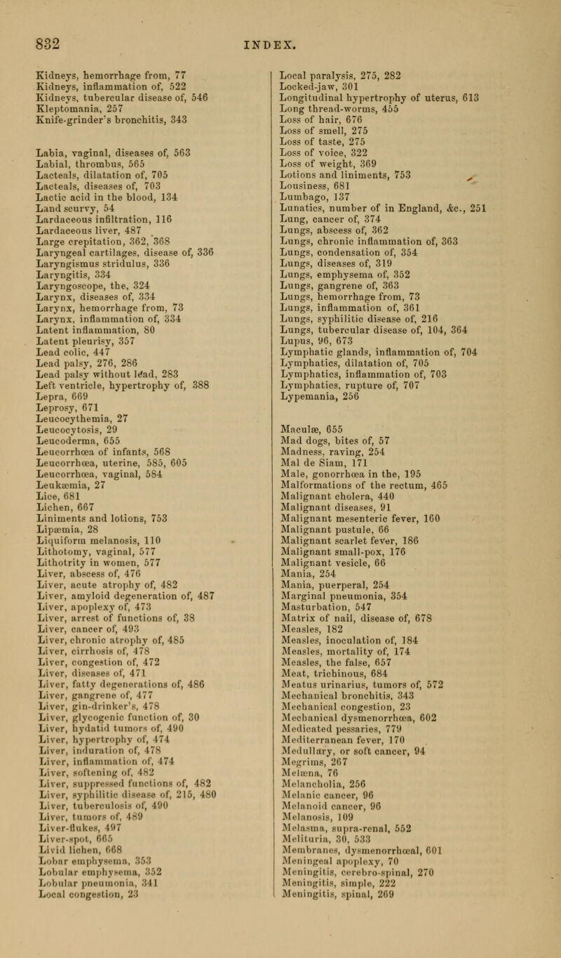 Kidneys, hemorrhage from, 77 Kidneys, iniiammation of, 522 Kidneys, tubercular disease of, 546 Kleptomania, 257 Knife-grinder's bronchitis, 343 Labia, vaginal, diseases of, 563 Labial, thrombus, 565 Lacteals, dilatation of, 705 Lacteals, diseases of, 703 Lactic acid in the blood, 134 Land scurvy, 54 Lardaceous infiltration, 116 Lardaceous liver, 487 Large crepitation, 362, 368 Laryngeal cartilages, disease of, 336 Laryngismus stridulus, 336 Laryngitis, 334 Laryngoscope, the, 324 Larynx, diseases of, 334 Larynx, hemorrhage from, 73 Larynx, inflammation of, 334 Latent inflammation, 80 Latent pleurisy, 357 Lead colic, 447 Lead palsy, 276, 286 Lead palsy without l^ad, 283 Left ventricle, hypertrophy of, 388 Lepra, 669 Leprosy, 671 Leucocythemia, 27 Leucocytosis, 29 Leucoderma, 655 Leucorrhoea of infants, 568 Leucorrhoea, uterine, 585, 605 Leucorrhoea, vaginal, 584 Leukaemia, 27 Lice, 681 Lichen, 667 Liniments and lotions, 753 Lipaemia, 28 Liquiform melanosis, 110 Lithotomy, vaginal, 577 Lithotrity in women, 577 Liver, abscess of, 476 Liver, acute atrophy of, 482 Liver, amyloid degeneration of, 487 Liver, apoplexy of, 473 Liver, arrest of functions of, 38 Liver, cancer of, 493 Liver, chronic atrophy of, 485 Liver, cirrhosis of, 478 Liver, congestion of, 472 Liver, diseases of, 471 Liver, fatty degenerations of, 486 Liver, gangrene of, 477 Liver, gin-drinker's, 478 Liver, glycogenic function of, 30 Liver, hydatid tumors of, 490 Liver, hypertrophy of, 474 Liver, induration of, 478 Liver, inflammation of, 474 Liver, softening of, 482 Liver, suppressed functions of, 482 Liver, syphilitic disease of, 215, 480 Liver, tuberculosis of, 490 Liver, tumors of, 489 Liver-flukes, 4ft7 Liver-spot, 665 Livid lichen, 668 Lobnr emphysema, 353 Lobular emphysema, 352 Lobular pneumonia, 341 Local congestion, 23 Local paralysis, 275, 282 Locked-jaw, 301 Longitudinal hypertrophy of uterus, 613 Long thread-worms, 455 Loss of hair, 676 Loss of smell, 275 Loss of taste, 275 Loss of voice, 322 Loss of weight, 369 Lotions and liniments, 753 ^ Lousiness, 681 Lumbago, 137 Lunatics, number of in England, <fec., 251 Lung, cancer of, 374 Lungs, abscess of, 362 Lungs, chronic inflammation of, 363 Lungs, condensation of, 354 Lungs, diseases of, 319 Lungs, emphysema of, 352 Lungs, gangrene of, 363 Lungs, hemorrhage from, 73 Lungs, inflammation of, 361 Lungs, syphilitic disease of, 216 Lungs, tubercular disease of, 104, 364 Lupus, 96, 673 Lymphatic glands, inflammation of, 704 Lymphatics, dilatation of, 705 Lymphatics, inflammation of, 703 Lymphatics, rupture of, 707 Lypemania, 256 Maculae, 655 Mad dogs, bites of, 57 Madness, raving, 254 Mai de Siam, 171 Male, gonorrhoea in the, 195 Malformations of the rectum, 465 Malignant cholera, 440 Malignant diseases, 91 Malignant mesenteric fever, 160 Malignant pustule, 66 Malignant scarlet feVer, 186 Malignant small-pox, 176 Malignant vesicle, 66 Mania, 254 Mania, puerperal, 254 Marginal pneumonia, 354 Masturbation, 547 Matrix of nail, disease of, 678 Measles, 182 Measles, inoculation of, 184 Measles, mortality of, 174 Measles, the false, 657 Meat, trichinous, 684 Meatus urinarius, tumors of, 572 Mechanical bronchitis, 343 Mechanical congestion, 23 Mechanical dysmenorrhcea, 602 Medicated pessaries, 779 Mediterranean fever, 170 Medullary, or soft cancer, 94 Megrims, 267 Meiaena, 76 Melancholia, 256 Melanic cancer, 96 Melanoid cancer, 96 Melanosis, 109 Melasma, supra-renal, 552 Melituria, 30. 533 Membranes, dysmenorrhccal, 601 Meningeal apoplexy, 70 Meningitis, cerebro-spinal, 270 Meningitis, simple, 222 Meningitis, spinal, 269