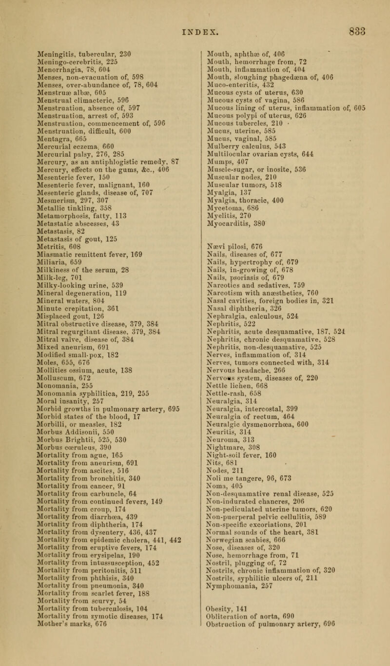 Meningitis, tubercular, 230 Meningo-cerebritis, 225 Menorrhagia, 78, 604 Menses, non-evacuation of, 598 Menses, over-abundance of, 78, 604 Menstruge albae, 605 Menstrual climacteric, 596 Menstruation, absence of, 597 Menstruation, arrest of, 593 Menstruation, commencement of, 596 Menstruation, difficult, 600 Mentagra, 665 Mercurial eczema; 660 Mercurial palsy, 276, 285 Mercury, as an antiphlogistic remedy, 87 Mercury, effects on the gums, &c., 406 Mesenteric fever, 150 Mesenteric fever, malignant, 160 Mesenteric glands, disease of, 707 Mesmerism, 297, 307 Metallic tinkling, 358 Metamorphosis, fatty, 113 Metastatic abscesses, 43 Metastasis, 82 Metastasis of gout, 125 Metritis, 608 Miasmatic remittent fever, 169 Miliaria, 659 Milkiness of the serum, 28 Milk-leg, 701 Milky-looking urine, 539 Mineral degeneration, 119 Mineral waters, 804 Minute crepitation, 361 Misplaced gout, 126 Mitral obstructive disease, 379, 384 Mitral regurgitant disease, 379, 384 Mitral valve, disease of, 384 Mixed aneurism, 691 Modified small-pox, 182 Moles, 655, 676 Mollities ossium, acute, 138 Molluscum, 672 Monomania, 255 Monomania syphilitica, 219, 255 Moral insanity, 257 Morbid growths in pulmonary artery, 695 Morbid states of the blood, 17 Morbilli, or measles, 182 Morbus Addisonii, 550 Morbus Brightli, 525, 530 Morbus coeruleus, 390 Mortality from ague, 165 Mortality from aneurism, 691 Mortality from ascites, 516 Mortality from bronchitis, 340 Mortality from cancer, 91 Mortality from carbuncle, 64 Mortality from continued fevers, 149 Mortality from croup, 174 Mortality from diarrhoea, 439 Mortality from diphtheria, 174 Mortality from dysentery, 436, 437 Mortality from epidemic cholera, 441, 442 Mortality from eruptive fevers, 174 Mortality from erysipelas, 190 Mortality from intussusception, 452 Mortality from peritonitis, 511 Mortality from phthisis, 340 Mortality from pneumonia, 340 Mortality from scarlet fever, 188 Mortality from scurvy, 54 Mortality from tuberculosis, 104 Mortality from zymotic diseases, 174 Mother's marks, 676 Mouth, aphthae of, 406 Mouth, hemorrhage from, 72 Mouth, inflammation of, 404 Mouth, sloughing phagedsena of, 406 Muco-enteritis, 432 Mucous cysts of uterus, 630 Mucous cysts of vagina, 586 Mucous lining of uterus, inflammation of, 605 Mucous polypi of uterus, 626 Mucous tubercles, 210 • Mucus, uterine, 585 Mucus, vaginal, 585 Mulberry calculus, 543 Multilocular ovarian cysts, 644 Mumps, 407 Muscle-sugar, or inosite, 536 Muscular nodes, 210 Muscular tumors, 518 Myalgia, 137 Myalgia, thoracic, 400 Mycetoma, 686 Myelitis, 270 Mvocarditis, 380 Naevi pilosi, 676 Nails, diseases of, 677 Nails, hypertrophy of, 679 Nails, in-growing of, 678 Nails, psoriasis of, 679 Narcotics and sedatives. 759 Narcotism with anaesthetics, 760 Nasal cavities, foreign bodies in, 321 Nasal diphtheria, 326 Nephralgia, calculous, 524 Nephritis, 522 Nephritis, acute desquamative, 187, 524 Nephritis, chronic desquamative, 528 Nephritis, non-desquamative, 525 Nerves, inflammation of, 314 Nerves, tumors connected with, 314 Nervous headache, 266 NervoBs system, diseases of, 220 Nettle lichen, 668 Nettle-rash, 658 Neuralgia, 314 Neuralgia, intercostal, 399 Neuralgia of rectum, 464 Neuralgic dysmenorrhoea, 600 Neuritis, 314 Neuroma, 313 Nightmare, 308 Night-soil fever, 160 Nits, 681 Nodes, 211 Noli me tangere, 96, 673 Noma, 405 Non-desquamative renal disease, 525 Non-indurated chancres, 206 Non-pediculated uterine tumors, 620 Non-puerperal pelvic cellulitis, 589 Non-specific excoriations, 201 Normal sounds of the heart, 381 Norwegian scabies, 666 Nose, diseases of, 320 Nose, hemorrhage from, 71 Nostril, plugging of, 72 Nostrils, chronic inflammation of, 320 Nostrils, syphilitic ulcers of, 211 Nymphomania, 257 Obesity, 141 Obliteration of aorta, 690 Obstruction of pulmonary artery, 696