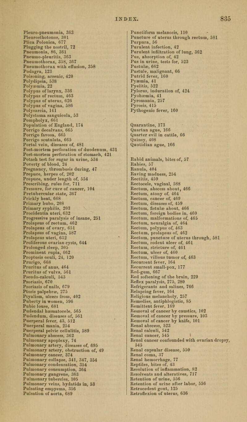 Pleuro-pneumonia, 363 Pleurosthotonos, 301 Plica Polonica, 677 Plugging the nostril, 72 Pneumonia, 86, 361 Pneumo-pleuritis, 363 Pneumothorax, 358, 367 Pneumothorax with effusion, 358 Podagra, 123 Poisoning, arsenic, 420 Polydipsia, 538 Polya?mia, 22 Polypus of larynx, 336 Polypus of rectum, 463 Polypus of uterus, 626 Polypus of vagina, 586 Polysarcia, 141 Polystoma sanguicola, 53 Pompholyx, 661 Population of England, 174 Porrigo decalvans, 665 Porrigo favosa, 665 Porrigo scutulata, 665 Portal vein, diseases of, 481 Post-mortem perforation of duodenum, 431 Post-mortem perforation of stomach, 421 Potash test for sugar in urine, 534 Poverty of blood, 24 Pregnancy, thrombosis during, 47 Prepuce, herpes of, 202 Prepuce, under length of, 554 Prescribing, rules for, 711 Pressure, for cure of cancer, 104 Pretubercular state, 367 Prickly heat, 668 Primary bubo, 208 Primary syphilis, 203 Procidentia uteri, 632 Progressive paralysis of insane, 251 Prolapsus of rectum, 462 Prolapsus of ovarj', 651 Prolapsus of vagina, 587 Prolapsus uteri, 632 Proliferous ovarian cysts, 644 Prolonged sleep, 305 Prominent rupia, 662 Proptosis oculi, 24, 120 Prurigo, 668 Pruritus of anus, 464 Pruritus of vulva, 561 Pseudo-calculi, 643 Psoriasis, 670 Psoriasis of nails, 679 Ptosis palpebrse, 275 Piyalism, ulcers from, 402 Puberty in women, 596 Pubic louse, 681 Pudendal hsematocele, 565 Pudendum, diseases of, 561 Puerperal fever, 43, 512 Puerperal mania, 254 Puerperal pelvic cellulitis, 589 Pulmonary abscess, 362 Pulmonary apoplexy, 74 Pulmonary artery, diseases of, 695 Pulmonary artery, obstruction of, 49 Pulmonary cancer, 374 Pulmonary collapse, 341, 347, 354 Pulmonary condensation, 354 Pulmonary consumption, 364 Pulmonary gangrene, 363 Pulmonary tubercles, 105 Pulmonary veins, hydatids in, 53 Pulsating emy>yema, 356 Pulsation of aorta, 089 Punctiform melanosis, 110 Puncture of uterus through rectum, 581 Purpura, 56 Purulent infection, 42 Purulent infiltration of lung, 362 Pus, absorption of, 42 Pus in urine, tests for, 523 Pustulaj, 662 Pustule, malignant, 66 Putrid fever, 160 Pyaamia, 41 Pyelitis, 522 Pylorus, induration of, 424 Pyohsemia, 41 Pyromania, 257 Pyrosis, 415 Pythogenic fever, 160 Quarantine, 173 Quartan ague, 166 Quarter evil in cattle, 66 Quinsy, 408 Quotidian ague, 166 Eabid animals, bites of, 57 Rabies, 57 Ranula, 404 Raving madness, 254 Rectitis, 459 Rectocele, vaginal, 588 Rectum, abscess about, 466 Rectum, atony of, 464 Rectum, cancer of, 469 Rectum, diseases of, 459 Rectum, fistulee about, 466 Rectum, foreign bodies in, 460 Rectum, malformations of, 465 Rectum, neuralgia of, 464 Rectum, polypus of, 463 Rectum, prolapsus of, 462 Rectum, puncture of uterus through, 581 Rectum, rodent ulcer of, 461 Rectum, stricture of, 461 Rectum, ulcer of, 460 Rectum, villous tumor of, 463 Recurrent fever, 164 Recurrent small-pox, 177 Red-gum, 667 Red softening of the brain, 229 Reflex paralysis, 275, 280 Refrigerants and salines, 766 Relapsing fever, 164 Religious melancholy, 257 Remedies, antiphlogistic, 85 Remittent fever, 109 Removal of cancer by caustics, 102 Removal of cancer by pressure, 103 Removal of cancer by knife, 101 Renal abscess, 623 Renal calculi, 642 Renal cancer, 545 1 Renal cancer confounded with ovarian dropsy, 545 Renal capsular disease, 650 Renal coma, 37 Renal hemorrhage, 77 Reptiles, bites of, 43 Resolution of inflammation, 82 Resolvents and alteratives, 717 Retention of urine, 566 Retention of urine after labor, 556 Retrocedent gout, 125 Retroflexion of uterus, 036