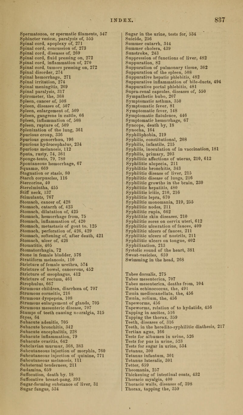Spermatozoa, or spermatic filaments, 547 Sphincter vesicae, paralysis of, 555 Spinal cord, apoplexy of, 271 Spinal cord, concussion of, 273 Spinal cord, diseases of, 269 Spinal cord, fluid pressing on, 272 Spinal cord, inflammation of, 270 Spinal cord, tumors pressing on, 272 Spinal disorder, 274 Spinal hemorrhage, 271 Spinal irritation, 274 Spinal meningitis, 269 Spinal paralysis, 317 Spirometer, the, 368 Spleen, cancer of, 508 Spleen, diseases of, 507 Spleen, enlargement of, 509 Spleen, gangrene in cattle, 66 Spleen, inflammation of, 508 Spleen, rupture of, 509 Splenization of the lung, 361 Spurious croup, 336 Spurious gonorrhoea, 196 Spurious hydrocephalus, 234 Spurious melanosis, 112 Sputa, rusty, 74, 361 Sponge-tents, 79, 780 Spontaneous hemorrhage, 67 Squamae, 669 Stagnation or stasis, 80 Starch corpuscles, 116 Stercorine, 40 Sterelmintha, 455 Stiff neck, 137 Stimulants, 767 Stomach, cancer of, 428 Stomach, catarrh of, 423 Stomach, dilatation of, 425 Stomach, hemorrhage from, 75 Stomach, inflammation of, 420 Stomach, metastasis of gout to, 125 Stomach, perforation of, 426, 429 Stomach, softening of, after death, 421 Stomach, ulcer of, 426 Stomatitis, 405 Stomatorrhagia, 72 Stone in female bladder, 576 Stratiform melanosis, 110 Stricture of female urethra, 574 Stricture of bowel, cancerous, 452 Stricture of oesophagus, 412 Stricture of rectum, 461 Strophulus, 667 Strumous children, diarrhoea of, 707 Strumous corneitJs, 216 Strumous dyspepsia, 108 Strumous enlargement of glands, 705 Strumous mesenteric disease, 707 Stumps of teeth causing neuralgia, 315 Styes, 64 Subacute adenitis, 705 Subacute bronchitis, 342 Subacute encephalitis, 228 Subacute inflammation, 79 Subacute ovaritis, 642 Subclavian murmur, 368, 383 Subcutaneous injection of morphia, 760 Subcutaneous injection of quinine, 771 Subcutaneous melanosis, 111 Substernal tenderness, 211 Sudamina, 659 SuflFocation, death by. 18 Suffocative breast-pang, 393 Sugar-forming substance of liver, 31 Sugar fungus, 534 Sugar in the urine, tests for, 534 Suicide, 256 Summer catarrh, 344 Summer cholera, 439 Sunstroke, 243 Suppression of functions of liver, 482 Suppuration, 82 Suppuration of pulmonary tissue, 362 Suppuration of the spleen, 508 Suppurative hepatic phlebitis, 482 Suppurative inflammation of bile-ducts, 494 Suppurative portal phlebitis, 481 Supra-renal capsules, diseases of, 550 Sympathetic bubo, 207 Symptomatic asthma, 350 Symptomatic fever, 81 Symptomatic fever, 148 Symptomatic flatulence, 446 Symptomatic hemorrhage, 67 Syncope, death by, 18 Synocha, 164 Syphiliphobia, 219 Syphilis, constitutional, 208 Syphilis, infantile, 215 Syphilis, inoculation of in vaccination, 181 Syphilis, primary, 203 Syphilitic affections of uterus, 210, 612 Syphilitic alopecia, 211 Syphilitic bronchitis, 343 Syphilitic disease of liver, 215 Syphilitic disease of lungs, 216 Syphilitic growths in the brain, 230 Syphilitic hepatitis, 480 Syphilitic iritis, 210, 216 Syphilitic lepra, 670 Syphilitic monomania, 219, 255 Syphilitic nodes, 211 Syphilitic rupia, 662 Syphilitic skin diseases, 210 Syphilitic sores on cervix uteri, 612 Syphilitic ulceration of fauces, 409 Syphilitic ulcers of fauces, 211 Syphilitic ulcers of nostrils, 211 Syphilitic ulcers on tongue, 402 Syphilization, 213 Systolic sound of the heart, 381 Sweat-vesicles, 659 Swimming in the head, 268 Tabes dorsalis, 275 Tabes mesenterica, 707 Tabes mesenterica, deaths from, 104 Taenia echinococcus, the, 49 L Taenia mediocanellata, the, 456 Taenia, solium, the, 456 Tapeworms, 456 Tapeworms, relation of to hydatids, 456 Tapping in ascites, 516 Tapping the thorax, 359 Teeth, diseases of, 316 Teeth, in the heredito-syphilitic diathesis, 217 Tertian ague, 166 Tests for albumen in urine, 526 Tests for pus in urine, 523 Tests for sugar in urine, 534 Tetanus, 300 Tetanus infantum, 301 Tetanus lateralis, 301 Tetter, 659 Theomania, 257 Thickening of intestinal coats, 432 Thoracic myalgia, 400 Thoracic walls, diseases of, 398 Thorax, tapping the, 359