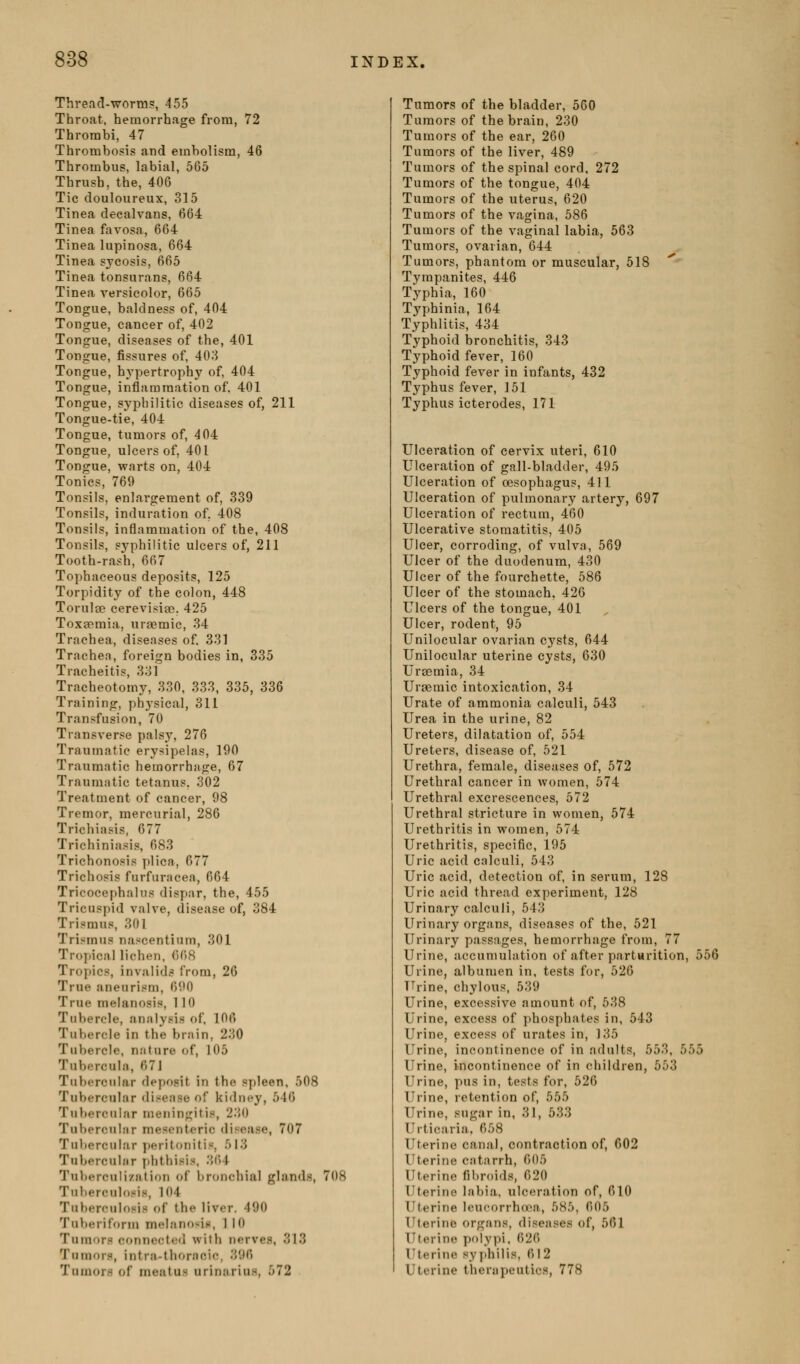 Thread-worm?, 455 Throat, hemorrhage from, 72 Thrombi, 47 Thrombosis and embolism, 46 Thrombus, labial, 565 Thrush, the, 406 Tic douloureux, 315 Tinea deealvans, 664 Tinea favosa, 664 Tinea lupinosa, 664 Tinea sycosis, 665 Tinea tonsurans, 664 Tinea versicolor, 665 Tongue, baldness of, 404 Tongue, cancer of, 402 Tongue, diseases of the, 401 Tongue, fissures of, 403 Tongue, hA'pertrophy of, 404 Tongue, inflammation of. 401 Tongue, syphilitic diseases of, 211 Tongue-tie, 404 Tongue, tumors of, 404 Tongue, ulcers of, 401 Tongue, warts on, 404 Tonics, 769 Tonsils, enlargement of, 339 Tonsils, induration of, 408 Tonsils, inflammation of the, 408 Tonsils, syphilitic ulcers of, 211 Tooth-rash, 667 Tophaceous deposits, 125 Torpidity of the colon, 448 Torulce cerevisigo. 425 Toxeemia, uraemic, 34 Trachea, diseases of 331 Trache.T, foreign bodies in, 335 Tracheitis, 331 Tracheotomy, 330, 333, 335, 336 Training, physical, 311 Transfusion, 70 Transverse palsy, 276 Traumatic erysipelas, 190 Traumatic hemorrhage, 67 Traumatic tetanus. 302 Treatment of cancer, 98 Tremor, mercurial, 286 Trichiasis, 677 Trichiniasis, 683 Trichonosis plica, 677 Trichosis furfuracea, 664 Tricocephalus dispar, the, 455 Tricuspid valve, disease of, 384 Trismus, 301 Trismus nascentium, 301 Tropical lichen, Om Tropics, invalids from, 26 True aneurism, 690 True melanosis, 110 Tubercle, analysis of. 106 Tubercle in the brain, 230 Tubercle, nnture of, 105 Tubercula, 671 Tubercular deposit in the spleen, 508 Tubercular disease of kidney, 546 Tubercular meningitis, 230 Tubercular mesenteric disease, 707 Tubercular peritonitis, 513 Tuberculiir phthisis, 364 Tuberculization of bronchial glands, 708 Tuberculosis, 104 Tuberculosis of the liver. 490 Tuberiforin melanosin, 1 10 Tumors connectc<I with nerves, 313 Turaora, intra-thoracic, 396 Tumors of meatus urinarius, 572 Tumors of the bladder, 560 Tumors of the brain, 230 Tumors of the ear, 260 Tumors of the liver, 489 Tumors of the spinal cord, 272 Tumors of the tongue, 404 Tumors of the uterus, 620 Tumors of the vagina, 586 Tumors of the vaginal labia, 563 Tumors, ovarian, 644 Tumors, phantom or muscular, 518 Tympanites, 446 Typhi a, 160 Typhinia, 164 Typhlitis, 434 Typhoid bronchitis, 343 Typhoid fever, 160 Typhoid fever in infants, 432 Typhus fever, 151 Typhus icterodes, 171 Ulceration of cervix uteri, 610 Ulceration of gall-bladder, 495 Ulceration of oesophagus, 411 Ulceration of pulmonary artery, 697 Ulceration of rectum, 460 Ulcerative stomatitis, 405 Ulcer, corroding, of vulva, 569 Ulcer of the duodenum, 430 Ulcer of the fourchette, 586 Ulcer of the stomach, 426 Ulcers of the tongue, 401 Ulcer, rodent, 95 Unilocular ovarian cysts, 644 Unilocular uterine cysts, 630 Ursemia, 34 Uraemic intoxication, 34 Urate of ammonia calculi, 543 Urea in the urine, 82 Ureters, dilatation of, 554 Ureters, disease of, 521 Urethra, female, diseases of, 572 Urethral cancer in women, 574 Urethral excrescences, 572 Urethral stricture in women, 574 Urethritis in women, 574 Urethritis, specific, 195 Uric acid calculi, 543 Uric acid, detection of, in serum, 128 Uric acid thread experiment, 128 Urinary calculi, 543 Urinary organs, diseases of the, 521 Urinary passages, hemorrhage from, 77 Urine, accumulation of after partarition, 55( Urine, albumen in, tests for, 520 TTrine, chylous, 539 Urine, excessive amount of, 638 Urine, excess of phosphates in, 543 Urine, excess of urates in, 135 Urine, incontinence of in adults, 553, 555 Urine, incontinence of in children, 553 Urine, pus in, tests for, 526 Urine, retention of, 555 Urine, sugar in, 31, 533 Urticaria. 658 Uterine canal, contraction of, 602 Uterine catarrh, 605 Uterine fibroids, 620 Uterine labia, ulceration of, 610 Uterine Icucorrhoea, 585, 605 Uterine organs, diseases of, 561 TTterino polypi, 626 Uterine syphilis, 612 Uterine therapeutics, 778
