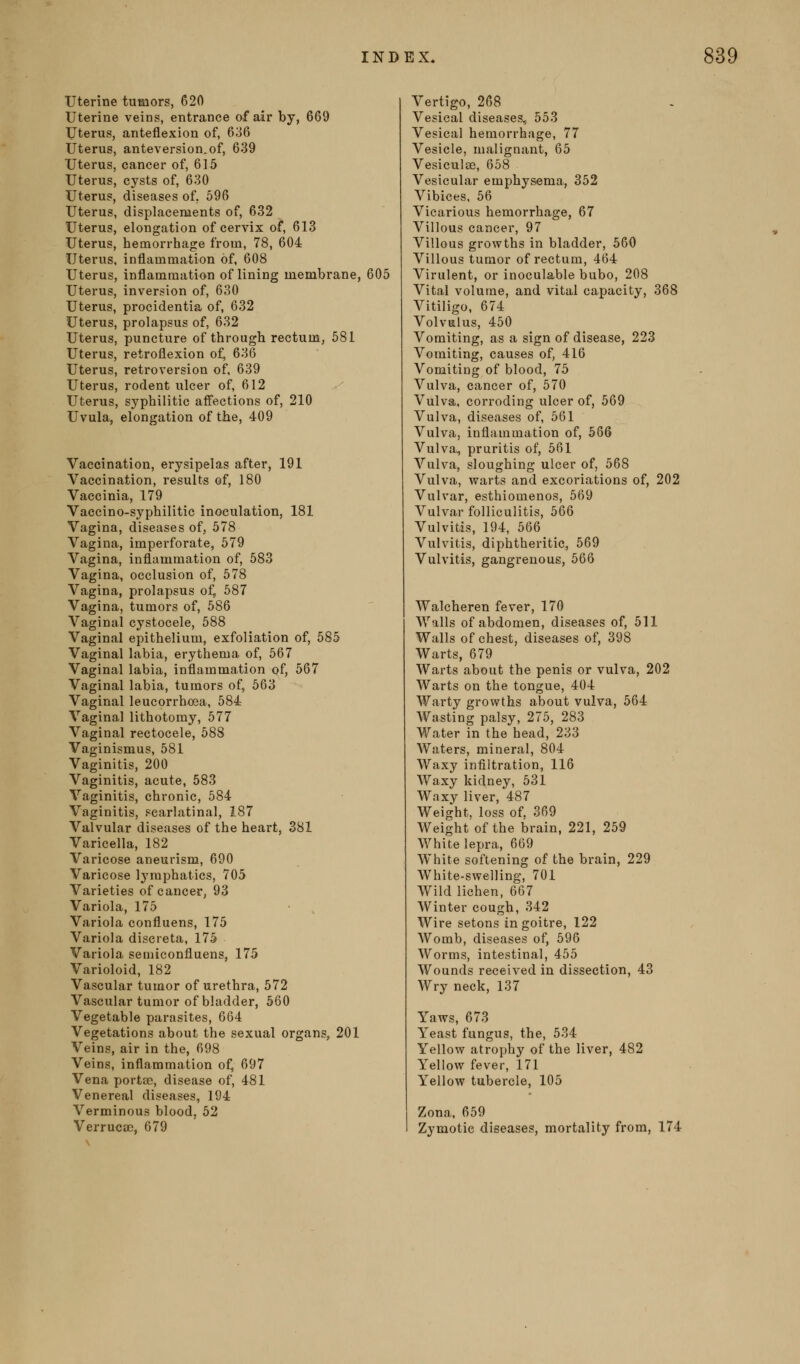 uterine tumors, 620 Uterine veins, entrance of air by, 669 Uterus, anteflexion of, 6;j6 Uterus, anteversion.of, 639 Uterus, cancer of, 615 Uterus, cysts of, 630 Uterus, diseases of, 596 Uterus, displacements of, 632 Uterus, elongation of cervix of, 613 Uterus, hemorrhage from, 78, 604 Uterus, inflammation of, 608 Uterus, inflammation of lining membrane, 605 Uterus, inversion of, 630 Uterus, procidentia of, 632 Uterus, prolapsus of, 632 Uterus, puncture of through rectum, 581 Uterus, retroflexion of, 636 Uterus, retroversion of, 639 Uterus, rodent ulcer of, 612 Uterus, syphilitic affections of, 210 Uvula, elongation of the, 409 Vaccination, erysipelas after, 191 Vaccination, results of, 180 Vaccinia, 179 Vaccino-syphilitic inoculation, 181 Vagina, diseases of, 578 Vagina, imperforate, 579 Vagina, inflammation of, 583 Vagina, occlusion of, 578 Vagina, prolapsus of, 587 Vagina, tumors of, 586 Vaginal cystocele, 588 Vaginal epithelium, exfoliation of, 585 Vaginal labia, erythema of, 567 Vaginal labia, inflammation of, 567 Vaginal labia, tumors of, 563 Vaginal leucorrhoea, 584 Vaginal lithotomy, 577 Vaginal rectocele, 588 Vaginismus, 581 Vaginitis, 200 Vaginitis, acute, 583 Vaginitis, chronic, 584 Vaginitis, scarlatinal, 187 Valvular diseases of the heart, 381 Varicella, 182 Varicose aneurism, 690 Varicose Ij^raphatics, 705 Varieties of cancer, 93 Variola, 175 Variola confluens, 175 Variola disereta, 175 Variola semiconfluens, 175 Varioloid, 182 Vascular tumor of urethra, 572 Vascular tumor of bladder, 560 Vegetable parasites, 664 Vegetations about the sexual organs, 201 Veins, air in the, 698 Veins, inflammation of, 697 Vena porta;, disease of, 481 Venereal diseases, 194 Verminous blood, 52 Verrucae, 679 Vertigo, 268 Vesical diseases, 553 Vesical hemorrhage, 77 Vesicle, malignant, 65 Vesiculse, 658 Vesicular emphysema, 352 Vibices, 56 Vicarious hemorrhage, 67 Villous cancer, 97 Villous growths in bladder, 560 Villous tumor of rectum, 464 Virulent, or inoculable bubo, 208 Vital volume, and vital capacity, 368 Vitiligo, 674 Volvulus, 450 Vomiting, as a sign of disease, 223 Vomiting, causes of, 416 Vomiting of blood, 75 Vulva, cancer of, 570 Vulva, corroding ulcer of, 569 Vulva, diseases of, 561 Vulva, inflammation of, 566 Vulva, pruritis of, 561 Vulva, sloughing ulcer of, 568 Vulva, warts and excoriations of, 202 Vulvar, esthiomenos, 569 Vulvar folliculitis, 566 Vulvitis, 194, 566 Vulvitis, diphtheritic, 569 Vulvitis, gangrenous, 566 Walcheren fever, 170 Walls of abdomen, diseases of, 511 Walls of chest, diseases of, 398 Warts, 679 Warts about the penis or vulva, 202 Warts on the tongue, 404 Warty growths about vulva, 564 Wasting palsy, 275, 283 Water in the head, 233 AVaters, mineral, 804 Waxy infiltration, 116 Waxy kidney, 531 Waxy liver, 487 Weight, loss of, 369 Weight of the brain, 221, 259 White lepra, 669 White softening of the brain, 229 AVhite-swelling, 701 Wild lichen, 667 Winter cough, 342 Wire setons in goitre, 122 Womb, diseases of, 596 Worms, intestinal, 455 Wounds received in dissection, 43 Wry neck, 137 Yaws, 673 Yeast fungus, the, 534 Yellow atrophy of the liver, 482 Yellow fever, 171 Yellow tubercle, 105 Zona. 659 Zymotic diseases, mortality from, 174