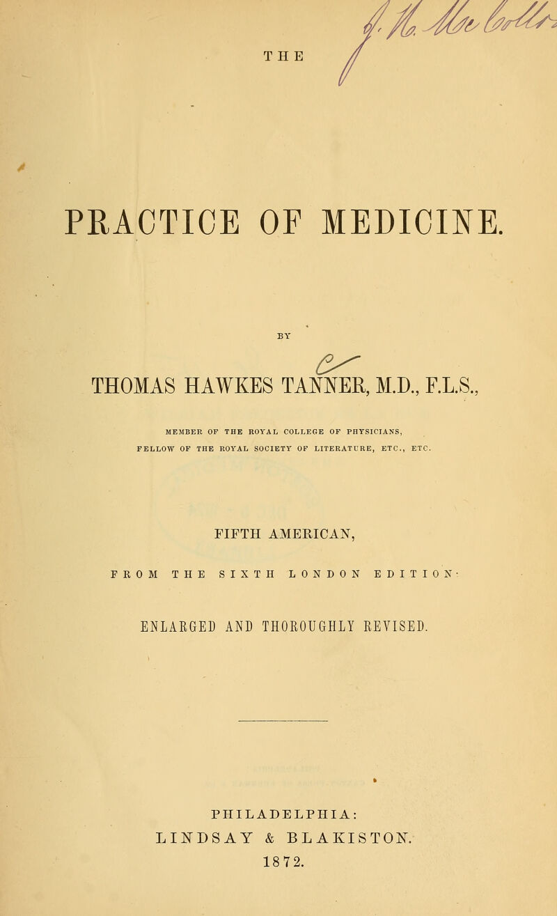 PRACTICE OF MEDICINE. THOMAS HAWKES TANNER, M.D., F.L.S. MEMBER OF THE ROYAL COLLEGE OF PHYSICIANS, FELLOW OF THE ROYAL SOCIETY OF LITERATURE, ETC., ETC. FIFTH AMERICAN, FROM THE SIXTH LONDON EDITION ENLARGED AND THOROUGHLY REVISED. PHILADELPHIA: LINDSAY & BLAKISTOK 1872.