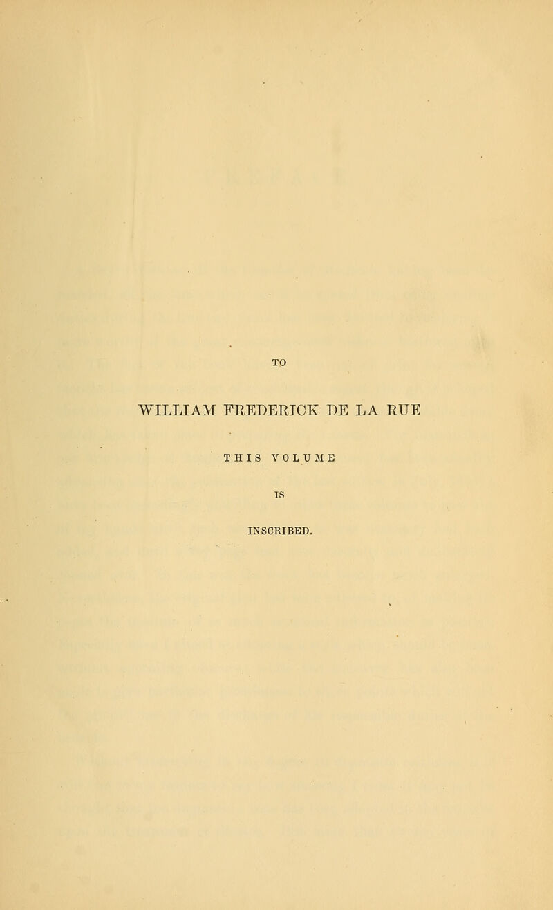 TO WILLIAM FREDERICK DE LA RUE THIS VOLUME INSCRIBED.